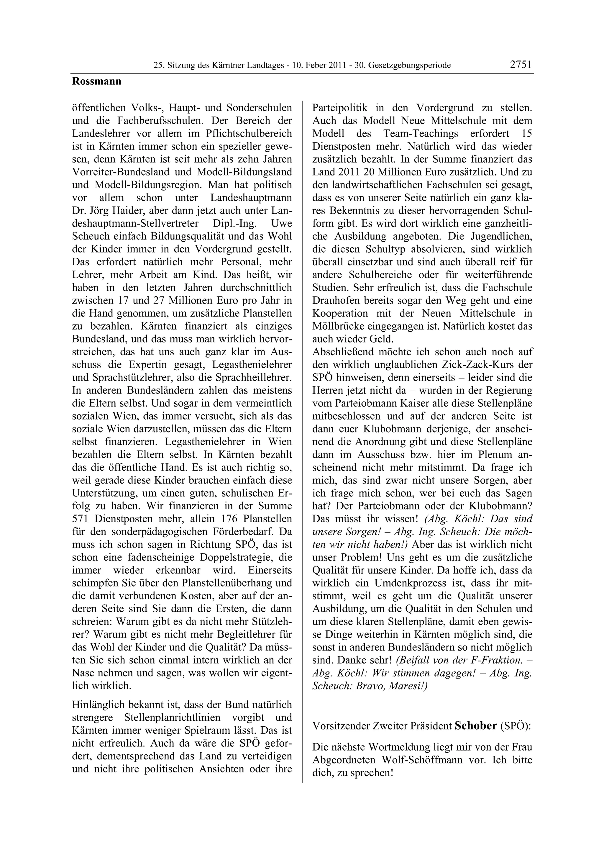 25. Sitzung des Kärntner Landtages - 10. Feber 2011 - 30. Gesetzgebungsperiode      2751
Rossmann

öffentlichen Volks-, Haupt- und Sonderschulen              Parteipolitik in den Vordergrund zu stellen.
und die Fachberufsschulen. Der Bereich der                 Auch das Modell Neue Mittelschule mit dem
Landeslehrer vor allem im Pflichtschulbereich              Modell des Team-Teachings erfordert 15
ist in Kärnten immer schon ein spezieller gewe-            Dienstposten mehr. Natürlich wird das wieder
sen, denn Kärnten ist seit mehr als zehn Jahren            zusätzlich bezahlt. In der Summe finanziert das
Vorreiter-Bundesland und Modell-Bildungsland               Land 2011 20 Millionen Euro zusätzlich. Und zu
und Modell-Bildungsregion. Man hat politisch               den landwirtschaftlichen Fachschulen sei gesagt,
vor allem schon unter Landeshauptmann                      dass es von unserer Seite natürlich ein ganz kla-
Dr. Jörg Haider, aber dann jetzt auch unter Lan-           res Bekenntnis zu dieser hervorragenden Schul-
deshauptmann-Stellvertreter Dipl.-Ing. Uwe                 form gibt. Es wird dort wirklich eine ganzheitli-
Scheuch einfach Bildungsqualität und das Wohl              che Ausbildung angeboten. Die Jugendlichen,
der Kinder immer in den Vordergrund gestellt.              die diesen Schultyp absolvieren, sind wirklich
Das erfordert natürlich mehr Personal, mehr                überall einsetzbar und sind auch überall reif für
Lehrer, mehr Arbeit am Kind. Das heißt, wir                andere Schulbereiche oder für weiterführende
haben in den letzten Jahren durchschnittlich               Studien. Sehr erfreulich ist, dass die Fachschule
zwischen 17 und 27 Millionen Euro pro Jahr in              Drauhofen bereits sogar den Weg geht und eine
die Hand genommen, um zusätzliche Planstellen              Kooperation mit der Neuen Mittelschule in
zu bezahlen. Kärnten finanziert als einziges               Möllbrücke eingegangen ist. Natürlich kostet das
Bundesland, und das muss man wirklich hervor-              auch wieder Geld.
streichen, das hat uns auch ganz klar im Aus-              Abschließend möchte ich schon auch noch auf
schuss die Expertin gesagt, Legasthenielehrer              den wirklich unglaublichen Zick-Zack-Kurs der
und Sprachstützlehrer, also die Sprachheillehrer.          SPÖ hinweisen, denn einerseits – leider sind die
In anderen Bundesländern zahlen das meistens               Herren jetzt nicht da – wurden in der Regierung
die Eltern selbst. Und sogar in dem vermeintlich           vom Parteiobmann Kaiser alle diese Stellenpläne
sozialen Wien, das immer versucht, sich als das            mitbeschlossen und auf der anderen Seite ist
soziale Wien darzustellen, müssen das die Eltern           dann euer Klubobmann derjenige, der anschei-
selbst finanzieren. Legasthenielehrer in Wien              nend die Anordnung gibt und diese Stellenpläne
bezahlen die Eltern selbst. In Kärnten bezahlt             dann im Ausschuss bzw. hier im Plenum an-
das die öffentliche Hand. Es ist auch richtig so,          scheinend nicht mehr mitstimmt. Da frage ich
weil gerade diese Kinder brauchen einfach diese            mich, das sind zwar nicht unsere Sorgen, aber
Unterstützung, um einen guten, schulischen Er-             ich frage mich schon, wer bei euch das Sagen
folg zu haben. Wir finanzieren in der Summe                hat? Der Parteiobmann oder der Klubobmann?
571 Dienstposten mehr, allein 176 Planstellen              Das müsst ihr wissen! (Abg. Köchl: Das sind
für den sonderpädagogischen Förderbedarf. Da               unsere Sorgen! – Abg. Ing. Scheuch: Die möch-
muss ich schon sagen in Richtung SPÖ, das ist              ten wir nicht haben!) Aber das ist wirklich nicht
schon eine fadenscheinige Doppelstrategie, die             unser Problem! Uns geht es um die zusätzliche
immer wieder erkennbar wird. Einerseits                    Qualität für unsere Kinder. Da hoffe ich, dass da
schimpfen Sie über den Planstellenüberhang und             wirklich ein Umdenkprozess ist, dass ihr mit-
die damit verbundenen Kosten, aber auf der an-             stimmt, weil es geht um die Qualität unserer
deren Seite sind Sie dann die Ersten, die dann             Ausbildung, um die Qualität in den Schulen und
schreien: Warum gibt es da nicht mehr Stützleh-            um diese klaren Stellenpläne, damit eben gewis-
rer? Warum gibt es nicht mehr Begleitlehrer für            se Dinge weiterhin in Kärnten möglich sind, die
das Wohl der Kinder und die Qualität? Da müss-             sonst in anderen Bundesländern so nicht möglich
ten Sie sich schon einmal intern wirklich an der           sind. Danke sehr! (Beifall von der F-Fraktion. –
Nase nehmen und sagen, was wollen wir eigent-              Abg. Köchl: Wir stimmen dagegen! – Abg. Ing.
lich wirklich.                                             Scheuch: Bravo, Maresi!)
                                                           Rossmann


Hinlänglich bekannt ist, dass der Bund natürlich
strengere Stellenplanrichtlinien vorgibt und
Kärnten immer weniger Spielraum lässt. Das ist             Vorsitzender Zweiter Präsident Schober (SPÖ):
                                                           Schober
nicht erfreulich. Auch da wäre die SPÖ gefor-              Die nächste Wortmeldung liegt mir von der Frau
dert, dementsprechend das Land zu verteidigen              Abgeordneten Wolf-Schöffmann vor. Ich bitte
und nicht ihre politischen Ansichten oder ihre             dich, zu sprechen!
                                                           Schober
 