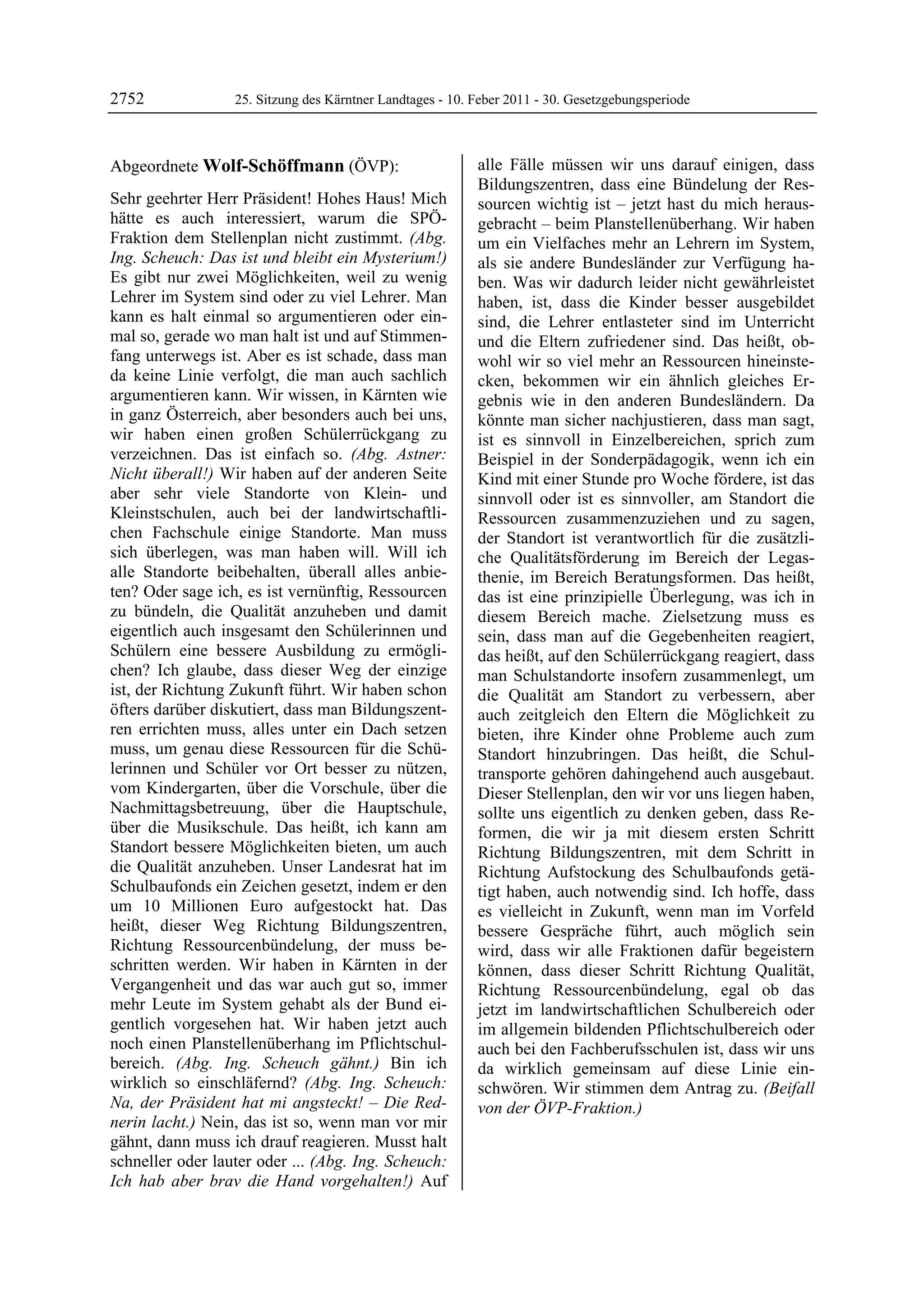 2752              25. Sitzung des Kärntner Landtages - 10. Feber 2011 - 30. Gesetzgebungsperiode



Abgeordnete Wolf-Schöffmann (ÖVP):                         alle Fälle müssen wir uns darauf einigen, dass
Wolf-Schöffmann                                            Bildungszentren, dass eine Bündelung der Res-
Sehr geehrter Herr Präsident! Hohes Haus! Mich             sourcen wichtig ist – jetzt hast du mich heraus-
hätte es auch interessiert, warum die SPÖ-                 gebracht – beim Planstellenüberhang. Wir haben
Fraktion dem Stellenplan nicht zustimmt. (Abg.             um ein Vielfaches mehr an Lehrern im System,
Ing. Scheuch: Das ist und bleibt ein Mysterium!)           als sie andere Bundesländer zur Verfügung ha-
Es gibt nur zwei Möglichkeiten, weil zu wenig              ben. Was wir dadurch leider nicht gewährleistet
Lehrer im System sind oder zu viel Lehrer. Man             haben, ist, dass die Kinder besser ausgebildet
kann es halt einmal so argumentieren oder ein-             sind, die Lehrer entlasteter sind im Unterricht
mal so, gerade wo man halt ist und auf Stimmen-            und die Eltern zufriedener sind. Das heißt, ob-
fang unterwegs ist. Aber es ist schade, dass man           wohl wir so viel mehr an Ressourcen hineinste-
da keine Linie verfolgt, die man auch sachlich             cken, bekommen wir ein ähnlich gleiches Er-
argumentieren kann. Wir wissen, in Kärnten wie             gebnis wie in den anderen Bundesländern. Da
in ganz Österreich, aber besonders auch bei uns,           könnte man sicher nachjustieren, dass man sagt,
wir haben einen großen Schülerrückgang zu                  ist es sinnvoll in Einzelbereichen, sprich zum
verzeichnen. Das ist einfach so. (Abg. Astner:             Beispiel in der Sonderpädagogik, wenn ich ein
Nicht überall!) Wir haben auf der anderen Seite            Kind mit einer Stunde pro Woche fördere, ist das
aber sehr viele Standorte von Klein- und                   sinnvoll oder ist es sinnvoller, am Standort die
Kleinstschulen, auch bei der landwirtschaftli-             Ressourcen zusammenzuziehen und zu sagen,
chen Fachschule einige Standorte. Man muss                 der Standort ist verantwortlich für die zusätzli-
sich überlegen, was man haben will. Will ich               che Qualitätsförderung im Bereich der Legas-
alle Standorte beibehalten, überall alles anbie-           thenie, im Bereich Beratungsformen. Das heißt,
ten? Oder sage ich, es ist vernünftig, Ressourcen          das ist eine prinzipielle Überlegung, was ich in
zu bündeln, die Qualität anzuheben und damit               diesem Bereich mache. Zielsetzung muss es
eigentlich auch insgesamt den Schülerinnen und             sein, dass man auf die Gegebenheiten reagiert,
Schülern eine bessere Ausbildung zu ermögli-               das heißt, auf den Schülerrückgang reagiert, dass
chen? Ich glaube, dass dieser Weg der einzige              man Schulstandorte insofern zusammenlegt, um
ist, der Richtung Zukunft führt. Wir haben schon           die Qualität am Standort zu verbessern, aber
öfters darüber diskutiert, dass man Bildungszent-          auch zeitgleich den Eltern die Möglichkeit zu
ren errichten muss, alles unter ein Dach setzen            bieten, ihre Kinder ohne Probleme auch zum
muss, um genau diese Ressourcen für die Schü-              Standort hinzubringen. Das heißt, die Schul-
lerinnen und Schüler vor Ort besser zu nützen,             transporte gehören dahingehend auch ausgebaut.
vom Kindergarten, über die Vorschule, über die             Dieser Stellenplan, den wir vor uns liegen haben,
Nachmittagsbetreuung, über die Hauptschule,                sollte uns eigentlich zu denken geben, dass Re-
über die Musikschule. Das heißt, ich kann am               formen, die wir ja mit diesem ersten Schritt
Standort bessere Möglichkeiten bieten, um auch             Richtung Bildungszentren, mit dem Schritt in
die Qualität anzuheben. Unser Landesrat hat im             Richtung Aufstockung des Schulbaufonds getä-
Schulbaufonds ein Zeichen gesetzt, indem er den            tigt haben, auch notwendig sind. Ich hoffe, dass
um 10 Millionen Euro aufgestockt hat. Das                  es vielleicht in Zukunft, wenn man im Vorfeld
heißt, dieser Weg Richtung Bildungszentren,                bessere Gespräche führt, auch möglich sein
Richtung Ressourcenbündelung, der muss be-                 wird, dass wir alle Fraktionen dafür begeistern
schritten werden. Wir haben in Kärnten in der              können, dass dieser Schritt Richtung Qualität,
Vergangenheit und das war auch gut so, immer               Richtung Ressourcenbündelung, egal ob das
mehr Leute im System gehabt als der Bund ei-               jetzt im landwirtschaftlichen Schulbereich oder
gentlich vorgesehen hat. Wir haben jetzt auch              im allgemein bildenden Pflichtschulbereich oder
noch einen Planstellenüberhang im Pflichtschul-            auch bei den Fachberufsschulen ist, dass wir uns
bereich. (Abg. Ing. Scheuch gähnt.) Bin ich                da wirklich gemeinsam auf diese Linie ein-
wirklich so einschläfernd? (Abg. Ing. Scheuch:             schwören. Wir stimmen dem Antrag zu. (Beifall
Na, der Präsident hat mi angsteckt! – Die Red-             von der ÖVP-Fraktion.)
                                                           Wolf-Schöffmann
nerin lacht.) Nein, das ist so, wenn man vor mir
gähnt, dann muss ich drauf reagieren. Musst halt
schneller oder lauter oder ... (Abg. Ing. Scheuch:
Ich hab aber brav die Hand vorgehalten!) Auf
 