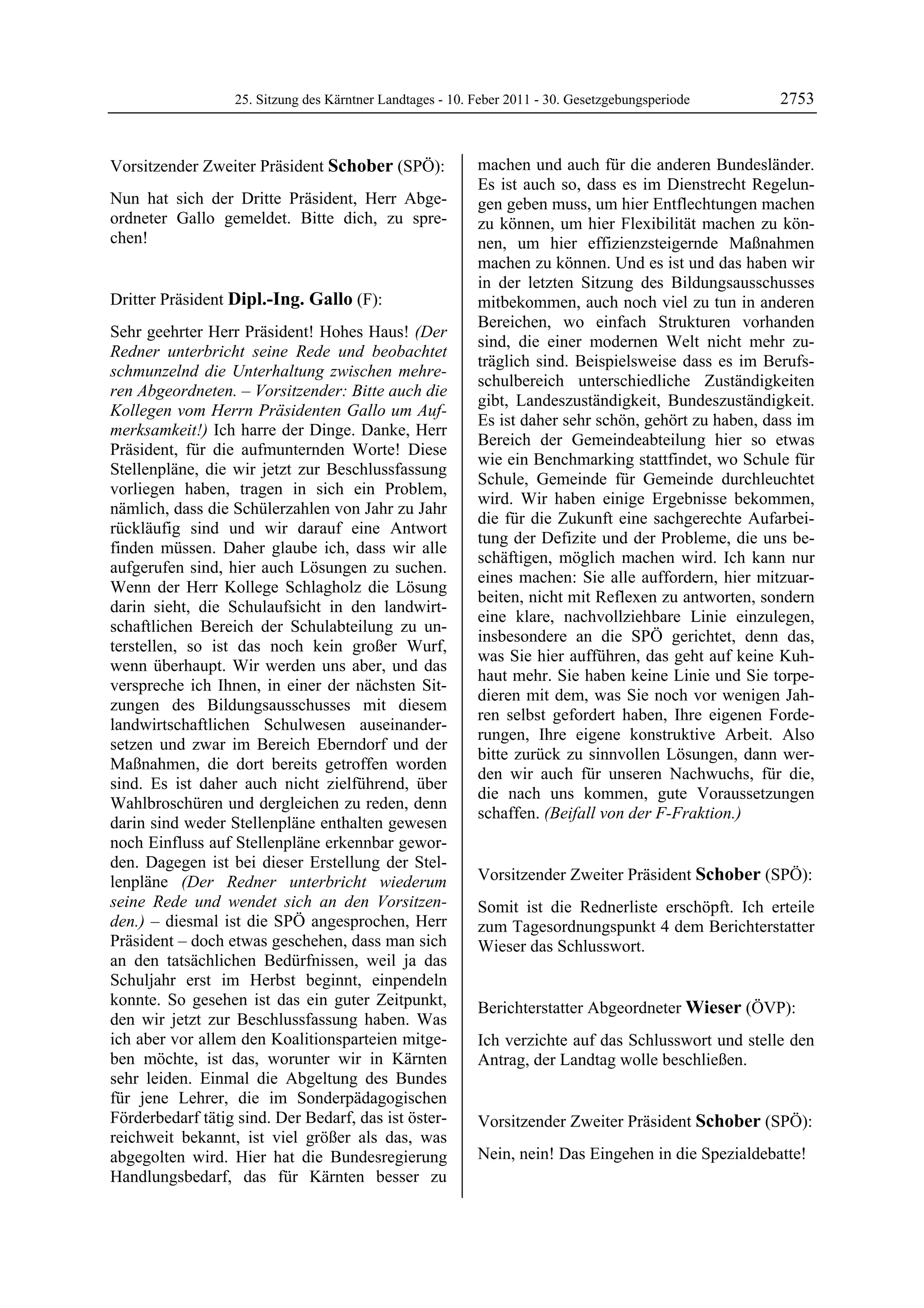 25. Sitzung des Kärntner Landtages - 10. Feber 2011 - 30. Gesetzgebungsperiode      2753


Vorsitzender Zweiter Präsident Schober (SPÖ):               machen und auch für die anderen Bundesländer.
Schober                                                     Es ist auch so, dass es im Dienstrecht Regelun-
Nun hat sich der Dritte Präsident, Herr Abge-               gen geben muss, um hier Entflechtungen machen
ordneter Gallo gemeldet. Bitte dich, zu spre-               zu können, um hier Flexibilität machen zu kön-
chen!
Schober                                                     nen, um hier effizienzsteigernde Maßnahmen
                                                            machen zu können. Und es ist und das haben wir
                                                            in der letzten Sitzung des Bildungsausschusses
Dritter Präsident Dipl.-Ing. Gallo (F):                     mitbekommen, auch noch viel zu tun in anderen
Dipl.-Ing. Gallo
                                                            Bereichen, wo einfach Strukturen vorhanden
Sehr geehrter Herr Präsident! Hohes Haus! (Der
                                                            sind, die einer modernen Welt nicht mehr zu-
Redner unterbricht seine Rede und beobachtet
                                                            träglich sind. Beispielsweise dass es im Berufs-
schmunzelnd die Unterhaltung zwischen mehre-
                                                            schulbereich unterschiedliche Zuständigkeiten
ren Abgeordneten. – Vorsitzender: Bitte auch die
                                                            gibt, Landeszuständigkeit, Bundeszuständigkeit.
Kollegen vom Herrn Präsidenten Gallo um Auf-
                                                            Es ist daher sehr schön, gehört zu haben, dass im
merksamkeit!) Ich harre der Dinge. Danke, Herr
                                                            Bereich der Gemeindeabteilung hier so etwas
Präsident, für die aufmunternden Worte! Diese
                                                            wie ein Benchmarking stattfindet, wo Schule für
Stellenpläne, die wir jetzt zur Beschlussfassung
                                                            Schule, Gemeinde für Gemeinde durchleuchtet
vorliegen haben, tragen in sich ein Problem,
                                                            wird. Wir haben einige Ergebnisse bekommen,
nämlich, dass die Schülerzahlen von Jahr zu Jahr
                                                            die für die Zukunft eine sachgerechte Aufarbei-
rückläufig sind und wir darauf eine Antwort
                                                            tung der Defizite und der Probleme, die uns be-
finden müssen. Daher glaube ich, dass wir alle
                                                            schäftigen, möglich machen wird. Ich kann nur
aufgerufen sind, hier auch Lösungen zu suchen.
                                                            eines machen: Sie alle auffordern, hier mitzuar-
Wenn der Herr Kollege Schlagholz die Lösung
                                                            beiten, nicht mit Reflexen zu antworten, sondern
darin sieht, die Schulaufsicht in den landwirt-
                                                            eine klare, nachvollziehbare Linie einzulegen,
schaftlichen Bereich der Schulabteilung zu un-
                                                            insbesondere an die SPÖ gerichtet, denn das,
terstellen, so ist das noch kein großer Wurf,
                                                            was Sie hier aufführen, das geht auf keine Kuh-
wenn überhaupt. Wir werden uns aber, und das
                                                            haut mehr. Sie haben keine Linie und Sie torpe-
verspreche ich Ihnen, in einer der nächsten Sit-
                                                            dieren mit dem, was Sie noch vor wenigen Jah-
zungen des Bildungsausschusses mit diesem
                                                            ren selbst gefordert haben, Ihre eigenen Forde-
landwirtschaftlichen Schulwesen auseinander-
                                                            rungen, Ihre eigene konstruktive Arbeit. Also
setzen und zwar im Bereich Eberndorf und der
                                                            bitte zurück zu sinnvollen Lösungen, dann wer-
Maßnahmen, die dort bereits getroffen worden
                                                            den wir auch für unseren Nachwuchs, für die,
sind. Es ist daher auch nicht zielführend, über
                                                            die nach uns kommen, gute Voraussetzungen
Wahlbroschüren und dergleichen zu reden, denn
                                                            schaffen. (Beifall von der F-Fraktion.)
darin sind weder Stellenpläne enthalten gewesen             Dipl.-Ing. Gallo


noch Einfluss auf Stellenpläne erkennbar gewor-
den. Dagegen ist bei dieser Erstellung der Stel-
lenpläne (Der Redner unterbricht wiederum                   Vorsitzender Zweiter Präsident Schober (SPÖ):
                                                            Schober
seine Rede und wendet sich an den Vorsitzen-                Somit ist die Rednerliste erschöpft. Ich erteile
den.) – diesmal ist die SPÖ angesprochen, Herr              zum Tagesordnungspunkt 4 dem Berichterstatter
Präsident – doch etwas geschehen, dass man sich             Wieser das Schlusswort.
                                                            Schober
an den tatsächlichen Bedürfnissen, weil ja das
Schuljahr erst im Herbst beginnt, einpendeln
konnte. So gesehen ist das ein guter Zeitpunkt,             Berichterstatter Abgeordneter Wieser (ÖVP):
den wir jetzt zur Beschlussfassung haben. Was               Wieser

ich aber vor allem den Koalitionsparteien mitge-            Ich verzichte auf das Schlusswort und stelle den
ben möchte, ist das, worunter wir in Kärnten                Antrag, der Landtag wolle beschließen.
                                                            Wieser

sehr leiden. Einmal die Abgeltung des Bundes
für jene Lehrer, die im Sonderpädagogischen
Förderbedarf tätig sind. Der Bedarf, das ist öster-         Vorsitzender Zweiter Präsident Schober (SPÖ):
reichweit bekannt, ist viel größer als das, was             Schober


abgegolten wird. Hier hat die Bundesregierung               Nein, nein! Das Eingehen in die Spezialdebatte!
                                                            Schober

Handlungsbedarf, das für Kärnten besser zu
 