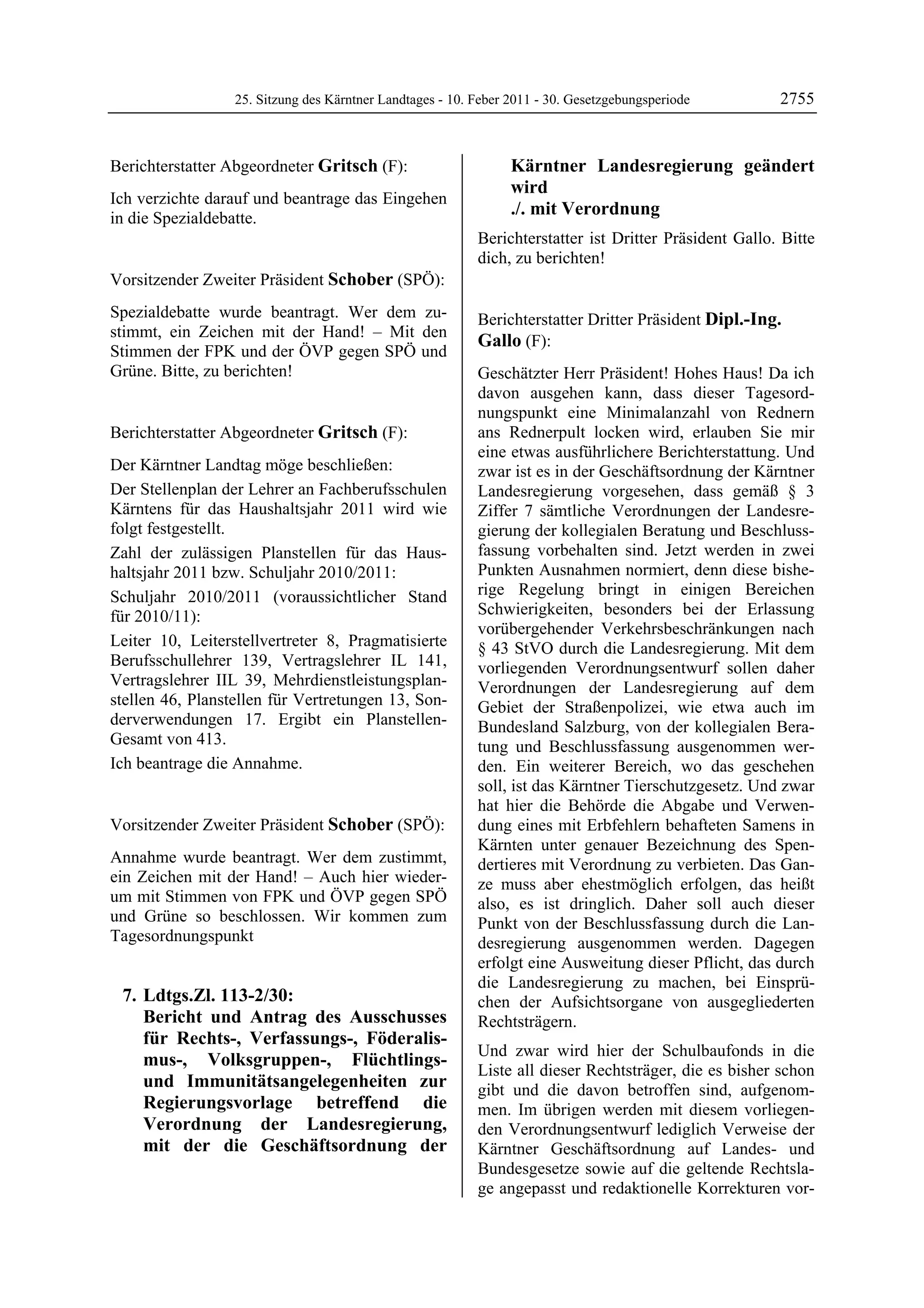 25. Sitzung des Kärntner Landtages - 10. Feber 2011 - 30. Gesetzgebungsperiode        2755


Berichterstatter Abgeordneter Gritsch (F):                              Kärntner Landesregierung geändert
Gritsch
                                                                        wird
Ich verzichte darauf und beantrage das Eingehen
in die Spezialdebatte.
                                                                        ./. mit Verordnung
Gritsch

                                                           Berichterstatter ist Dritter Präsident Gallo. Bitte
                                                           dich, zu berichten!
                                                           Schober

Vorsitzender Zweiter Präsident Schober (SPÖ):
Schober

Spezialdebatte wurde beantragt. Wer dem zu-                Berichterstatter Dritter Präsident Dipl.-Ing.
stimmt, ein Zeichen mit der Hand! – Mit den
                                                           Gallo (F):
Stimmen der FPK und der ÖVP gegen SPÖ und                  Dipl.-Ing. Gallo

Grüne. Bitte, zu berichten!
Schober                                                    Geschätzter Herr Präsident! Hohes Haus! Da ich
                                                           davon ausgehen kann, dass dieser Tagesord-
                                                           nungspunkt eine Minimalanzahl von Rednern
Berichterstatter Abgeordneter Gritsch (F):                 ans Rednerpult locken wird, erlauben Sie mir
Gritsch                                                    eine etwas ausführlichere Berichterstattung. Und
Der Kärntner Landtag möge beschließen:                     zwar ist es in der Geschäftsordnung der Kärntner
Der Stellenplan der Lehrer an Fachberufsschulen            Landesregierung vorgesehen, dass gemäß § 3
Kärntens für das Haushaltsjahr 2011 wird wie               Ziffer 7 sämtliche Verordnungen der Landesre-
folgt festgestellt.                                        gierung der kollegialen Beratung und Beschluss-
Zahl der zulässigen Planstellen für das Haus-              fassung vorbehalten sind. Jetzt werden in zwei
haltsjahr 2011 bzw. Schuljahr 2010/2011:                   Punkten Ausnahmen normiert, denn diese bishe-
Schuljahr 2010/2011 (voraussichtlicher Stand               rige Regelung bringt in einigen Bereichen
für 2010/11):                                              Schwierigkeiten, besonders bei der Erlassung
                                                           vorübergehender Verkehrsbeschränkungen nach
Leiter 10, Leiterstellvertreter 8, Pragmatisierte          § 43 StVO durch die Landesregierung. Mit dem
Berufsschullehrer 139, Vertragslehrer IL 141,              vorliegenden Verordnungsentwurf sollen daher
Vertragslehrer IIL 39, Mehrdienstleistungsplan-            Verordnungen der Landesregierung auf dem
stellen 46, Planstellen für Vertretungen 13, Son-          Gebiet der Straßenpolizei, wie etwa auch im
derverwendungen 17. Ergibt ein Planstellen-                Bundesland Salzburg, von der kollegialen Bera-
Gesamt von 413.                                            tung und Beschlussfassung ausgenommen wer-
Ich beantrage die Annahme.
Gritsch                                                    den. Ein weiterer Bereich, wo das geschehen
                                                           soll, ist das Kärntner Tierschutzgesetz. Und zwar
                                                           hat hier die Behörde die Abgabe und Verwen-
Vorsitzender Zweiter Präsident Schober (SPÖ):              dung eines mit Erbfehlern behafteten Samens in
Schober
                                                           Kärnten unter genauer Bezeichnung des Spen-
Annahme wurde beantragt. Wer dem zustimmt,                 dertieres mit Verordnung zu verbieten. Das Gan-
ein Zeichen mit der Hand! – Auch hier wieder-              ze muss aber ehestmöglich erfolgen, das heißt
um mit Stimmen von FPK und ÖVP gegen SPÖ                   also, es ist dringlich. Daher soll auch dieser
und Grüne so beschlossen. Wir kommen zum                   Punkt von der Beschlussfassung durch die Lan-
Tagesordnungspunkt                                         desregierung ausgenommen werden. Dagegen
                                                           erfolgt eine Ausweitung dieser Pflicht, das durch
                                                           die Landesregierung zu machen, bei Einsprü-
    7. Ldtgs.Zl. 113-2/30:                                 chen der Aufsichtsorgane von ausgegliederten
       Bericht und Antrag des Ausschusses                  Rechtsträgern.
       für Rechts-, Verfassungs-, Föderalis-
                                                           Und zwar wird hier der Schulbaufonds in die
       mus-, Volksgruppen-, Flüchtlings-
                                                           Liste all dieser Rechtsträger, die es bisher schon
       und Immunitätsangelegenheiten zur                   gibt und die davon betroffen sind, aufgenom-
       Regierungsvorlage betreffend die                    men. Im übrigen werden mit diesem vorliegen-
       Verordnung der Landesregierung,                     den Verordnungsentwurf lediglich Verweise der
       mit der die Geschäftsordnung der                    Kärntner Geschäftsordnung auf Landes- und
                                                           Bundesgesetze sowie auf die geltende Rechtsla-
                                                           ge angepasst und redaktionelle Korrekturen vor-
 