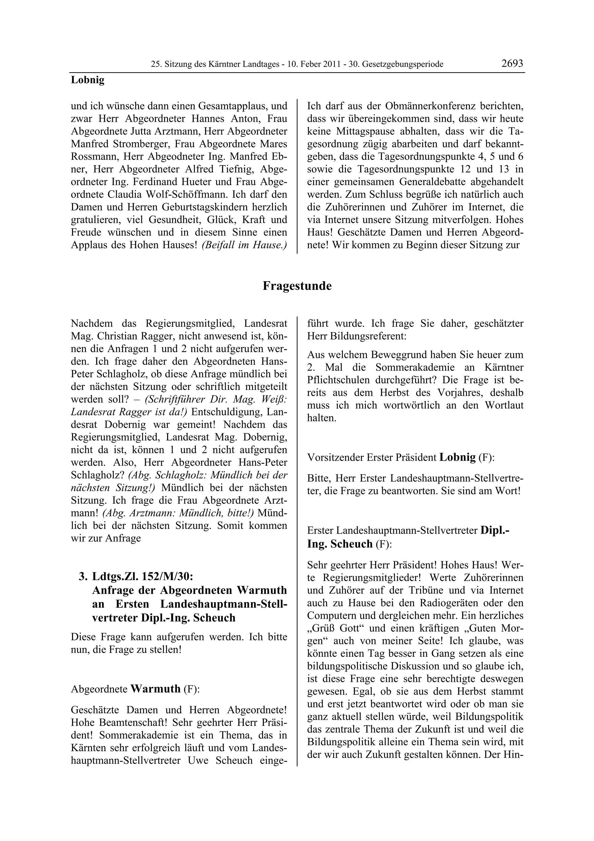 25. Sitzung des Kärntner Landtages - 10. Feber 2011 - 30. Gesetzgebungsperiode       2693
Lobnig

und ich wünsche dann einen Gesamtapplaus, und             Ich darf aus der Obmännerkonferenz berichten,
zwar Herr Abgeordneter Hannes Anton, Frau                 dass wir übereingekommen sind, dass wir heute
Abgeordnete Jutta Arztmann, Herr Abgeordneter             keine Mittagspause abhalten, dass wir die Ta-
Manfred Stromberger, Frau Abgeordnete Mares               gesordnung zügig abarbeiten und darf bekannt-
Rossmann, Herr Abgeodneter Ing. Manfred Eb-               geben, dass die Tagesordnungspunkte 4, 5 und 6
ner, Herr Abgeordneter Alfred Tiefnig, Abge-              sowie die Tagesordnungspunkte 12 und 13 in
ordneter Ing. Ferdinand Hueter und Frau Abge-             einer gemeinsamen Generaldebatte abgehandelt
ordnete Claudia Wolf-Schöffmann. Ich darf den             werden. Zum Schluss begrüße ich natürlich auch
Damen und Herren Geburtstagskindern herzlich              die Zuhörerinnen und Zuhörer im Internet, die
gratulieren, viel Gesundheit, Glück, Kraft und            via Internet unsere Sitzung mitverfolgen. Hohes
Freude wünschen und in diesem Sinne einen                 Haus! Geschätzte Damen und Herren Abgeord-
Applaus des Hohen Hauses! (Beifall im Hause.)             nete! Wir kommen zu Beginn dieser Sitzung zur


                                              Fragestunde

Nachdem das Regierungsmitglied, Landesrat                 führt wurde. Ich frage Sie daher, geschätzter
Mag. Christian Ragger, nicht anwesend ist, kön-           Herr Bildungsreferent:
nen die Anfragen 1 und 2 nicht aufgerufen wer-
                                                          Aus welchem Beweggrund haben Sie heuer zum
den. Ich frage daher den Abgeordneten Hans-
                                                          2. Mal die Sommerakademie an Kärntner
Peter Schlagholz, ob diese Anfrage mündlich bei
                                                          Pflichtschulen durchgeführt? Die Frage ist be-
der nächsten Sitzung oder schriftlich mitgeteilt
                                                          reits aus dem Herbst des Vorjahres, deshalb
werden soll? – (Schriftführer Dir. Mag. Weiß:
                                                          muss ich mich wortwörtlich an den Wortlaut
Landesrat Ragger ist da!) Entschuldigung, Lan-
                                                          halten.
desrat Dobernig war gemeint! Nachdem das                  Warmuth


Regierungsmitglied, Landesrat Mag. Dobernig,
nicht da ist, können 1 und 2 nicht aufgerufen
werden. Also, Herr Abgeordneter Hans-Peter                Vorsitzender Erster Präsident Lobnig (F):
                                                          Lobnig
Schlagholz? (Abg. Schlagholz: Mündlich bei der            Bitte, Herr Erster Landeshauptmann-Stellvertre-
nächsten Sitzung!) Mündlich bei der nächsten              ter, die Frage zu beantworten. Sie sind am Wort!
                                                          Lobnig
Sitzung. Ich frage die Frau Abgeordnete Arzt-
mann! (Abg. Arztmann: Mündlich, bitte!) Münd-
lich bei der nächsten Sitzung. Somit kommen               Erster Landeshauptmann-Stellvertreter Dipl.-
wir zur Anfrage
                                                          Ing. Scheuch (F):
                                                          Dipl.-Ing. Scheuch

                                                          Sehr geehrter Herr Präsident! Hohes Haus! Wer-
    3. Ldtgs.Zl. 152/M/30:                                te Regierungsmitglieder! Werte Zuhörerinnen
       Anfrage der Abgeordneten Warmuth                   und Zuhörer auf der Tribüne und via Internet
       an Ersten Landeshauptmann-Stell-                   auch zu Hause bei den Radiogeräten oder den
       vertreter Dipl.-Ing. Scheuch                       Computern und dergleichen mehr. Ein herzliches
                                                          „Grüß Gott“ und einen kräftigen „Guten Mor-
Diese Frage kann aufgerufen werden. Ich bitte             gen“ auch von meiner Seite! Ich glaube, was
nun, die Frage zu stellen!
Lobnig                                                    könnte einen Tag besser in Gang setzen als eine
                                                          bildungspolitische Diskussion und so glaube ich,
                                                          ist diese Frage eine sehr berechtigte deswegen
Abgeordnete Warmuth (F):                                  gewesen. Egal, ob sie aus dem Herbst stammt
Warmuth
                                                          und erst jetzt beantwortet wird oder ob man sie
Geschätzte Damen und Herren Abgeordnete!
                                                          ganz aktuell stellen würde, weil Bildungspolitik
Hohe Beamtenschaft! Sehr geehrter Herr Präsi-
                                                          das zentrale Thema der Zukunft ist und weil die
dent! Sommerakademie ist ein Thema, das in
                                                          Bildungspolitik alleine ein Thema sein wird, mit
Kärnten sehr erfolgreich läuft und vom Landes-
                                                          der wir auch Zukunft gestalten können. Der Hin-
hauptmann-Stellvertreter Uwe Scheuch einge-
 