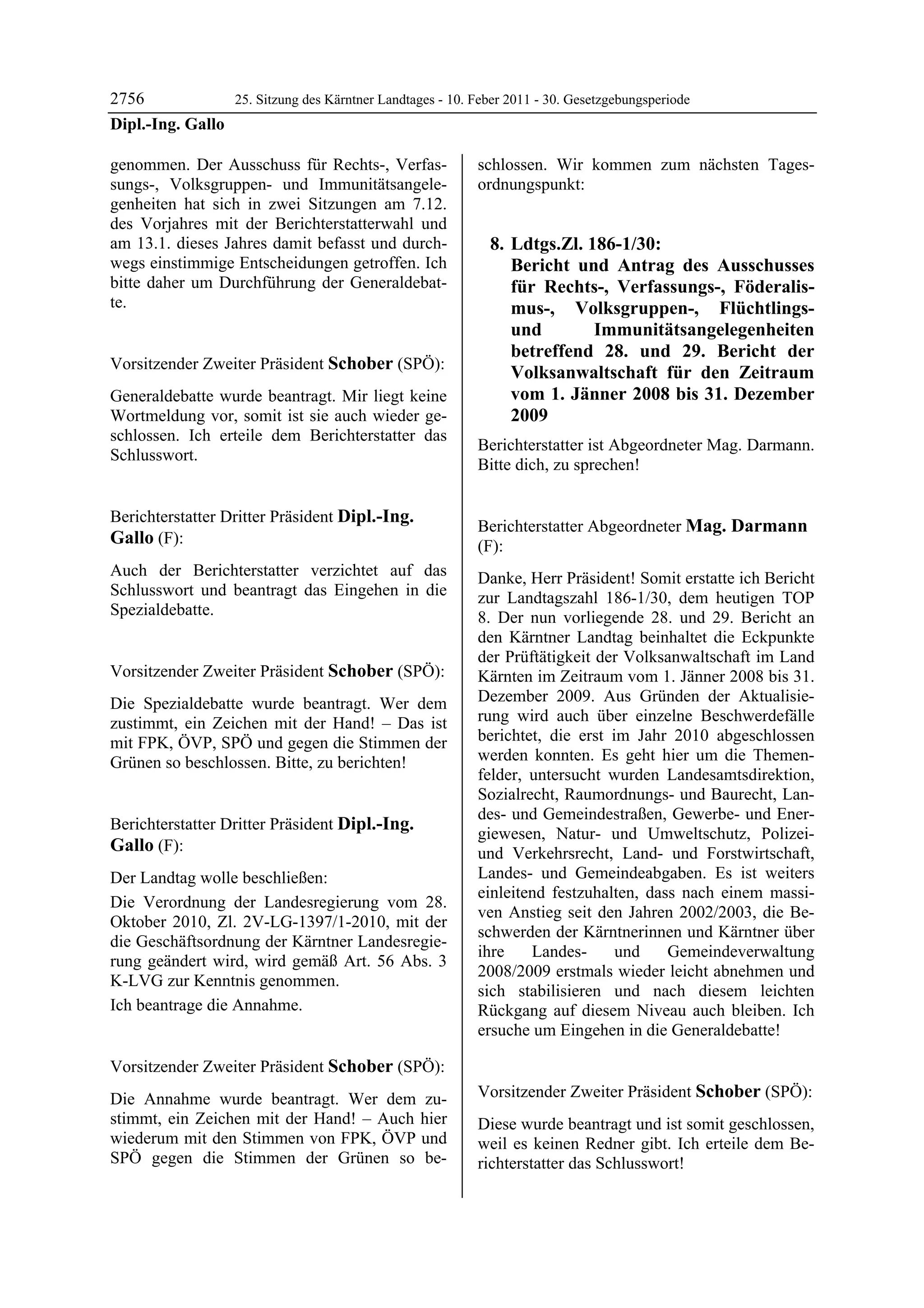 2756             25. Sitzung des Kärntner Landtages - 10. Feber 2011 - 30. Gesetzgebungsperiode
Dipl.-Ing. Gallo

genommen. Der Ausschuss für Rechts-, Verfas-                schlossen. Wir kommen zum nächsten Tages-
sungs-, Volksgruppen- und Immunitätsangele-                 ordnungspunkt:
genheiten hat sich in zwei Sitzungen am 7.12.
des Vorjahres mit der Berichterstatterwahl und
am 13.1. dieses Jahres damit befasst und durch-                 8. Ldtgs.Zl. 186-1/30:
wegs einstimmige Entscheidungen getroffen. Ich                     Bericht und Antrag des Ausschusses
bitte daher um Durchführung der Generaldebat-                      für Rechts-, Verfassungs-, Föderalis-
te.
Dipl.-Ing. Gallo                                                   mus-, Volksgruppen-, Flüchtlings-
                                                                   und        Immunitätsangelegenheiten
                                                                   betreffend 28. und 29. Bericht der
Vorsitzender Zweiter Präsident Schober (SPÖ):
Schober
                                                                   Volksanwaltschaft für den Zeitraum
Generaldebatte wurde beantragt. Mir liegt keine                    vom 1. Jänner 2008 bis 31. Dezember
Wortmeldung vor, somit ist sie auch wieder ge-                     2009
schlossen. Ich erteile dem Berichterstatter das
                                                            Berichterstatter ist Abgeordneter Mag. Darmann.
Schlusswort.
Schober
                                                            Bitte dich, zu sprechen!
                                                            Schober




Berichterstatter Dritter Präsident Dipl.-Ing.
                                                            Berichterstatter Abgeordneter Mag. Darmann
Gallo (F):                                                  (F):
Dipl.-Ing. Gallo
                                                            Mag. Darmann
Auch der Berichterstatter verzichtet auf das                Danke, Herr Präsident! Somit erstatte ich Bericht
Schlusswort und beantragt das Eingehen in die               zur Landtagszahl 186-1/30, dem heutigen TOP
Spezialdebatte.
Dipl.-Ing. Gallo                                            8. Der nun vorliegende 28. und 29. Bericht an
                                                            den Kärntner Landtag beinhaltet die Eckpunkte
                                                            der Prüftätigkeit der Volksanwaltschaft im Land
Vorsitzender Zweiter Präsident Schober (SPÖ):               Kärnten im Zeitraum vom 1. Jänner 2008 bis 31.
Schober

Die Spezialdebatte wurde beantragt. Wer dem                 Dezember 2009. Aus Gründen der Aktualisie-
zustimmt, ein Zeichen mit der Hand! – Das ist               rung wird auch über einzelne Beschwerdefälle
mit FPK, ÖVP, SPÖ und gegen die Stimmen der                 berichtet, die erst im Jahr 2010 abgeschlossen
Grünen so beschlossen. Bitte, zu berichten!                 werden konnten. Es geht hier um die Themen-
Schober
                                                            felder, untersucht wurden Landesamtsdirektion,
                                                            Sozialrecht, Raumordnungs- und Baurecht, Lan-
                                                            des- und Gemeindestraßen, Gewerbe- und Ener-
Berichterstatter Dritter Präsident Dipl.-Ing.
                                                            giewesen, Natur- und Umweltschutz, Polizei-
Gallo (F):                                                  und Verkehrsrecht, Land- und Forstwirtschaft,
Dipl.-Ing. Gallo

Der Landtag wolle beschließen:                              Landes- und Gemeindeabgaben. Es ist weiters
                                                            einleitend festzuhalten, dass nach einem massi-
Die Verordnung der Landesregierung vom 28.
                                                            ven Anstieg seit den Jahren 2002/2003, die Be-
Oktober 2010, Zl. 2V-LG-1397/1-2010, mit der
                                                            schwerden der Kärntnerinnen und Kärntner über
die Geschäftsordnung der Kärntner Landesregie-
                                                            ihre    Landes-      und    Gemeindeverwaltung
rung geändert wird, wird gemäß Art. 56 Abs. 3
                                                            2008/2009 erstmals wieder leicht abnehmen und
K-LVG zur Kenntnis genommen.
                                                            sich stabilisieren und nach diesem leichten
Ich beantrage die Annahme.
Dipl.-Ing. Gallo                                            Rückgang auf diesem Niveau auch bleiben. Ich
                                                            ersuche um Eingehen in die Generaldebatte!
                                                            Mag. Darmann




Vorsitzender Zweiter Präsident Schober (SPÖ):
Schober

Die Annahme wurde beantragt. Wer dem zu-                    Vorsitzender Zweiter Präsident Schober (SPÖ):
                                                            Schober
stimmt, ein Zeichen mit der Hand! – Auch hier               Diese wurde beantragt und ist somit geschlossen,
wiederum mit den Stimmen von FPK, ÖVP und                   weil es keinen Redner gibt. Ich erteile dem Be-
SPÖ gegen die Stimmen der Grünen so be-                     richterstatter das Schlusswort!
                                                            Schober
 