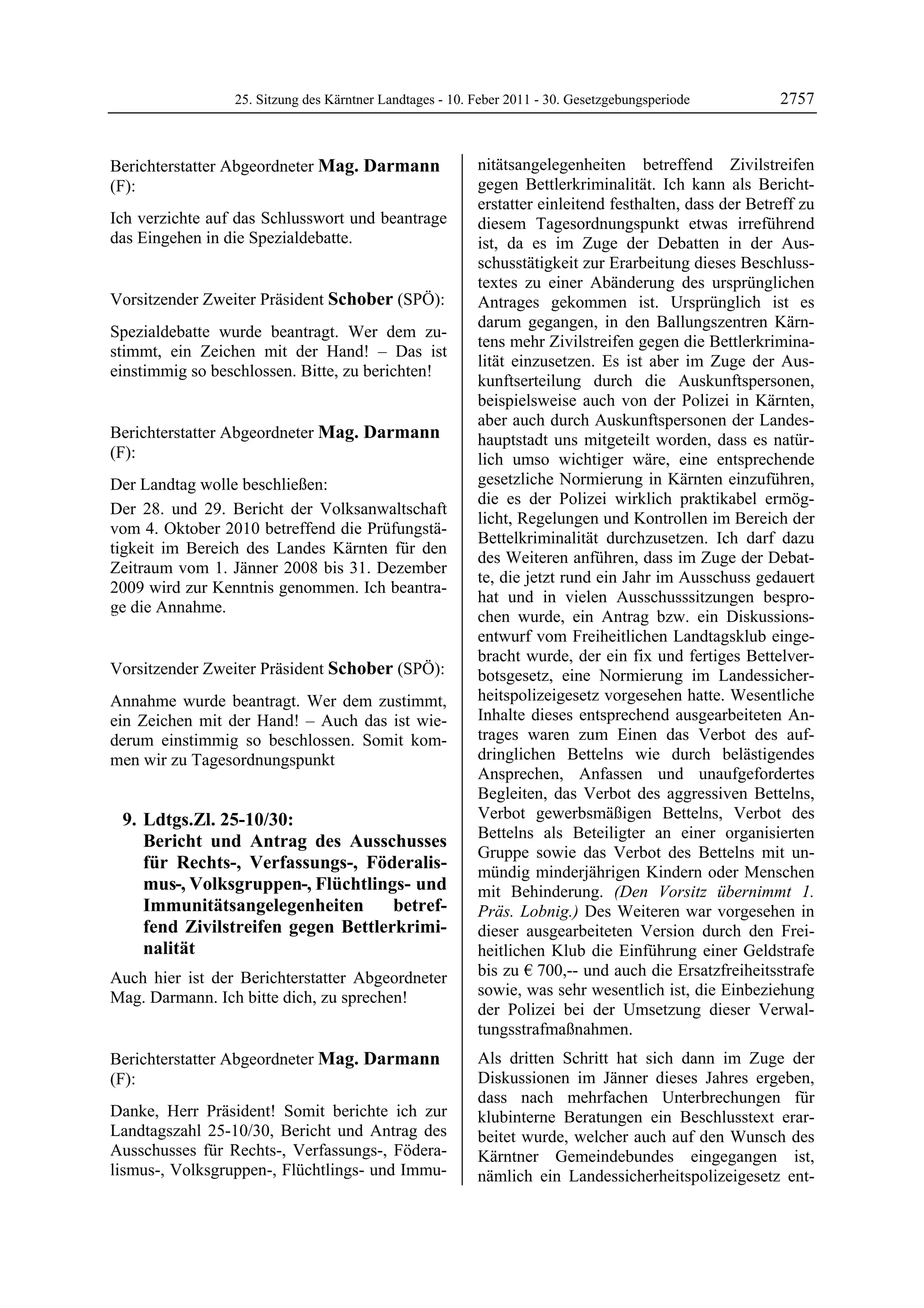 25. Sitzung des Kärntner Landtages - 10. Feber 2011 - 30. Gesetzgebungsperiode         2757


Berichterstatter Abgeordneter Mag. Darmann                 nitätsangelegenheiten betreffend Zivilstreifen
(F):                                                       gegen Bettlerkriminalität. Ich kann als Bericht-
Mag. Darmann                                               erstatter einleitend festhalten, dass der Betreff zu
Ich verzichte auf das Schlusswort und beantrage            diesem Tagesordnungspunkt etwas irreführend
das Eingehen in die Spezialdebatte.
Mag. Darmann                                               ist, da es im Zuge der Debatten in der Aus-
                                                           schusstätigkeit zur Erarbeitung dieses Beschluss-
                                                           textes zu einer Abänderung des ursprünglichen
Vorsitzender Zweiter Präsident Schober (SPÖ):              Antrages gekommen ist. Ursprünglich ist es
Schober
                                                           darum gegangen, in den Ballungszentren Kärn-
Spezialdebatte wurde beantragt. Wer dem zu-
                                                           tens mehr Zivilstreifen gegen die Bettlerkrimina-
stimmt, ein Zeichen mit der Hand! – Das ist
                                                           lität einzusetzen. Es ist aber im Zuge der Aus-
einstimmig so beschlossen. Bitte, zu berichten!
Schober
                                                           kunftserteilung durch die Auskunftspersonen,
                                                           beispielsweise auch von der Polizei in Kärnten,
                                                           aber auch durch Auskunftspersonen der Landes-
Berichterstatter Abgeordneter Mag. Darmann                 hauptstadt uns mitgeteilt worden, dass es natür-
(F):                                                       lich umso wichtiger wäre, eine entsprechende
Mag. Darmann

Der Landtag wolle beschließen:                             gesetzliche Normierung in Kärnten einzuführen,
                                                           die es der Polizei wirklich praktikabel ermög-
Der 28. und 29. Bericht der Volksanwaltschaft
                                                           licht, Regelungen und Kontrollen im Bereich der
vom 4. Oktober 2010 betreffend die Prüfungstä-
                                                           Bettelkriminalität durchzusetzen. Ich darf dazu
tigkeit im Bereich des Landes Kärnten für den
                                                           des Weiteren anführen, dass im Zuge der Debat-
Zeitraum vom 1. Jänner 2008 bis 31. Dezember
                                                           te, die jetzt rund ein Jahr im Ausschuss gedauert
2009 wird zur Kenntnis genommen. Ich beantra-
                                                           hat und in vielen Ausschusssitzungen bespro-
ge die Annahme.
Mag. Darmann
                                                           chen wurde, ein Antrag bzw. ein Diskussions-
                                                           entwurf vom Freiheitlichen Landtagsklub einge-
                                                           bracht wurde, der ein fix und fertiges Bettelver-
Vorsitzender Zweiter Präsident Schober (SPÖ):              botsgesetz, eine Normierung im Landessicher-
Schober

Annahme wurde beantragt. Wer dem zustimmt,                 heitspolizeigesetz vorgesehen hatte. Wesentliche
ein Zeichen mit der Hand! – Auch das ist wie-              Inhalte dieses entsprechend ausgearbeiteten An-
derum einstimmig so beschlossen. Somit kom-                trages waren zum Einen das Verbot des auf-
men wir zu Tagesordnungspunkt                              dringlichen Bettelns wie durch belästigendes
                                                           Ansprechen, Anfassen und unaufgefordertes
                                                           Begleiten, das Verbot des aggressiven Bettelns,
    9. Ldtgs.Zl. 25-10/30:                                 Verbot gewerbsmäßigen Bettelns, Verbot des
                                                           Bettelns als Beteiligter an einer organisierten
       Bericht und Antrag des Ausschusses
                                                           Gruppe sowie das Verbot des Bettelns mit un-
       für Rechts-, Verfassungs-, Föderalis-               mündig minderjährigen Kindern oder Menschen
       mus-, Volksgruppen-, Flüchtlings- und               mit Behinderung. (Den Vorsitz übernimmt 1.
       Immunitätsangelegenheiten       betref-             Präs. Lobnig.) Des Weiteren war vorgesehen in
       fend Zivilstreifen gegen Bettlerkrimi-              dieser ausgearbeiteten Version durch den Frei-
       nalität                                             heitlichen Klub die Einführung einer Geldstrafe
Auch hier ist der Berichterstatter Abgeordneter            bis zu € 700,-- und auch die Ersatzfreiheitsstrafe
Mag. Darmann. Ich bitte dich, zu sprechen!                 sowie, was sehr wesentlich ist, die Einbeziehung
Schober
                                                           der Polizei bei der Umsetzung dieser Verwal-
                                                           tungsstrafmaßnahmen.
Berichterstatter Abgeordneter Mag. Darmann                 Als dritten Schritt hat sich dann im Zuge der
(F):                                                       Diskussionen im Jänner dieses Jahres ergeben,
Mag. Darmann                                               dass nach mehrfachen Unterbrechungen für
Danke, Herr Präsident! Somit berichte ich zur              klubinterne Beratungen ein Beschlusstext erar-
Landtagszahl 25-10/30, Bericht und Antrag des              beitet wurde, welcher auch auf den Wunsch des
Ausschusses für Rechts-, Verfassungs-, Födera-             Kärntner Gemeindebundes eingegangen ist,
lismus-, Volksgruppen-, Flüchtlings- und Immu-             nämlich ein Landessicherheitspolizeigesetz ent-
 