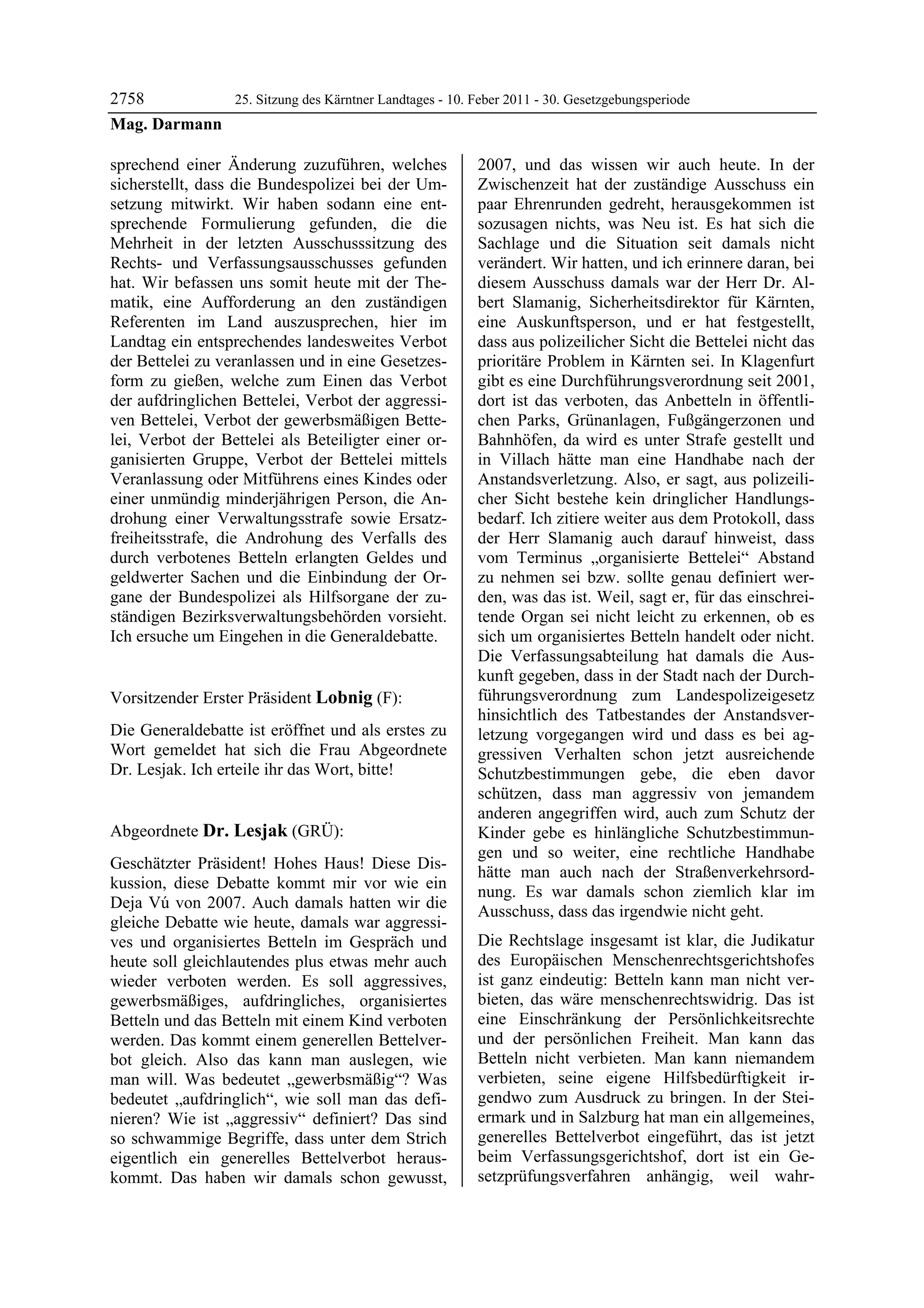 2758         25. Sitzung des Kärntner Landtages - 10. Feber 2011 - 30. Gesetzgebungsperiode
Mag. Darmann

sprechend einer Änderung zuzuführen, welches             2007, und das wissen wir auch heute. In der
sicherstellt, dass die Bundespolizei bei der Um-         Zwischenzeit hat der zuständige Ausschuss ein
setzung mitwirkt. Wir haben sodann eine ent-             paar Ehrenrunden gedreht, herausgekommen ist
sprechende Formulierung gefunden, die die                sozusagen nichts, was Neu ist. Es hat sich die
Mehrheit in der letzten Ausschusssitzung des             Sachlage und die Situation seit damals nicht
Rechts- und Verfassungsausschusses gefunden              verändert. Wir hatten, und ich erinnere daran, bei
hat. Wir befassen uns somit heute mit der The-           diesem Ausschuss damals war der Herr Dr. Al-
matik, eine Aufforderung an den zuständigen              bert Slamanig, Sicherheitsdirektor für Kärnten,
Referenten im Land auszusprechen, hier im                eine Auskunftsperson, und er hat festgestellt,
Landtag ein entsprechendes landesweites Verbot           dass aus polizeilicher Sicht die Bettelei nicht das
der Bettelei zu veranlassen und in eine Gesetzes-        prioritäre Problem in Kärnten sei. In Klagenfurt
form zu gießen, welche zum Einen das Verbot              gibt es eine Durchführungsverordnung seit 2001,
der aufdringlichen Bettelei, Verbot der aggressi-        dort ist das verboten, das Anbetteln in öffentli-
ven Bettelei, Verbot der gewerbsmäßigen Bette-           chen Parks, Grünanlagen, Fußgängerzonen und
lei, Verbot der Bettelei als Beteiligter einer or-       Bahnhöfen, da wird es unter Strafe gestellt und
ganisierten Gruppe, Verbot der Bettelei mittels          in Villach hätte man eine Handhabe nach der
Veranlassung oder Mitführens eines Kindes oder           Anstandsverletzung. Also, er sagt, aus polizeili-
einer unmündig minderjährigen Person, die An-            cher Sicht bestehe kein dringlicher Handlungs-
drohung einer Verwaltungsstrafe sowie Ersatz-            bedarf. Ich zitiere weiter aus dem Protokoll, dass
freiheitsstrafe, die Androhung des Verfalls des          der Herr Slamanig auch darauf hinweist, dass
durch verbotenes Betteln erlangten Geldes und            vom Terminus „organisierte Bettelei“ Abstand
geldwerter Sachen und die Einbindung der Or-             zu nehmen sei bzw. sollte genau definiert wer-
gane der Bundespolizei als Hilfsorgane der zu-           den, was das ist. Weil, sagt er, für das einschrei-
ständigen Bezirksverwaltungsbehörden vorsieht.           tende Organ sei nicht leicht zu erkennen, ob es
Ich ersuche um Eingehen in die Generaldebatte.
Mag. Darmann
                                                         sich um organisiertes Betteln handelt oder nicht.
                                                         Die Verfassungsabteilung hat damals die Aus-
                                                         kunft gegeben, dass in der Stadt nach der Durch-
Vorsitzender Erster Präsident Lobnig (F):                führungsverordnung zum Landespolizeigesetz
Lobnig                                                   hinsichtlich des Tatbestandes der Anstandsver-
Die Generaldebatte ist eröffnet und als erstes zu        letzung vorgegangen wird und dass es bei ag-
Wort gemeldet hat sich die Frau Abgeordnete              gressiven Verhalten schon jetzt ausreichende
Dr. Lesjak. Ich erteile ihr das Wort, bitte!
Lobnig                                                   Schutzbestimmungen gebe, die eben davor
                                                         schützen, dass man aggressiv von jemandem
                                                         anderen angegriffen wird, auch zum Schutz der
Abgeordnete Dr. Lesjak (GRÜ):                            Kinder gebe es hinlängliche Schutzbestimmun-
Dr. Lesjak
                                                         gen und so weiter, eine rechtliche Handhabe
Geschätzter Präsident! Hohes Haus! Diese Dis-
                                                         hätte man auch nach der Straßenverkehrsord-
kussion, diese Debatte kommt mir vor wie ein
                                                         nung. Es war damals schon ziemlich klar im
Deja Vú von 2007. Auch damals hatten wir die
                                                         Ausschuss, dass das irgendwie nicht geht.
gleiche Debatte wie heute, damals war aggressi-
ves und organisiertes Betteln im Gespräch und            Die Rechtslage insgesamt ist klar, die Judikatur
heute soll gleichlautendes plus etwas mehr auch          des Europäischen Menschenrechtsgerichtshofes
wieder verboten werden. Es soll aggressives,             ist ganz eindeutig: Betteln kann man nicht ver-
gewerbsmäßiges, aufdringliches, organisiertes            bieten, das wäre menschenrechtswidrig. Das ist
Betteln und das Betteln mit einem Kind verboten          eine Einschränkung der Persönlichkeitsrechte
werden. Das kommt einem generellen Bettelver-            und der persönlichen Freiheit. Man kann das
bot gleich. Also das kann man auslegen, wie              Betteln nicht verbieten. Man kann niemandem
man will. Was bedeutet „gewerbsmäßig“? Was               verbieten, seine eigene Hilfsbedürftigkeit ir-
bedeutet „aufdringlich“, wie soll man das defi-          gendwo zum Ausdruck zu bringen. In der Stei-
nieren? Wie ist „aggressiv“ definiert? Das sind          ermark und in Salzburg hat man ein allgemeines,
so schwammige Begriffe, dass unter dem Strich            generelles Bettelverbot eingeführt, das ist jetzt
eigentlich ein generelles Bettelverbot heraus-           beim Verfassungsgerichtshof, dort ist ein Ge-
kommt. Das haben wir damals schon gewusst,               setzprüfungsverfahren anhängig, weil wahr-
 