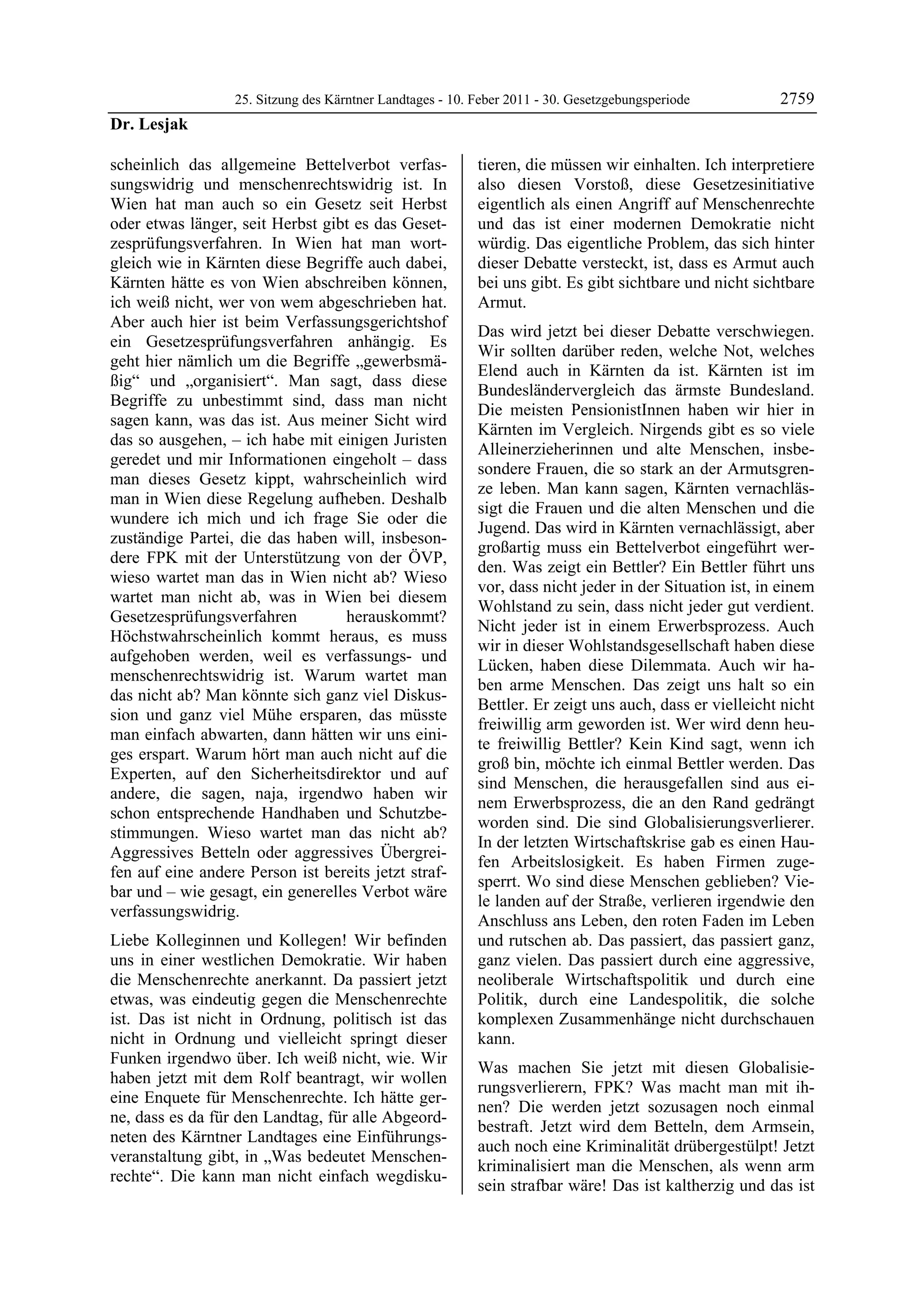 25. Sitzung des Kärntner Landtages - 10. Feber 2011 - 30. Gesetzgebungsperiode         2759
Dr. Lesjak

scheinlich das allgemeine Bettelverbot verfas-             tieren, die müssen wir einhalten. Ich interpretiere
sungswidrig und menschenrechtswidrig ist. In               also diesen Vorstoß, diese Gesetzesinitiative
Wien hat man auch so ein Gesetz seit Herbst                eigentlich als einen Angriff auf Menschenrechte
oder etwas länger, seit Herbst gibt es das Geset-          und das ist einer modernen Demokratie nicht
zesprüfungsverfahren. In Wien hat man wort-                würdig. Das eigentliche Problem, das sich hinter
gleich wie in Kärnten diese Begriffe auch dabei,           dieser Debatte versteckt, ist, dass es Armut auch
Kärnten hätte es von Wien abschreiben können,              bei uns gibt. Es gibt sichtbare und nicht sichtbare
ich weiß nicht, wer von wem abgeschrieben hat.             Armut.
Aber auch hier ist beim Verfassungsgerichtshof
                                                           Das wird jetzt bei dieser Debatte verschwiegen.
ein Gesetzesprüfungsverfahren anhängig. Es
                                                           Wir sollten darüber reden, welche Not, welches
geht hier nämlich um die Begriffe „gewerbsmä-
                                                           Elend auch in Kärnten da ist. Kärnten ist im
ßig“ und „organisiert“. Man sagt, dass diese
                                                           Bundesländervergleich das ärmste Bundesland.
Begriffe zu unbestimmt sind, dass man nicht
                                                           Die meisten PensionistInnen haben wir hier in
sagen kann, was das ist. Aus meiner Sicht wird
                                                           Kärnten im Vergleich. Nirgends gibt es so viele
das so ausgehen, – ich habe mit einigen Juristen
                                                           Alleinerzieherinnen und alte Menschen, insbe-
geredet und mir Informationen eingeholt – dass
                                                           sondere Frauen, die so stark an der Armutsgren-
man dieses Gesetz kippt, wahrscheinlich wird
                                                           ze leben. Man kann sagen, Kärnten vernachläs-
man in Wien diese Regelung aufheben. Deshalb
                                                           sigt die Frauen und die alten Menschen und die
wundere ich mich und ich frage Sie oder die
                                                           Jugend. Das wird in Kärnten vernachlässigt, aber
zuständige Partei, die das haben will, insbeson-
                                                           großartig muss ein Bettelverbot eingeführt wer-
dere FPK mit der Unterstützung von der ÖVP,
                                                           den. Was zeigt ein Bettler? Ein Bettler führt uns
wieso wartet man das in Wien nicht ab? Wieso
                                                           vor, dass nicht jeder in der Situation ist, in einem
wartet man nicht ab, was in Wien bei diesem
                                                           Wohlstand zu sein, dass nicht jeder gut verdient.
Gesetzesprüfungsverfahren         herauskommt?
                                                           Nicht jeder ist in einem Erwerbsprozess. Auch
Höchstwahrscheinlich kommt heraus, es muss
                                                           wir in dieser Wohlstandsgesellschaft haben diese
aufgehoben werden, weil es verfassungs- und
                                                           Lücken, haben diese Dilemmata. Auch wir ha-
menschenrechtswidrig ist. Warum wartet man
                                                           ben arme Menschen. Das zeigt uns halt so ein
das nicht ab? Man könnte sich ganz viel Diskus-
                                                           Bettler. Er zeigt uns auch, dass er vielleicht nicht
sion und ganz viel Mühe ersparen, das müsste
                                                           freiwillig arm geworden ist. Wer wird denn heu-
man einfach abwarten, dann hätten wir uns eini-
                                                           te freiwillig Bettler? Kein Kind sagt, wenn ich
ges erspart. Warum hört man auch nicht auf die
                                                           groß bin, möchte ich einmal Bettler werden. Das
Experten, auf den Sicherheitsdirektor und auf
                                                           sind Menschen, die herausgefallen sind aus ei-
andere, die sagen, naja, irgendwo haben wir
                                                           nem Erwerbsprozess, die an den Rand gedrängt
schon entsprechende Handhaben und Schutzbe-
                                                           worden sind. Die sind Globalisierungsverlierer.
stimmungen. Wieso wartet man das nicht ab?
                                                           In der letzten Wirtschaftskrise gab es einen Hau-
Aggressives Betteln oder aggressives Übergrei-
                                                           fen Arbeitslosigkeit. Es haben Firmen zuge-
fen auf eine andere Person ist bereits jetzt straf-
                                                           sperrt. Wo sind diese Menschen geblieben? Vie-
bar und – wie gesagt, ein generelles Verbot wäre
                                                           le landen auf der Straße, verlieren irgendwie den
verfassungswidrig.
                                                           Anschluss ans Leben, den roten Faden im Leben
Liebe Kolleginnen und Kollegen! Wir befinden               und rutschen ab. Das passiert, das passiert ganz,
uns in einer westlichen Demokratie. Wir haben              ganz vielen. Das passiert durch eine aggressive,
die Menschenrechte anerkannt. Da passiert jetzt            neoliberale Wirtschaftspolitik und durch eine
etwas, was eindeutig gegen die Menschenrechte              Politik, durch eine Landespolitik, die solche
ist. Das ist nicht in Ordnung, politisch ist das           komplexen Zusammenhänge nicht durchschauen
nicht in Ordnung und vielleicht springt dieser             kann.
Funken irgendwo über. Ich weiß nicht, wie. Wir
                                                           Was machen Sie jetzt mit diesen Globalisie-
haben jetzt mit dem Rolf beantragt, wir wollen
                                                           rungsverlierern, FPK? Was macht man mit ih-
eine Enquete für Menschenrechte. Ich hätte ger-
                                                           nen? Die werden jetzt sozusagen noch einmal
ne, dass es da für den Landtag, für alle Abgeord-
                                                           bestraft. Jetzt wird dem Betteln, dem Armsein,
neten des Kärntner Landtages eine Einführungs-
                                                           auch noch eine Kriminalität drübergestülpt! Jetzt
veranstaltung gibt, in „Was bedeutet Menschen-
                                                           kriminalisiert man die Menschen, als wenn arm
rechte“. Die kann man nicht einfach wegdisku-
                                                           sein strafbar wäre! Das ist kaltherzig und das ist
 