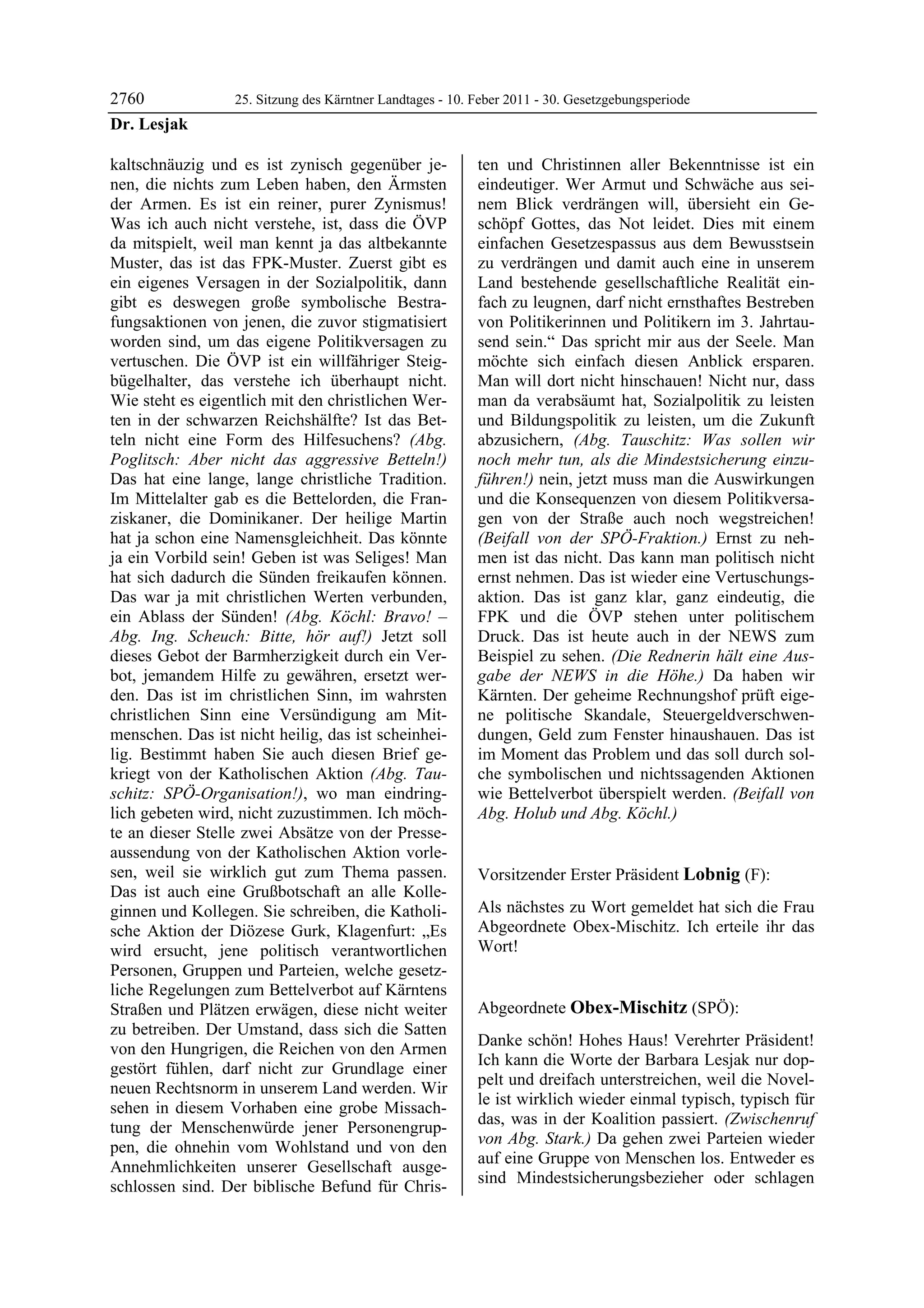 2760              25. Sitzung des Kärntner Landtages - 10. Feber 2011 - 30. Gesetzgebungsperiode
Dr. Lesjak

kaltschnäuzig und es ist zynisch gegenüber je-             ten und Christinnen aller Bekenntnisse ist ein
nen, die nichts zum Leben haben, den Ärmsten               eindeutiger. Wer Armut und Schwäche aus sei-
der Armen. Es ist ein reiner, purer Zynismus!              nem Blick verdrängen will, übersieht ein Ge-
Was ich auch nicht verstehe, ist, dass die ÖVP             schöpf Gottes, das Not leidet. Dies mit einem
da mitspielt, weil man kennt ja das altbekannte            einfachen Gesetzespassus aus dem Bewusstsein
Muster, das ist das FPK-Muster. Zuerst gibt es             zu verdrängen und damit auch eine in unserem
ein eigenes Versagen in der Sozialpolitik, dann            Land bestehende gesellschaftliche Realität ein-
gibt es deswegen große symbolische Bestra-                 fach zu leugnen, darf nicht ernsthaftes Bestreben
fungsaktionen von jenen, die zuvor stigmatisiert           von Politikerinnen und Politikern im 3. Jahrtau-
worden sind, um das eigene Politikversagen zu              send sein.“ Das spricht mir aus der Seele. Man
vertuschen. Die ÖVP ist ein willfähriger Steig-            möchte sich einfach diesen Anblick ersparen.
bügelhalter, das verstehe ich überhaupt nicht.             Man will dort nicht hinschauen! Nicht nur, dass
Wie steht es eigentlich mit den christlichen Wer-          man da verabsäumt hat, Sozialpolitik zu leisten
ten in der schwarzen Reichshälfte? Ist das Bet-            und Bildungspolitik zu leisten, um die Zukunft
teln nicht eine Form des Hilfesuchens? (Abg.               abzusichern, (Abg. Tauschitz: Was sollen wir
Poglitsch: Aber nicht das aggressive Betteln!)             noch mehr tun, als die Mindestsicherung einzu-
Das hat eine lange, lange christliche Tradition.           führen!) nein, jetzt muss man die Auswirkungen
Im Mittelalter gab es die Bettelorden, die Fran-           und die Konsequenzen von diesem Politikversa-
ziskaner, die Dominikaner. Der heilige Martin              gen von der Straße auch noch wegstreichen!
hat ja schon eine Namensgleichheit. Das könnte             (Beifall von der SPÖ-Fraktion.) Ernst zu neh-
ja ein Vorbild sein! Geben ist was Seliges! Man            men ist das nicht. Das kann man politisch nicht
hat sich dadurch die Sünden freikaufen können.             ernst nehmen. Das ist wieder eine Vertuschungs-
Das war ja mit christlichen Werten verbunden,              aktion. Das ist ganz klar, ganz eindeutig, die
ein Ablass der Sünden! (Abg. Köchl: Bravo! –               FPK und die ÖVP stehen unter politischem
Abg. Ing. Scheuch: Bitte, hör auf!) Jetzt soll             Druck. Das ist heute auch in der NEWS zum
dieses Gebot der Barmherzigkeit durch ein Ver-             Beispiel zu sehen. (Die Rednerin hält eine Aus-
bot, jemandem Hilfe zu gewähren, ersetzt wer-              gabe der NEWS in die Höhe.) Da haben wir
den. Das ist im christlichen Sinn, im wahrsten             Kärnten. Der geheime Rechnungshof prüft eige-
christlichen Sinn eine Versündigung am Mit-                ne politische Skandale, Steuergeldverschwen-
menschen. Das ist nicht heilig, das ist scheinhei-         dungen, Geld zum Fenster hinaushauen. Das ist
lig. Bestimmt haben Sie auch diesen Brief ge-              im Moment das Problem und das soll durch sol-
kriegt von der Katholischen Aktion (Abg. Tau-              che symbolischen und nichtssagenden Aktionen
schitz: SPÖ-Organisation!), wo man eindring-               wie Bettelverbot überspielt werden. (Beifall von
lich gebeten wird, nicht zuzustimmen. Ich möch-            Abg. Holub und Abg. Köchl.)
                                                           Dr. Lesjak

te an dieser Stelle zwei Absätze von der Presse-
aussendung von der Katholischen Aktion vorle-
sen, weil sie wirklich gut zum Thema passen.               Vorsitzender Erster Präsident Lobnig (F):
Das ist auch eine Grußbotschaft an alle Kolle-             Lobnig


ginnen und Kollegen. Sie schreiben, die Katholi-           Als nächstes zu Wort gemeldet hat sich die Frau
sche Aktion der Diözese Gurk, Klagenfurt: „Es              Abgeordnete Obex-Mischitz. Ich erteile ihr das
wird ersucht, jene politisch verantwortlichen              Wort!
                                                           Lobnig


Personen, Gruppen und Parteien, welche gesetz-
liche Regelungen zum Bettelverbot auf Kärntens
Straßen und Plätzen erwägen, diese nicht weiter            Abgeordnete Obex-Mischitz (SPÖ):
zu betreiben. Der Umstand, dass sich die Satten            Obex-Mischitz

                                                           Danke schön! Hohes Haus! Verehrter Präsident!
von den Hungrigen, die Reichen von den Armen
                                                           Ich kann die Worte der Barbara Lesjak nur dop-
gestört fühlen, darf nicht zur Grundlage einer
                                                           pelt und dreifach unterstreichen, weil die Novel-
neuen Rechtsnorm in unserem Land werden. Wir
                                                           le ist wirklich wieder einmal typisch, typisch für
sehen in diesem Vorhaben eine grobe Missach-
                                                           das, was in der Koalition passiert. (Zwischenruf
tung der Menschenwürde jener Personengrup-
                                                           von Abg. Stark.) Da gehen zwei Parteien wieder
pen, die ohnehin vom Wohlstand und von den
                                                           auf eine Gruppe von Menschen los. Entweder es
Annehmlichkeiten unserer Gesellschaft ausge-
                                                           sind Mindestsicherungsbezieher oder schlagen
schlossen sind. Der biblische Befund für Chris-
 