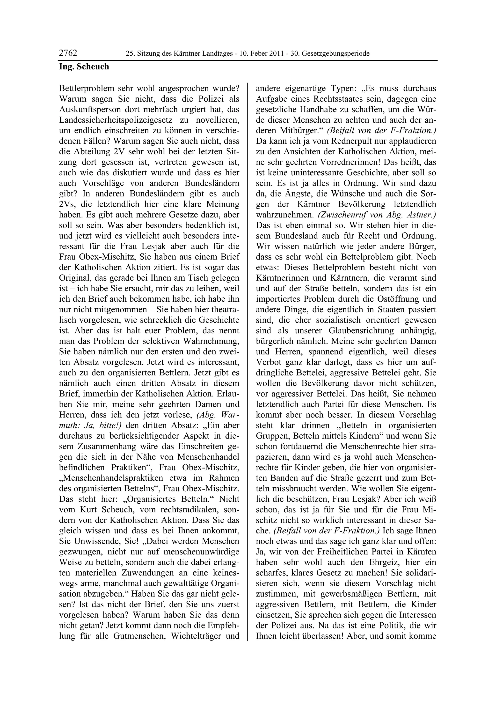 2762              25. Sitzung des Kärntner Landtages - 10. Feber 2011 - 30. Gesetzgebungsperiode
Ing. Scheuch

Bettlerproblem sehr wohl angesprochen wurde?               andere eigenartige Typen: „Es muss durchaus
Warum sagen Sie nicht, dass die Polizei als                Aufgabe eines Rechtsstaates sein, dagegen eine
Auskunftsperson dort mehrfach urgiert hat, das             gesetzliche Handhabe zu schaffen, um die Wür-
Landessicherheitspolizeigesetz zu novellieren,             de dieser Menschen zu achten und auch der an-
um endlich einschreiten zu können in verschie-             deren Mitbürger.“ (Beifall von der F-Fraktion.)
denen Fällen? Warum sagen Sie auch nicht, dass             Da kann ich ja vom Rednerpult nur applaudieren
die Abteilung 2V sehr wohl bei der letzten Sit-            zu den Ansichten der Katholischen Aktion, mei-
zung dort gesessen ist, vertreten gewesen ist,             ne sehr geehrten Vorrednerinnen! Das heißt, das
auch wie das diskutiert wurde und dass es hier             ist keine uninteressante Geschichte, aber soll so
auch Vorschläge von anderen Bundesländern                  sein. Es ist ja alles in Ordnung. Wir sind dazu
gibt? In anderen Bundesländern gibt es auch                da, die Ängste, die Wünsche und auch die Sor-
2Vs, die letztendlich hier eine klare Meinung              gen der Kärntner Bevölkerung letztendlich
haben. Es gibt auch mehrere Gesetze dazu, aber             wahrzunehmen. (Zwischenruf von Abg. Astner.)
soll so sein. Was aber besonders bedenklich ist,           Das ist eben einmal so. Wir stehen hier in die-
und jetzt wird es vielleicht auch besonders inte-          sem Bundesland auch für Recht und Ordnung.
ressant für die Frau Lesjak aber auch für die              Wir wissen natürlich wie jeder andere Bürger,
Frau Obex-Mischitz, Sie haben aus einem Brief              dass es sehr wohl ein Bettelproblem gibt. Noch
der Katholischen Aktion zitiert. Es ist sogar das          etwas: Dieses Bettelproblem besteht nicht von
Original, das gerade bei Ihnen am Tisch gelegen            Kärntnerinnen und Kärntnern, die verarmt sind
ist – ich habe Sie ersucht, mir das zu leihen, weil        und auf der Straße betteln, sondern das ist ein
ich den Brief auch bekommen habe, ich habe ihn             importiertes Problem durch die Ostöffnung und
nur nicht mitgenommen – Sie haben hier theatra-            andere Dinge, die eigentlich in Staaten passiert
lisch vorgelesen, wie schrecklich die Geschichte           sind, die eher sozialistisch orientiert gewesen
ist. Aber das ist halt euer Problem, das nennt             sind als unserer Glaubensrichtung anhängig,
man das Problem der selektiven Wahrnehmung,                bürgerlich nämlich. Meine sehr geehrten Damen
Sie haben nämlich nur den ersten und den zwei-             und Herren, spannend eigentlich, weil dieses
ten Absatz vorgelesen. Jetzt wird es interessant,          Verbot ganz klar darlegt, dass es hier um auf-
auch zu den organisierten Bettlern. Jetzt gibt es          dringliche Bettelei, aggressive Bettelei geht. Sie
nämlich auch einen dritten Absatz in diesem                wollen die Bevölkerung davor nicht schützen,
Brief, immerhin der Katholischen Aktion. Erlau-            vor aggressiver Bettelei. Das heißt, Sie nehmen
ben Sie mir, meine sehr geehrten Damen und                 letztendlich auch Partei für diese Menschen. Es
Herren, dass ich den jetzt vorlese, (Abg. War-             kommt aber noch besser. In diesem Vorschlag
muth: Ja, bitte!) den dritten Absatz: „Ein aber            steht klar drinnen „Betteln in organisierten
durchaus zu berücksichtigender Aspekt in die-              Gruppen, Betteln mittels Kindern“ und wenn Sie
sem Zusammenhang wäre das Einschreiten ge-                 schon fortdauernd die Menschenrechte hier stra-
gen die sich in der Nähe von Menschenhandel                pazieren, dann wird es ja wohl auch Menschen-
befindlichen Praktiken“, Frau Obex-Mischitz,               rechte für Kinder geben, die hier von organisier-
„Menschenhandelspraktiken etwa im Rahmen                   ten Banden auf die Straße gezerrt und zum Bet-
des organisierten Bettelns“, Frau Obex-Mischitz.           teln missbraucht werden. Wie wollen Sie eigent-
Das steht hier: „Organisiertes Betteln.“ Nicht             lich die beschützen, Frau Lesjak? Aber ich weiß
vom Kurt Scheuch, vom rechtsradikalen, son-                schon, das ist ja für Sie und für die Frau Mi-
dern von der Katholischen Aktion. Dass Sie das             schitz nicht so wirklich interessant in dieser Sa-
gleich wissen und dass es bei Ihnen ankommt,               che. (Beifall von der F-Fraktion.) Ich sage Ihnen
Sie Unwissende, Sie! „Dabei werden Menschen                noch etwas und das sage ich ganz klar und offen:
gezwungen, nicht nur auf menschenunwürdige                 Ja, wir von der Freiheitlichen Partei in Kärnten
Weise zu betteln, sondern auch die dabei erlang-           haben sehr wohl auch den Ehrgeiz, hier ein
ten materiellen Zuwendungen an eine keines-                scharfes, klares Gesetz zu machen! Sie solidari-
wegs arme, manchmal auch gewalttätige Organi-              sieren sich, wenn sie diesem Vorschlag nicht
sation abzugeben.“ Haben Sie das gar nicht gele-           zustimmen, mit gewerbsmäßigen Bettlern, mit
sen? Ist das nicht der Brief, den Sie uns zuerst           aggressiven Bettlern, mit Bettlern, die Kinder
vorgelesen haben? Warum haben Sie das denn                 einsetzen, Sie sprechen sich gegen die Interessen
nicht getan? Jetzt kommt dann noch die Empfeh-             der Polizei aus. Na das ist eine Politik, die wir
lung für alle Gutmenschen, Wichtelträger und               Ihnen leicht überlassen! Aber, und somit komme
 