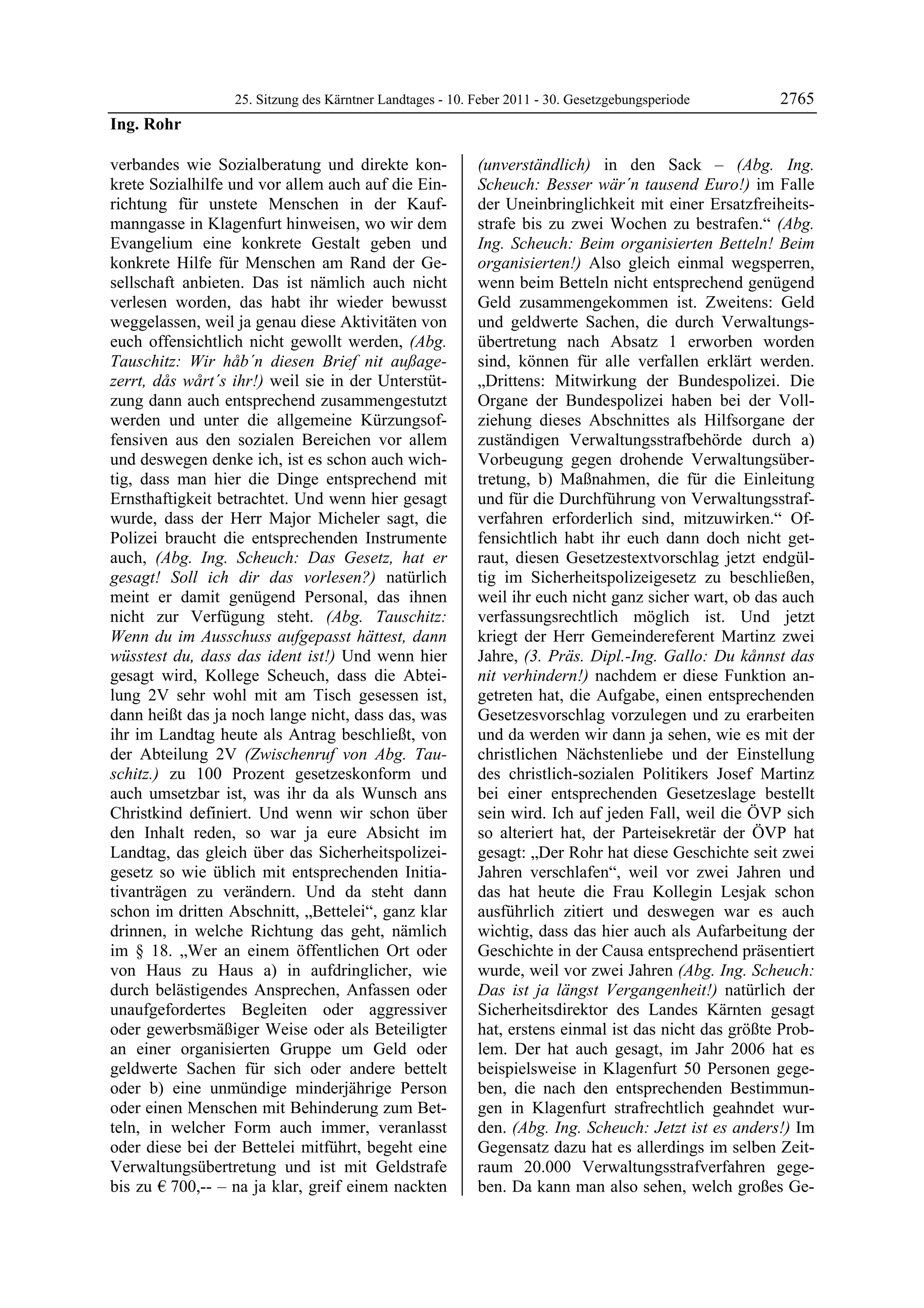 25. Sitzung des Kärntner Landtages - 10. Feber 2011 - 30. Gesetzgebungsperiode       2765
Ing. Rohr

verbandes wie Sozialberatung und direkte kon-              (unverständlich) in den Sack – (Abg. Ing.
krete Sozialhilfe und vor allem auch auf die Ein-          Scheuch: Besser wär´n tausend Euro!) im Falle
richtung für unstete Menschen in der Kauf-                 der Uneinbringlichkeit mit einer Ersatzfreiheits-
manngasse in Klagenfurt hinweisen, wo wir dem              strafe bis zu zwei Wochen zu bestrafen.“ (Abg.
Evangelium eine konkrete Gestalt geben und                 Ing. Scheuch: Beim organisierten Betteln! Beim
konkrete Hilfe für Menschen am Rand der Ge-                organisierten!) Also gleich einmal wegsperren,
sellschaft anbieten. Das ist nämlich auch nicht            wenn beim Betteln nicht entsprechend genügend
verlesen worden, das habt ihr wieder bewusst               Geld zusammengekommen ist. Zweitens: Geld
weggelassen, weil ja genau diese Aktivitäten von           und geldwerte Sachen, die durch Verwaltungs-
euch offensichtlich nicht gewollt werden, (Abg.            übertretung nach Absatz 1 erworben worden
Tauschitz: Wir håb´n diesen Brief nit außage-              sind, können für alle verfallen erklärt werden.
zerrt, dås wårt´s ihr!) weil sie in der Unterstüt-         „Drittens: Mitwirkung der Bundespolizei. Die
zung dann auch entsprechend zusammengestutzt               Organe der Bundespolizei haben bei der Voll-
werden und unter die allgemeine Kürzungsof-                ziehung dieses Abschnittes als Hilfsorgane der
fensiven aus den sozialen Bereichen vor allem              zuständigen Verwaltungsstrafbehörde durch a)
und deswegen denke ich, ist es schon auch wich-            Vorbeugung gegen drohende Verwaltungsüber-
tig, dass man hier die Dinge entsprechend mit              tretung, b) Maßnahmen, die für die Einleitung
Ernsthaftigkeit betrachtet. Und wenn hier gesagt           und für die Durchführung von Verwaltungsstraf-
wurde, dass der Herr Major Micheler sagt, die              verfahren erforderlich sind, mitzuwirken.“ Of-
Polizei braucht die entsprechenden Instrumente             fensichtlich habt ihr euch dann doch nicht get-
auch, (Abg. Ing. Scheuch: Das Gesetz, hat er               raut, diesen Gesetzestextvorschlag jetzt endgül-
gesagt! Soll ich dir das vorlesen?) natürlich              tig im Sicherheitspolizeigesetz zu beschließen,
meint er damit genügend Personal, das ihnen                weil ihr euch nicht ganz sicher wart, ob das auch
nicht zur Verfügung steht. (Abg. Tauschitz:                verfassungsrechtlich möglich ist. Und jetzt
Wenn du im Ausschuss aufgepasst hättest, dann              kriegt der Herr Gemeindereferent Martinz zwei
wüsstest du, dass das ident ist!) Und wenn hier            Jahre, (3. Präs. Dipl.-Ing. Gallo: Du kånnst das
gesagt wird, Kollege Scheuch, dass die Abtei-              nit verhindern!) nachdem er diese Funktion an-
lung 2V sehr wohl mit am Tisch gesessen ist,               getreten hat, die Aufgabe, einen entsprechenden
dann heißt das ja noch lange nicht, dass das, was          Gesetzesvorschlag vorzulegen und zu erarbeiten
ihr im Landtag heute als Antrag beschließt, von            und da werden wir dann ja sehen, wie es mit der
der Abteilung 2V (Zwischenruf von Abg. Tau-                christlichen Nächstenliebe und der Einstellung
schitz.) zu 100 Prozent gesetzeskonform und                des christlich-sozialen Politikers Josef Martinz
auch umsetzbar ist, was ihr da als Wunsch ans              bei einer entsprechenden Gesetzeslage bestellt
Christkind definiert. Und wenn wir schon über              sein wird. Ich auf jeden Fall, weil die ÖVP sich
den Inhalt reden, so war ja eure Absicht im                so alteriert hat, der Parteisekretär der ÖVP hat
Landtag, das gleich über das Sicherheitspolizei-           gesagt: „Der Rohr hat diese Geschichte seit zwei
gesetz so wie üblich mit entsprechenden Initia-            Jahren verschlafen“, weil vor zwei Jahren und
tivanträgen zu verändern. Und da steht dann                das hat heute die Frau Kollegin Lesjak schon
schon im dritten Abschnitt, „Bettelei“, ganz klar          ausführlich zitiert und deswegen war es auch
drinnen, in welche Richtung das geht, nämlich              wichtig, dass das hier auch als Aufarbeitung der
im § 18. „Wer an einem öffentlichen Ort oder               Geschichte in der Causa entsprechend präsentiert
von Haus zu Haus a) in aufdringlicher, wie                 wurde, weil vor zwei Jahren (Abg. Ing. Scheuch:
durch belästigendes Ansprechen, Anfassen oder              Das ist ja längst Vergangenheit!) natürlich der
unaufgefordertes Begleiten oder aggressiver                Sicherheitsdirektor des Landes Kärnten gesagt
oder gewerbsmäßiger Weise oder als Beteiligter             hat, erstens einmal ist das nicht das größte Prob-
an einer organisierten Gruppe um Geld oder                 lem. Der hat auch gesagt, im Jahr 2006 hat es
geldwerte Sachen für sich oder andere bettelt              beispielsweise in Klagenfurt 50 Personen gege-
oder b) eine unmündige minderjährige Person                ben, die nach den entsprechenden Bestimmun-
oder einen Menschen mit Behinderung zum Bet-               gen in Klagenfurt strafrechtlich geahndet wur-
teln, in welcher Form auch immer, veranlasst               den. (Abg. Ing. Scheuch: Jetzt ist es anders!) Im
oder diese bei der Bettelei mitführt, begeht eine          Gegensatz dazu hat es allerdings im selben Zeit-
Verwaltungsübertretung und ist mit Geldstrafe              raum 20.000 Verwaltungsstrafverfahren gege-
bis zu € 700,-- – na ja klar, greif einem nackten          ben. Da kann man also sehen, welch großes Ge-
 