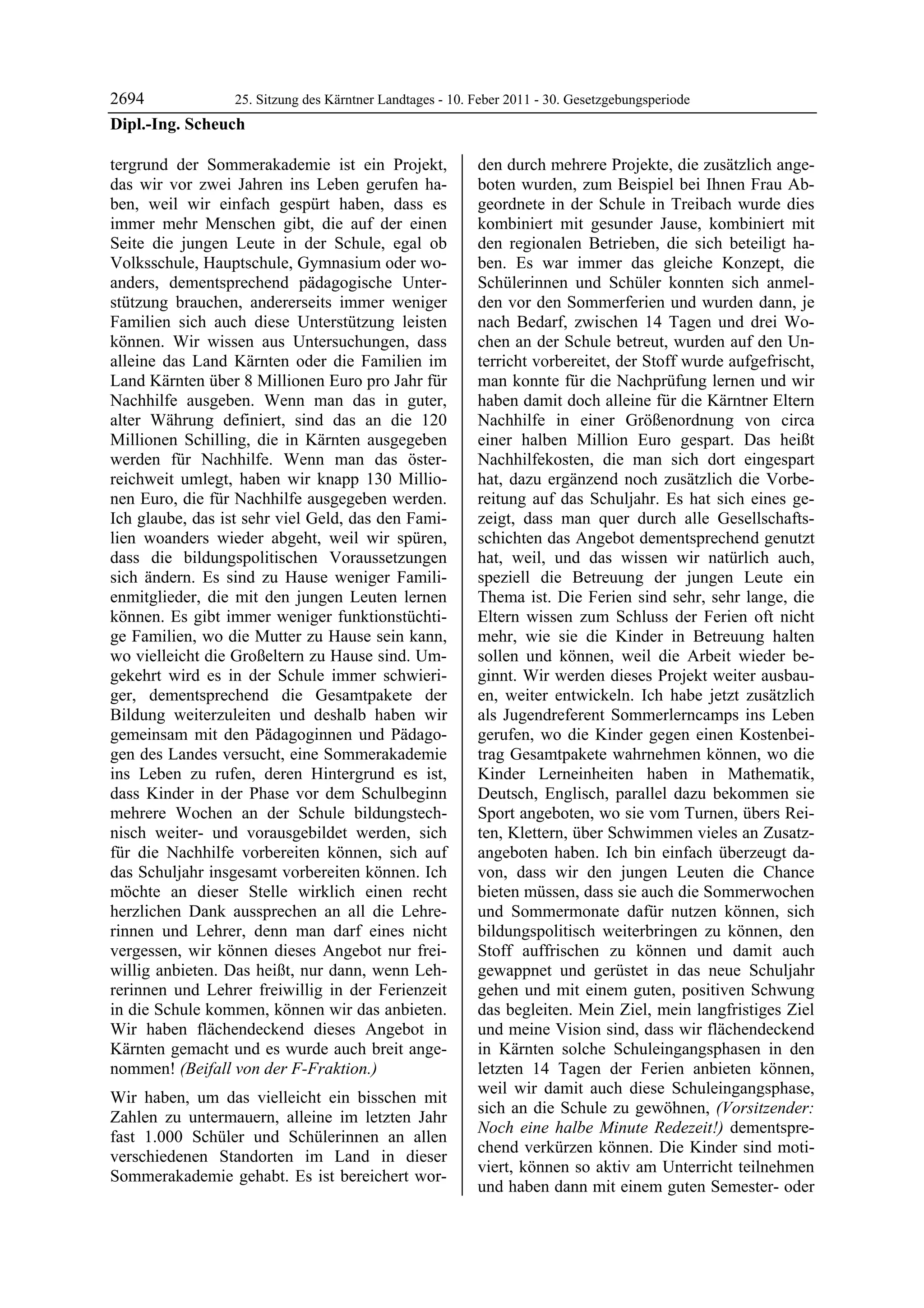 2694             25. Sitzung des Kärntner Landtages - 10. Feber 2011 - 30. Gesetzgebungsperiode
Dipl.-Ing. Scheuch

tergrund der Sommerakademie ist ein Projekt,                den durch mehrere Projekte, die zusätzlich ange-
das wir vor zwei Jahren ins Leben gerufen ha-               boten wurden, zum Beispiel bei Ihnen Frau Ab-
ben, weil wir einfach gespürt haben, dass es                geordnete in der Schule in Treibach wurde dies
immer mehr Menschen gibt, die auf der einen                 kombiniert mit gesunder Jause, kombiniert mit
Seite die jungen Leute in der Schule, egal ob               den regionalen Betrieben, die sich beteiligt ha-
Volksschule, Hauptschule, Gymnasium oder wo-                ben. Es war immer das gleiche Konzept, die
anders, dementsprechend pädagogische Unter-                 Schülerinnen und Schüler konnten sich anmel-
stützung brauchen, andererseits immer weniger               den vor den Sommerferien und wurden dann, je
Familien sich auch diese Unterstützung leisten              nach Bedarf, zwischen 14 Tagen und drei Wo-
können. Wir wissen aus Untersuchungen, dass                 chen an der Schule betreut, wurden auf den Un-
alleine das Land Kärnten oder die Familien im               terricht vorbereitet, der Stoff wurde aufgefrischt,
Land Kärnten über 8 Millionen Euro pro Jahr für             man konnte für die Nachprüfung lernen und wir
Nachhilfe ausgeben. Wenn man das in guter,                  haben damit doch alleine für die Kärntner Eltern
alter Währung definiert, sind das an die 120                Nachhilfe in einer Größenordnung von circa
Millionen Schilling, die in Kärnten ausgegeben              einer halben Million Euro gespart. Das heißt
werden für Nachhilfe. Wenn man das öster-                   Nachhilfekosten, die man sich dort eingespart
reichweit umlegt, haben wir knapp 130 Millio-               hat, dazu ergänzend noch zusätzlich die Vorbe-
nen Euro, die für Nachhilfe ausgegeben werden.              reitung auf das Schuljahr. Es hat sich eines ge-
Ich glaube, das ist sehr viel Geld, das den Fami-           zeigt, dass man quer durch alle Gesellschafts-
lien woanders wieder abgeht, weil wir spüren,               schichten das Angebot dementsprechend genutzt
dass die bildungspolitischen Voraussetzungen                hat, weil, und das wissen wir natürlich auch,
sich ändern. Es sind zu Hause weniger Famili-               speziell die Betreuung der jungen Leute ein
enmitglieder, die mit den jungen Leuten lernen              Thema ist. Die Ferien sind sehr, sehr lange, die
können. Es gibt immer weniger funktionstüchti-              Eltern wissen zum Schluss der Ferien oft nicht
ge Familien, wo die Mutter zu Hause sein kann,              mehr, wie sie die Kinder in Betreuung halten
wo vielleicht die Großeltern zu Hause sind. Um-             sollen und können, weil die Arbeit wieder be-
gekehrt wird es in der Schule immer schwieri-               ginnt. Wir werden dieses Projekt weiter ausbau-
ger, dementsprechend die Gesamtpakete der                   en, weiter entwickeln. Ich habe jetzt zusätzlich
Bildung weiterzuleiten und deshalb haben wir                als Jugendreferent Sommerlerncamps ins Leben
gemeinsam mit den Pädagoginnen und Pädago-                  gerufen, wo die Kinder gegen einen Kostenbei-
gen des Landes versucht, eine Sommerakademie                trag Gesamtpakete wahrnehmen können, wo die
ins Leben zu rufen, deren Hintergrund es ist,               Kinder Lerneinheiten haben in Mathematik,
dass Kinder in der Phase vor dem Schulbeginn                Deutsch, Englisch, parallel dazu bekommen sie
mehrere Wochen an der Schule bildungstech-                  Sport angeboten, wo sie vom Turnen, übers Rei-
nisch weiter- und vorausgebildet werden, sich               ten, Klettern, über Schwimmen vieles an Zusatz-
für die Nachhilfe vorbereiten können, sich auf              angeboten haben. Ich bin einfach überzeugt da-
das Schuljahr insgesamt vorbereiten können. Ich             von, dass wir den jungen Leuten die Chance
möchte an dieser Stelle wirklich einen recht                bieten müssen, dass sie auch die Sommerwochen
herzlichen Dank aussprechen an all die Lehre-               und Sommermonate dafür nutzen können, sich
rinnen und Lehrer, denn man darf eines nicht                bildungspolitisch weiterbringen zu können, den
vergessen, wir können dieses Angebot nur frei-              Stoff auffrischen zu können und damit auch
willig anbieten. Das heißt, nur dann, wenn Leh-             gewappnet und gerüstet in das neue Schuljahr
rerinnen und Lehrer freiwillig in der Ferienzeit            gehen und mit einem guten, positiven Schwung
in die Schule kommen, können wir das anbieten.              das begleiten. Mein Ziel, mein langfristiges Ziel
Wir haben flächendeckend dieses Angebot in                  und meine Vision sind, dass wir flächendeckend
Kärnten gemacht und es wurde auch breit ange-               in Kärnten solche Schuleingangsphasen in den
nommen! (Beifall von der F-Fraktion.)                       letzten 14 Tagen der Ferien anbieten können,
                                                            weil wir damit auch diese Schuleingangsphase,
Wir haben, um das vielleicht ein bisschen mit
                                                            sich an die Schule zu gewöhnen, (Vorsitzender:
Zahlen zu untermauern, alleine im letzten Jahr
                                                            Noch eine halbe Minute Redezeit!) dementspre-
fast 1.000 Schüler und Schülerinnen an allen
                                                            chend verkürzen können. Die Kinder sind moti-
verschiedenen Standorten im Land in dieser
                                                            viert, können so aktiv am Unterricht teilnehmen
Sommerakademie gehabt. Es ist bereichert wor-
                                                            und haben dann mit einem guten Semester- oder
 