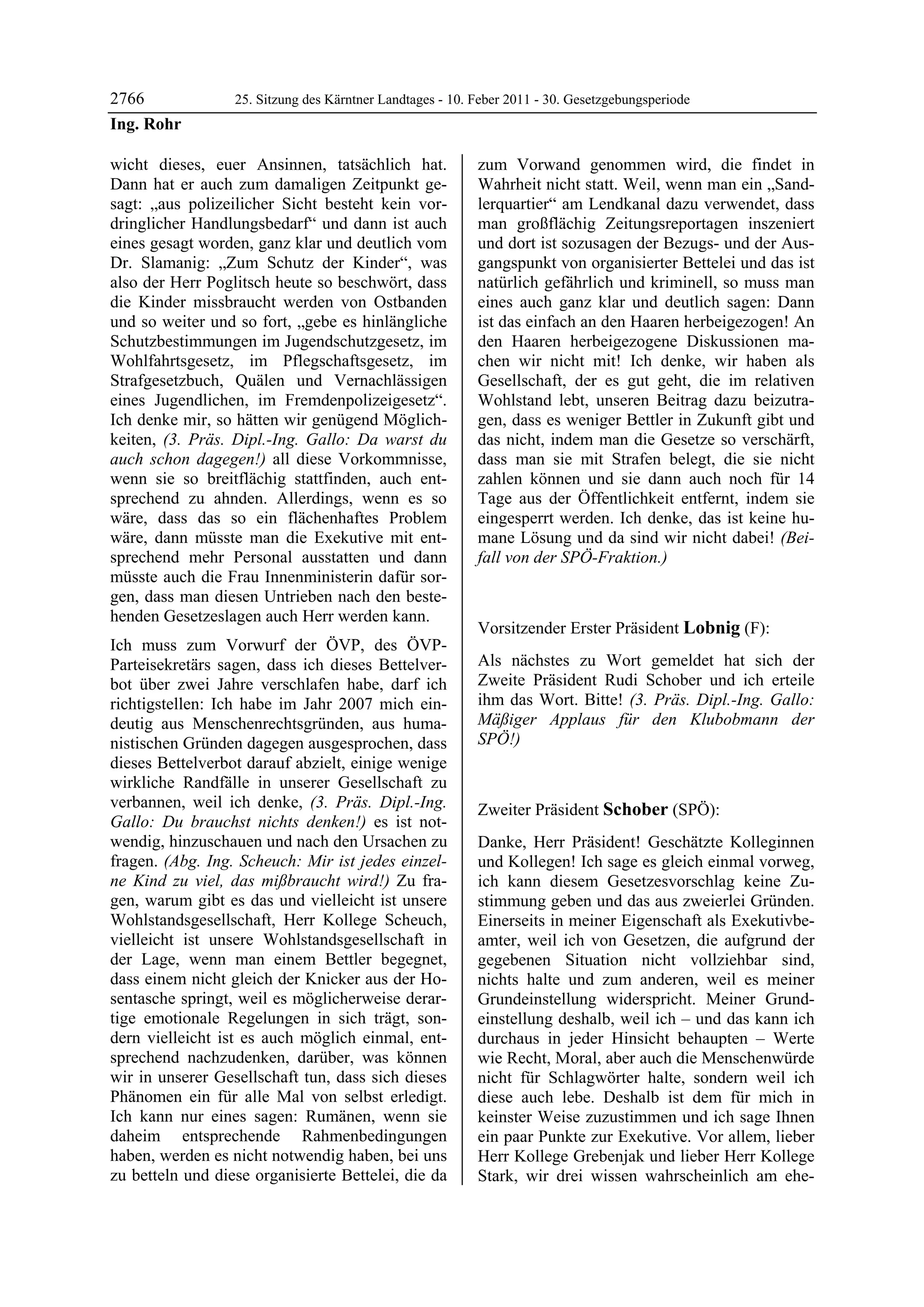 2766              25. Sitzung des Kärntner Landtages - 10. Feber 2011 - 30. Gesetzgebungsperiode
Ing. Rohr

wicht dieses, euer Ansinnen, tatsächlich hat.              zum Vorwand genommen wird, die findet in
Dann hat er auch zum damaligen Zeitpunkt ge-               Wahrheit nicht statt. Weil, wenn man ein „Sand-
sagt: „aus polizeilicher Sicht besteht kein vor-           lerquartier“ am Lendkanal dazu verwendet, dass
dringlicher Handlungsbedarf“ und dann ist auch             man großflächig Zeitungsreportagen inszeniert
eines gesagt worden, ganz klar und deutlich vom            und dort ist sozusagen der Bezugs- und der Aus-
Dr. Slamanig: „Zum Schutz der Kinder“, was                 gangspunkt von organisierter Bettelei und das ist
also der Herr Poglitsch heute so beschwört, dass           natürlich gefährlich und kriminell, so muss man
die Kinder missbraucht werden von Ostbanden                eines auch ganz klar und deutlich sagen: Dann
und so weiter und so fort, „gebe es hinlängliche           ist das einfach an den Haaren herbeigezogen! An
Schutzbestimmungen im Jugendschutzgesetz, im               den Haaren herbeigezogene Diskussionen ma-
Wohlfahrtsgesetz, im Pflegschaftsgesetz, im                chen wir nicht mit! Ich denke, wir haben als
Strafgesetzbuch, Quälen und Vernachlässigen                Gesellschaft, der es gut geht, die im relativen
eines Jugendlichen, im Fremdenpolizeigesetz“.              Wohlstand lebt, unseren Beitrag dazu beizutra-
Ich denke mir, so hätten wir genügend Möglich-             gen, dass es weniger Bettler in Zukunft gibt und
keiten, (3. Präs. Dipl.-Ing. Gallo: Da warst du            das nicht, indem man die Gesetze so verschärft,
auch schon dagegen!) all diese Vorkommnisse,               dass man sie mit Strafen belegt, die sie nicht
wenn sie so breitflächig stattfinden, auch ent-            zahlen können und sie dann auch noch für 14
sprechend zu ahnden. Allerdings, wenn es so                Tage aus der Öffentlichkeit entfernt, indem sie
wäre, dass das so ein flächenhaftes Problem                eingesperrt werden. Ich denke, das ist keine hu-
wäre, dann müsste man die Exekutive mit ent-               mane Lösung und da sind wir nicht dabei! (Bei-
sprechend mehr Personal ausstatten und dann                fall von der SPÖ-Fraktion.)
                                                           Ing. Rohr

müsste auch die Frau Innenministerin dafür sor-
gen, dass man diesen Untrieben nach den beste-
henden Gesetzeslagen auch Herr werden kann.
                                                           Vorsitzender Erster Präsident Lobnig (F):
Ich muss zum Vorwurf der ÖVP, des ÖVP-                     Lobnig


Parteisekretärs sagen, dass ich dieses Bettelver-          Als nächstes zu Wort gemeldet hat sich der
bot über zwei Jahre verschlafen habe, darf ich             Zweite Präsident Rudi Schober und ich erteile
richtigstellen: Ich habe im Jahr 2007 mich ein-            ihm das Wort. Bitte! (3. Präs. Dipl.-Ing. Gallo:
deutig aus Menschenrechtsgründen, aus huma-                Mäßiger Applaus für den Klubobmann der
nistischen Gründen dagegen ausgesprochen, dass             SPÖ!)
                                                           Lobnig


dieses Bettelverbot darauf abzielt, einige wenige
wirkliche Randfälle in unserer Gesellschaft zu
verbannen, weil ich denke, (3. Präs. Dipl.-Ing.            Zweiter Präsident Schober (SPÖ):
Gallo: Du brauchst nichts denken!) es ist not-             Schober

wendig, hinzuschauen und nach den Ursachen zu              Danke, Herr Präsident! Geschätzte Kolleginnen
fragen. (Abg. Ing. Scheuch: Mir ist jedes einzel-          und Kollegen! Ich sage es gleich einmal vorweg,
ne Kind zu viel, das mißbraucht wird!) Zu fra-             ich kann diesem Gesetzesvorschlag keine Zu-
gen, warum gibt es das und vielleicht ist unsere           stimmung geben und das aus zweierlei Gründen.
Wohlstandsgesellschaft, Herr Kollege Scheuch,              Einerseits in meiner Eigenschaft als Exekutivbe-
vielleicht ist unsere Wohlstandsgesellschaft in            amter, weil ich von Gesetzen, die aufgrund der
der Lage, wenn man einem Bettler begegnet,                 gegebenen Situation nicht vollziehbar sind,
dass einem nicht gleich der Knicker aus der Ho-            nichts halte und zum anderen, weil es meiner
sentasche springt, weil es möglicherweise derar-           Grundeinstellung widerspricht. Meiner Grund-
tige emotionale Regelungen in sich trägt, son-             einstellung deshalb, weil ich – und das kann ich
dern vielleicht ist es auch möglich einmal, ent-           durchaus in jeder Hinsicht behaupten – Werte
sprechend nachzudenken, darüber, was können                wie Recht, Moral, aber auch die Menschenwürde
wir in unserer Gesellschaft tun, dass sich dieses          nicht für Schlagwörter halte, sondern weil ich
Phänomen ein für alle Mal von selbst erledigt.             diese auch lebe. Deshalb ist dem für mich in
Ich kann nur eines sagen: Rumänen, wenn sie                keinster Weise zuzustimmen und ich sage Ihnen
daheim entsprechende Rahmenbedingungen                     ein paar Punkte zur Exekutive. Vor allem, lieber
haben, werden es nicht notwendig haben, bei uns            Herr Kollege Grebenjak und lieber Herr Kollege
zu betteln und diese organisierte Bettelei, die da         Stark, wir drei wissen wahrscheinlich am ehe-
 