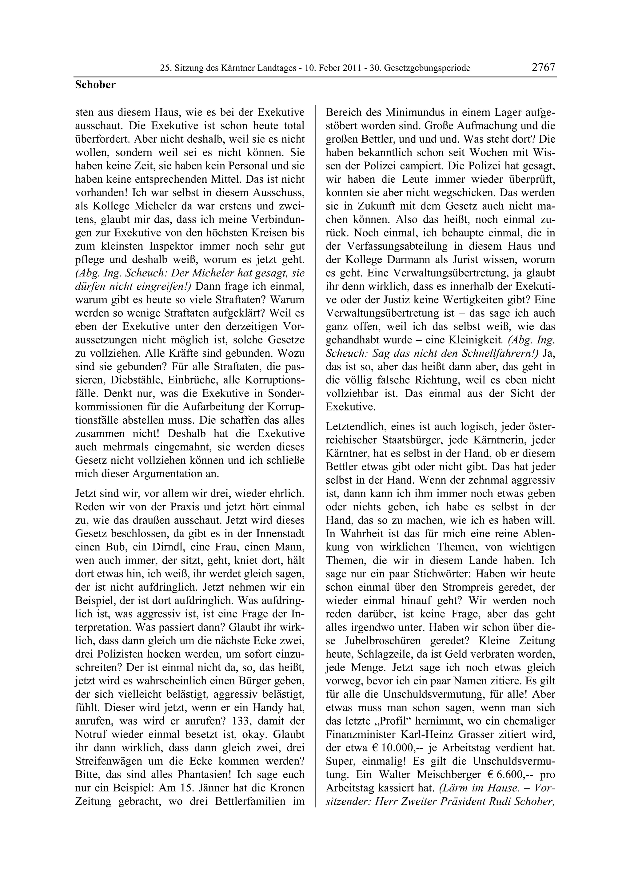 25. Sitzung des Kärntner Landtages - 10. Feber 2011 - 30. Gesetzgebungsperiode       2767
Schober

sten aus diesem Haus, wie es bei der Exekutive             Bereich des Minimundus in einem Lager aufge-
ausschaut. Die Exekutive ist schon heute total             stöbert worden sind. Große Aufmachung und die
überfordert. Aber nicht deshalb, weil sie es nicht         großen Bettler, und und und. Was steht dort? Die
wollen, sondern weil sei es nicht können. Sie              haben bekanntlich schon seit Wochen mit Wis-
haben keine Zeit, sie haben kein Personal und sie          sen der Polizei campiert. Die Polizei hat gesagt,
haben keine entsprechenden Mittel. Das ist nicht           wir haben die Leute immer wieder überprüft,
vorhanden! Ich war selbst in diesem Ausschuss,             konnten sie aber nicht wegschicken. Das werden
als Kollege Micheler da war erstens und zwei-              sie in Zukunft mit dem Gesetz auch nicht ma-
tens, glaubt mir das, dass ich meine Verbindun-            chen können. Also das heißt, noch einmal zu-
gen zur Exekutive von den höchsten Kreisen bis             rück. Noch einmal, ich behaupte einmal, die in
zum kleinsten Inspektor immer noch sehr gut                der Verfassungsabteilung in diesem Haus und
pflege und deshalb weiß, worum es jetzt geht.              der Kollege Darmann als Jurist wissen, worum
(Abg. Ing. Scheuch: Der Micheler hat gesagt, sie           es geht. Eine Verwaltungsübertretung, ja glaubt
dürfen nicht eingreifen!) Dann frage ich einmal,           ihr denn wirklich, dass es innerhalb der Exekuti-
warum gibt es heute so viele Straftaten? Warum             ve oder der Justiz keine Wertigkeiten gibt? Eine
werden so wenige Straftaten aufgeklärt? Weil es            Verwaltungsübertretung ist – das sage ich auch
eben der Exekutive unter den derzeitigen Vor-              ganz offen, weil ich das selbst weiß, wie das
aussetzungen nicht möglich ist, solche Gesetze             gehandhabt wurde – eine Kleinigkeit. (Abg. Ing.
zu vollziehen. Alle Kräfte sind gebunden. Wozu             Scheuch: Sag das nicht den Schnellfahrern!) Ja,
sind sie gebunden? Für alle Straftaten, die pas-           das ist so, aber das heißt dann aber, das geht in
sieren, Diebstähle, Einbrüche, alle Korruptions-           die völlig falsche Richtung, weil es eben nicht
fälle. Denkt nur, was die Exekutive in Sonder-             vollziehbar ist. Das einmal aus der Sicht der
kommissionen für die Aufarbeitung der Korrup-              Exekutive.
tionsfälle abstellen muss. Die schaffen das alles
                                                           Letztendlich, eines ist auch logisch, jeder öster-
zusammen nicht! Deshalb hat die Exekutive
                                                           reichischer Staatsbürger, jede Kärntnerin, jeder
auch mehrmals eingemahnt, sie werden dieses
                                                           Kärntner, hat es selbst in der Hand, ob er diesem
Gesetz nicht vollziehen können und ich schließe
                                                           Bettler etwas gibt oder nicht gibt. Das hat jeder
mich dieser Argumentation an.
                                                           selbst in der Hand. Wenn der zehnmal aggressiv
Jetzt sind wir, vor allem wir drei, wieder ehrlich.        ist, dann kann ich ihm immer noch etwas geben
Reden wir von der Praxis und jetzt hört einmal             oder nichts geben, ich habe es selbst in der
zu, wie das draußen ausschaut. Jetzt wird dieses           Hand, das so zu machen, wie ich es haben will.
Gesetz beschlossen, da gibt es in der Innenstadt           In Wahrheit ist das für mich eine reine Ablen-
einen Bub, ein Dirndl, eine Frau, einen Mann,              kung von wirklichen Themen, von wichtigen
wen auch immer, der sitzt, geht, kniet dort, hält          Themen, die wir in diesem Lande haben. Ich
dort etwas hin, ich weiß, ihr werdet gleich sagen,         sage nur ein paar Stichwörter: Haben wir heute
der ist nicht aufdringlich. Jetzt nehmen wir ein           schon einmal über den Strompreis geredet, der
Beispiel, der ist dort aufdringlich. Was aufdring-         wieder einmal hinauf geht? Wir werden noch
lich ist, was aggressiv ist, ist eine Frage der In-        reden darüber, ist keine Frage, aber das geht
terpretation. Was passiert dann? Glaubt ihr wirk-          alles irgendwo unter. Haben wir schon über die-
lich, dass dann gleich um die nächste Ecke zwei,           se Jubelbroschüren geredet? Kleine Zeitung
drei Polizisten hocken werden, um sofort einzu-            heute, Schlagzeile, da ist Geld verbraten worden,
schreiten? Der ist einmal nicht da, so, das heißt,         jede Menge. Jetzt sage ich noch etwas gleich
jetzt wird es wahrscheinlich einen Bürger geben,           vorweg, bevor ich ein paar Namen zitiere. Es gilt
der sich vielleicht belästigt, aggressiv belästigt,        für alle die Unschuldsvermutung, für alle! Aber
fühlt. Dieser wird jetzt, wenn er ein Handy hat,           etwas muss man schon sagen, wenn man sich
anrufen, was wird er anrufen? 133, damit der               das letzte „Profil“ hernimmt, wo ein ehemaliger
Notruf wieder einmal besetzt ist, okay. Glaubt             Finanzminister Karl-Heinz Grasser zitiert wird,
ihr dann wirklich, dass dann gleich zwei, drei             der etwa € 10.000,-- je Arbeitstag verdient hat.
Streifenwägen um die Ecke kommen werden?                   Super, einmalig! Es gilt die Unschuldsvermu-
Bitte, das sind alles Phantasien! Ich sage euch            tung. Ein Walter Meischberger € 6.600,-- pro
nur ein Beispiel: Am 15. Jänner hat die Kronen             Arbeitstag kassiert hat. (Lärm im Hause. – Vor-
Zeitung gebracht, wo drei Bettlerfamilien im               sitzender: Herr Zweiter Präsident Rudi Schober,
 