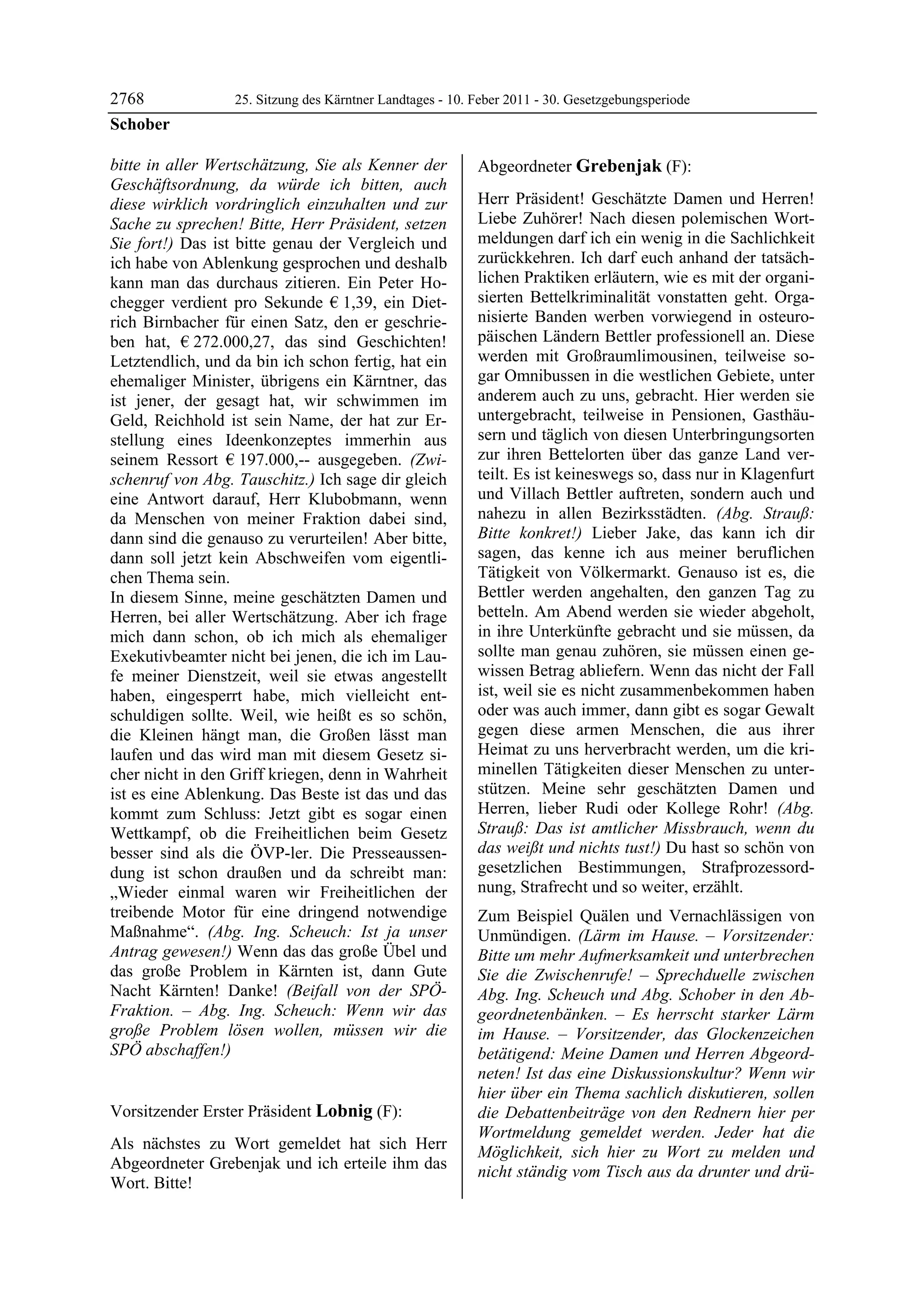 2768              25. Sitzung des Kärntner Landtages - 10. Feber 2011 - 30. Gesetzgebungsperiode
Schober

bitte in aller Wertschätzung, Sie als Kenner der           Abgeordneter Grebenjak (F):
Geschäftsordnung, da würde ich bitten, auch                Grebenjak


diese wirklich vordringlich einzuhalten und zur            Herr Präsident! Geschätzte Damen und Herren!
Sache zu sprechen! Bitte, Herr Präsident, setzen           Liebe Zuhörer! Nach diesen polemischen Wort-
Sie fort!) Das ist bitte genau der Vergleich und           meldungen darf ich ein wenig in die Sachlichkeit
ich habe von Ablenkung gesprochen und deshalb              zurückkehren. Ich darf euch anhand der tatsäch-
kann man das durchaus zitieren. Ein Peter Ho-              lichen Praktiken erläutern, wie es mit der organi-
chegger verdient pro Sekunde € 1,39, ein Diet-             sierten Bettelkriminalität vonstatten geht. Orga-
rich Birnbacher für einen Satz, den er geschrie-           nisierte Banden werben vorwiegend in osteuro-
ben hat, € 272.000,27, das sind Geschichten!               päischen Ländern Bettler professionell an. Diese
Letztendlich, und da bin ich schon fertig, hat ein         werden mit Großraumlimousinen, teilweise so-
ehemaliger Minister, übrigens ein Kärntner, das            gar Omnibussen in die westlichen Gebiete, unter
ist jener, der gesagt hat, wir schwimmen im                anderem auch zu uns, gebracht. Hier werden sie
Geld, Reichhold ist sein Name, der hat zur Er-             untergebracht, teilweise in Pensionen, Gasthäu-
stellung eines Ideenkonzeptes immerhin aus                 sern und täglich von diesen Unterbringungsorten
seinem Ressort € 197.000,-- ausgegeben. (Zwi-              zur ihren Bettelorten über das ganze Land ver-
schenruf von Abg. Tauschitz.) Ich sage dir gleich          teilt. Es ist keineswegs so, dass nur in Klagenfurt
eine Antwort darauf, Herr Klubobmann, wenn                 und Villach Bettler auftreten, sondern auch und
da Menschen von meiner Fraktion dabei sind,                nahezu in allen Bezirksstädten. (Abg. Strauß:
dann sind die genauso zu verurteilen! Aber bitte,          Bitte konkret!) Lieber Jake, das kann ich dir
dann soll jetzt kein Abschweifen vom eigentli-             sagen, das kenne ich aus meiner beruflichen
chen Thema sein.                                           Tätigkeit von Völkermarkt. Genauso ist es, die
In diesem Sinne, meine geschätzten Damen und               Bettler werden angehalten, den ganzen Tag zu
Herren, bei aller Wertschätzung. Aber ich frage            betteln. Am Abend werden sie wieder abgeholt,
mich dann schon, ob ich mich als ehemaliger                in ihre Unterkünfte gebracht und sie müssen, da
Exekutivbeamter nicht bei jenen, die ich im Lau-           sollte man genau zuhören, sie müssen einen ge-
fe meiner Dienstzeit, weil sie etwas angestellt            wissen Betrag abliefern. Wenn das nicht der Fall
haben, eingesperrt habe, mich vielleicht ent-              ist, weil sie es nicht zusammenbekommen haben
schuldigen sollte. Weil, wie heißt es so schön,            oder was auch immer, dann gibt es sogar Gewalt
die Kleinen hängt man, die Großen lässt man                gegen diese armen Menschen, die aus ihrer
laufen und das wird man mit diesem Gesetz si-              Heimat zu uns herverbracht werden, um die kri-
cher nicht in den Griff kriegen, denn in Wahrheit          minellen Tätigkeiten dieser Menschen zu unter-
ist es eine Ablenkung. Das Beste ist das und das           stützen. Meine sehr geschätzten Damen und
kommt zum Schluss: Jetzt gibt es sogar einen               Herren, lieber Rudi oder Kollege Rohr! (Abg.
Wettkampf, ob die Freiheitlichen beim Gesetz               Strauß: Das ist amtlicher Missbrauch, wenn du
besser sind als die ÖVP-ler. Die Presseaussen-             das weißt und nichts tust!) Du hast so schön von
dung ist schon draußen und da schreibt man:                gesetzlichen Bestimmungen, Strafprozessord-
„Wieder einmal waren wir Freiheitlichen der                nung, Strafrecht und so weiter, erzählt.
treibende Motor für eine dringend notwendige               Zum Beispiel Quälen und Vernachlässigen von
Maßnahme“. (Abg. Ing. Scheuch: Ist ja unser                Unmündigen. (Lärm im Hause. – Vorsitzender:
Antrag gewesen!) Wenn das das große Übel und               Bitte um mehr Aufmerksamkeit und unterbrechen
das große Problem in Kärnten ist, dann Gute                Sie die Zwischenrufe! – Sprechduelle zwischen
Nacht Kärnten! Danke! (Beifall von der SPÖ-                Abg. Ing. Scheuch und Abg. Schober in den Ab-
Fraktion. – Abg. Ing. Scheuch: Wenn wir das                geordnetenbänken. – Es herrscht starker Lärm
große Problem lösen wollen, müssen wir die                 im Hause. – Vorsitzender, das Glockenzeichen
SPÖ abschaffen!)
Schober                                                    betätigend: Meine Damen und Herren Abgeord-
                                                           neten! Ist das eine Diskussionskultur? Wenn wir
                                                           hier über ein Thema sachlich diskutieren, sollen
Vorsitzender Erster Präsident Lobnig (F):                  die Debattenbeiträge von den Rednern hier per
Lobnig
                                                           Wortmeldung gemeldet werden. Jeder hat die
Als nächstes zu Wort gemeldet hat sich Herr                Möglichkeit, sich hier zu Wort zu melden und
Abgeordneter Grebenjak und ich erteile ihm das             nicht ständig vom Tisch aus da drunter und drü-
Wort. Bitte!
Lobnig
 