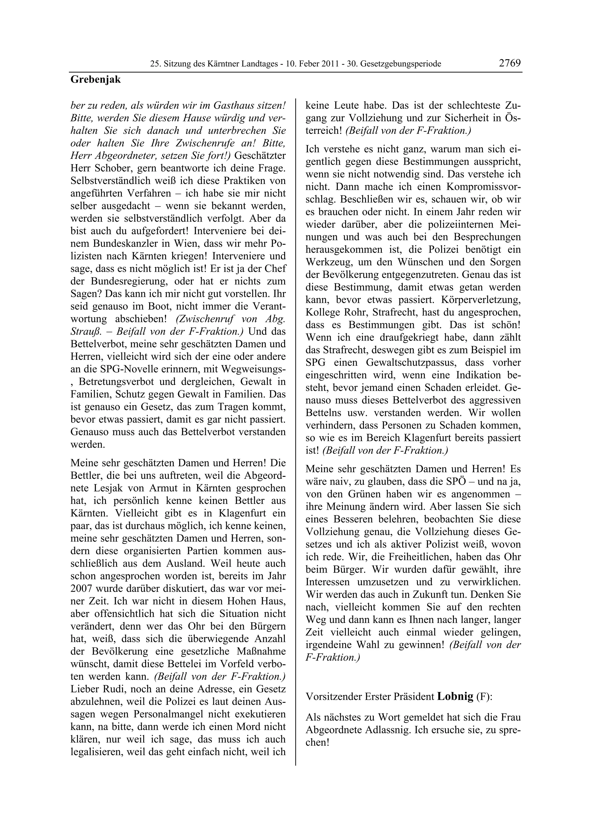 25. Sitzung des Kärntner Landtages - 10. Feber 2011 - 30. Gesetzgebungsperiode       2769
Grebenjak

ber zu reden, als würden wir im Gasthaus sitzen!           keine Leute habe. Das ist der schlechteste Zu-
Bitte, werden Sie diesem Hause würdig und ver-             gang zur Vollziehung und zur Sicherheit in Ös-
halten Sie sich danach und unterbrechen Sie                terreich! (Beifall von der F-Fraktion.)
oder halten Sie Ihre Zwischenrufe an! Bitte,
                                                           Ich verstehe es nicht ganz, warum man sich ei-
Herr Abgeordneter, setzen Sie fort!) Geschätzter
                                                           gentlich gegen diese Bestimmungen ausspricht,
Herr Schober, gern beantworte ich deine Frage.
                                                           wenn sie nicht notwendig sind. Das verstehe ich
Selbstverständlich weiß ich diese Praktiken von
                                                           nicht. Dann mache ich einen Kompromissvor-
angeführten Verfahren – ich habe sie mir nicht
                                                           schlag. Beschließen wir es, schauen wir, ob wir
selber ausgedacht – wenn sie bekannt werden,
                                                           es brauchen oder nicht. In einem Jahr reden wir
werden sie selbstverständlich verfolgt. Aber da
                                                           wieder darüber, aber die polizeiinternen Mei-
bist auch du aufgefordert! Interveniere bei dei-
                                                           nungen und was auch bei den Besprechungen
nem Bundeskanzler in Wien, dass wir mehr Po-
                                                           herausgekommen ist, die Polizei benötigt ein
lizisten nach Kärnten kriegen! Interveniere und
                                                           Werkzeug, um den Wünschen und den Sorgen
sage, dass es nicht möglich ist! Er ist ja der Chef
                                                           der Bevölkerung entgegenzutreten. Genau das ist
der Bundesregierung, oder hat er nichts zum
                                                           diese Bestimmung, damit etwas getan werden
Sagen? Das kann ich mir nicht gut vorstellen. Ihr
                                                           kann, bevor etwas passiert. Körperverletzung,
seid genauso im Boot, nicht immer die Verant-
                                                           Kollege Rohr, Strafrecht, hast du angesprochen,
wortung abschieben! (Zwischenruf von Abg.
                                                           dass es Bestimmungen gibt. Das ist schön!
Strauß. – Beifall von der F-Fraktion.) Und das
                                                           Wenn ich eine draufgekriegt habe, dann zählt
Bettelverbot, meine sehr geschätzten Damen und
                                                           das Strafrecht, deswegen gibt es zum Beispiel im
Herren, vielleicht wird sich der eine oder andere
                                                           SPG einen Gewaltschutzpassus, dass vorher
an die SPG-Novelle erinnern, mit Wegweisungs-
                                                           eingeschritten wird, wenn eine Indikation be-
, Betretungsverbot und dergleichen, Gewalt in
                                                           steht, bevor jemand einen Schaden erleidet. Ge-
Familien, Schutz gegen Gewalt in Familien. Das
                                                           nauso muss dieses Bettelverbot des aggressiven
ist genauso ein Gesetz, das zum Tragen kommt,
                                                           Bettelns usw. verstanden werden. Wir wollen
bevor etwas passiert, damit es gar nicht passiert.
                                                           verhindern, dass Personen zu Schaden kommen,
Genauso muss auch das Bettelverbot verstanden
                                                           so wie es im Bereich Klagenfurt bereits passiert
werden.
                                                           ist! (Beifall von der F-Fraktion.)
Meine sehr geschätzten Damen und Herren! Die
                                                           Meine sehr geschätzten Damen und Herren! Es
Bettler, die bei uns auftreten, weil die Abgeord-
                                                           wäre naiv, zu glauben, dass die SPÖ – und na ja,
nete Lesjak von Armut in Kärnten gesprochen
                                                           von den Grünen haben wir es angenommen –
hat, ich persönlich kenne keinen Bettler aus
                                                           ihre Meinung ändern wird. Aber lassen Sie sich
Kärnten. Vielleicht gibt es in Klagenfurt ein
                                                           eines Besseren belehren, beobachten Sie diese
paar, das ist durchaus möglich, ich kenne keinen,
                                                           Vollziehung genau, die Vollziehung dieses Ge-
meine sehr geschätzten Damen und Herren, son-
                                                           setzes und ich als aktiver Polizist weiß, wovon
dern diese organisierten Partien kommen aus-
                                                           ich rede. Wir, die Freiheitlichen, haben das Ohr
schließlich aus dem Ausland. Weil heute auch
                                                           beim Bürger. Wir wurden dafür gewählt, ihre
schon angesprochen worden ist, bereits im Jahr
                                                           Interessen umzusetzen und zu verwirklichen.
2007 wurde darüber diskutiert, das war vor mei-
                                                           Wir werden das auch in Zukunft tun. Denken Sie
ner Zeit. Ich war nicht in diesem Hohen Haus,
                                                           nach, vielleicht kommen Sie auf den rechten
aber offensichtlich hat sich die Situation nicht
                                                           Weg und dann kann es Ihnen nach langer, langer
verändert, denn wer das Ohr bei den Bürgern
                                                           Zeit vielleicht auch einmal wieder gelingen,
hat, weiß, dass sich die überwiegende Anzahl
                                                           irgendeine Wahl zu gewinnen! (Beifall von der
der Bevölkerung eine gesetzliche Maßnahme
                                                           F-Fraktion.)
wünscht, damit diese Bettelei im Vorfeld verbo-            Grebenjak


ten werden kann. (Beifall von der F-Fraktion.)
Lieber Rudi, noch an deine Adresse, ein Gesetz
abzulehnen, weil die Polizei es laut deinen Aus-           Vorsitzender Erster Präsident Lobnig (F):
                                                           Lobnig
sagen wegen Personalmangel nicht exekutieren               Als nächstes zu Wort gemeldet hat sich die Frau
kann, na bitte, dann werde ich einen Mord nicht            Abgeordnete Adlassnig. Ich ersuche sie, zu spre-
klären, nur weil ich sage, das muss ich auch               chen!
                                                           Lobnig
legalisieren, weil das geht einfach nicht, weil ich
 