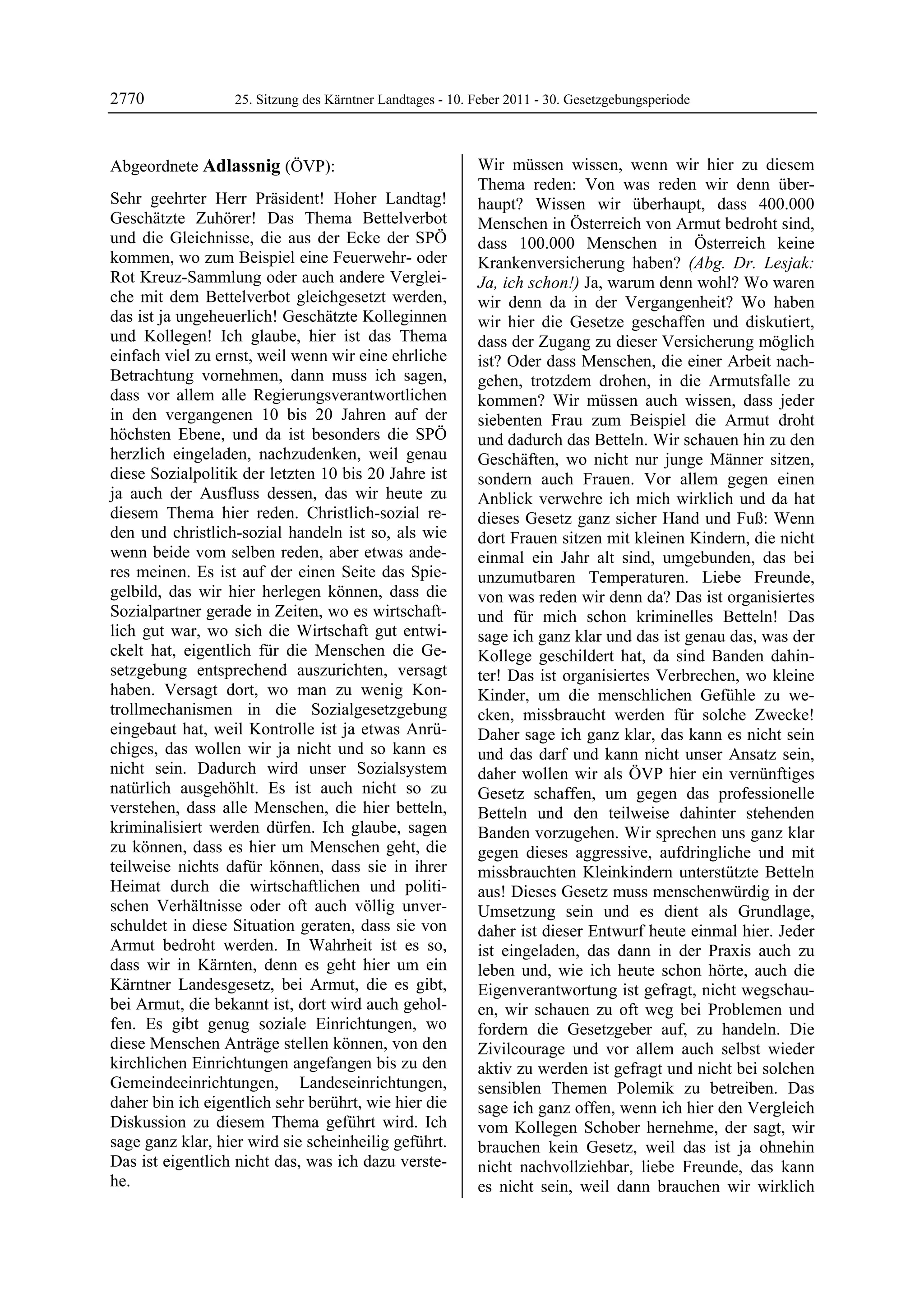 2770              25. Sitzung des Kärntner Landtages - 10. Feber 2011 - 30. Gesetzgebungsperiode



Abgeordnete Adlassnig (ÖVP):                               Wir müssen wissen, wenn wir hier zu diesem
Adlassnig                                                  Thema reden: Von was reden wir denn über-
Sehr geehrter Herr Präsident! Hoher Landtag!               haupt? Wissen wir überhaupt, dass 400.000
Geschätzte Zuhörer! Das Thema Bettelverbot                 Menschen in Österreich von Armut bedroht sind,
und die Gleichnisse, die aus der Ecke der SPÖ              dass 100.000 Menschen in Österreich keine
kommen, wo zum Beispiel eine Feuerwehr- oder               Krankenversicherung haben? (Abg. Dr. Lesjak:
Rot Kreuz-Sammlung oder auch andere Verglei-               Ja, ich schon!) Ja, warum denn wohl? Wo waren
che mit dem Bettelverbot gleichgesetzt werden,             wir denn da in der Vergangenheit? Wo haben
das ist ja ungeheuerlich! Geschätzte Kolleginnen           wir hier die Gesetze geschaffen und diskutiert,
und Kollegen! Ich glaube, hier ist das Thema               dass der Zugang zu dieser Versicherung möglich
einfach viel zu ernst, weil wenn wir eine ehrliche         ist? Oder dass Menschen, die einer Arbeit nach-
Betrachtung vornehmen, dann muss ich sagen,                gehen, trotzdem drohen, in die Armutsfalle zu
dass vor allem alle Regierungsverantwortlichen             kommen? Wir müssen auch wissen, dass jeder
in den vergangenen 10 bis 20 Jahren auf der                siebenten Frau zum Beispiel die Armut droht
höchsten Ebene, und da ist besonders die SPÖ               und dadurch das Betteln. Wir schauen hin zu den
herzlich eingeladen, nachzudenken, weil genau              Geschäften, wo nicht nur junge Männer sitzen,
diese Sozialpolitik der letzten 10 bis 20 Jahre ist        sondern auch Frauen. Vor allem gegen einen
ja auch der Ausfluss dessen, das wir heute zu              Anblick verwehre ich mich wirklich und da hat
diesem Thema hier reden. Christlich-sozial re-             dieses Gesetz ganz sicher Hand und Fuß: Wenn
den und christlich-sozial handeln ist so, als wie          dort Frauen sitzen mit kleinen Kindern, die nicht
wenn beide vom selben reden, aber etwas ande-              einmal ein Jahr alt sind, umgebunden, das bei
res meinen. Es ist auf der einen Seite das Spie-           unzumutbaren Temperaturen. Liebe Freunde,
gelbild, das wir hier herlegen können, dass die            von was reden wir denn da? Das ist organisiertes
Sozialpartner gerade in Zeiten, wo es wirtschaft-          und für mich schon kriminelles Betteln! Das
lich gut war, wo sich die Wirtschaft gut entwi-            sage ich ganz klar und das ist genau das, was der
ckelt hat, eigentlich für die Menschen die Ge-             Kollege geschildert hat, da sind Banden dahin-
setzgebung entsprechend auszurichten, versagt              ter! Das ist organisiertes Verbrechen, wo kleine
haben. Versagt dort, wo man zu wenig Kon-                  Kinder, um die menschlichen Gefühle zu we-
trollmechanismen in die Sozialgesetzgebung                 cken, missbraucht werden für solche Zwecke!
eingebaut hat, weil Kontrolle ist ja etwas Anrü-           Daher sage ich ganz klar, das kann es nicht sein
chiges, das wollen wir ja nicht und so kann es             und das darf und kann nicht unser Ansatz sein,
nicht sein. Dadurch wird unser Sozialsystem                daher wollen wir als ÖVP hier ein vernünftiges
natürlich ausgehöhlt. Es ist auch nicht so zu              Gesetz schaffen, um gegen das professionelle
verstehen, dass alle Menschen, die hier betteln,           Betteln und den teilweise dahinter stehenden
kriminalisiert werden dürfen. Ich glaube, sagen            Banden vorzugehen. Wir sprechen uns ganz klar
zu können, dass es hier um Menschen geht, die              gegen dieses aggressive, aufdringliche und mit
teilweise nichts dafür können, dass sie in ihrer           missbrauchten Kleinkindern unterstützte Betteln
Heimat durch die wirtschaftlichen und politi-              aus! Dieses Gesetz muss menschenwürdig in der
schen Verhältnisse oder oft auch völlig unver-             Umsetzung sein und es dient als Grundlage,
schuldet in diese Situation geraten, dass sie von          daher ist dieser Entwurf heute einmal hier. Jeder
Armut bedroht werden. In Wahrheit ist es so,               ist eingeladen, das dann in der Praxis auch zu
dass wir in Kärnten, denn es geht hier um ein              leben und, wie ich heute schon hörte, auch die
Kärntner Landesgesetz, bei Armut, die es gibt,             Eigenverantwortung ist gefragt, nicht wegschau-
bei Armut, die bekannt ist, dort wird auch gehol-          en, wir schauen zu oft weg bei Problemen und
fen. Es gibt genug soziale Einrichtungen, wo               fordern die Gesetzgeber auf, zu handeln. Die
diese Menschen Anträge stellen können, von den             Zivilcourage und vor allem auch selbst wieder
kirchlichen Einrichtungen angefangen bis zu den            aktiv zu werden ist gefragt und nicht bei solchen
Gemeindeeinrichtungen, Landeseinrichtungen,                sensiblen Themen Polemik zu betreiben. Das
daher bin ich eigentlich sehr berührt, wie hier die        sage ich ganz offen, wenn ich hier den Vergleich
Diskussion zu diesem Thema geführt wird. Ich               vom Kollegen Schober hernehme, der sagt, wir
sage ganz klar, hier wird sie scheinheilig geführt.        brauchen kein Gesetz, weil das ist ja ohnehin
Das ist eigentlich nicht das, was ich dazu verste-         nicht nachvollziehbar, liebe Freunde, das kann
he.                                                        es nicht sein, weil dann brauchen wir wirklich
 