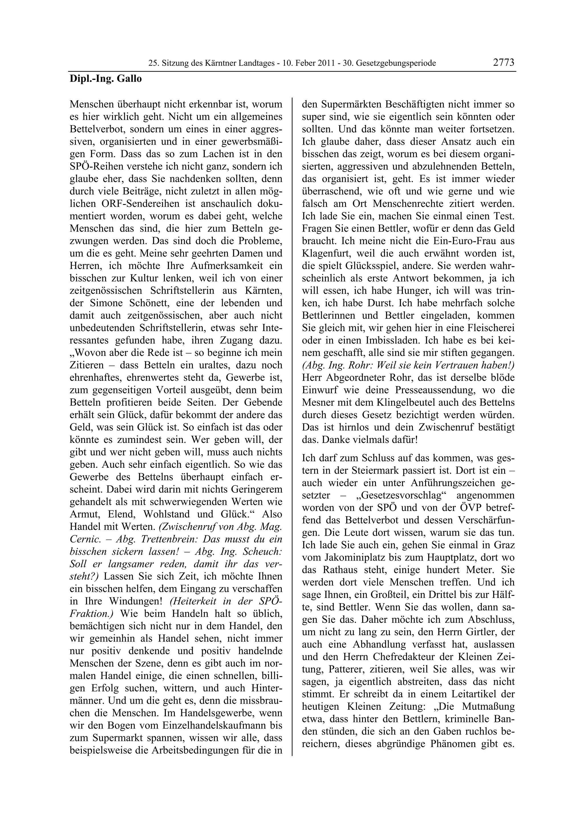 25. Sitzung des Kärntner Landtages - 10. Feber 2011 - 30. Gesetzgebungsperiode        2773
Dipl.-Ing. Gallo

Menschen überhaupt nicht erkennbar ist, worum               den Supermärkten Beschäftigten nicht immer so
es hier wirklich geht. Nicht um ein allgemeines             super sind, wie sie eigentlich sein könnten oder
Bettelverbot, sondern um eines in einer aggres-             sollten. Und das könnte man weiter fortsetzen.
siven, organisierten und in einer gewerbsmäßi-              Ich glaube daher, dass dieser Ansatz auch ein
gen Form. Dass das so zum Lachen ist in den                 bisschen das zeigt, worum es bei diesem organi-
SPÖ-Reihen verstehe ich nicht ganz, sondern ich             sierten, aggressiven und abzulehnenden Betteln,
glaube eher, dass Sie nachdenken sollten, denn              das organisiert ist, geht. Es ist immer wieder
durch viele Beiträge, nicht zuletzt in allen mög-           überraschend, wie oft und wie gerne und wie
lichen ORF-Sendereihen ist anschaulich doku-                falsch am Ort Menschenrechte zitiert werden.
mentiert worden, worum es dabei geht, welche                Ich lade Sie ein, machen Sie einmal einen Test.
Menschen das sind, die hier zum Betteln ge-                 Fragen Sie einen Bettler, wofür er denn das Geld
zwungen werden. Das sind doch die Probleme,                 braucht. Ich meine nicht die Ein-Euro-Frau aus
um die es geht. Meine sehr geehrten Damen und               Klagenfurt, weil die auch erwähnt worden ist,
Herren, ich möchte Ihre Aufmerksamkeit ein                  die spielt Glücksspiel, andere. Sie werden wahr-
bisschen zur Kultur lenken, weil ich von einer              scheinlich als erste Antwort bekommen, ja ich
zeitgenössischen Schriftstellerin aus Kärnten,              will essen, ich habe Hunger, ich will was trin-
der Simone Schönett, eine der lebenden und                  ken, ich habe Durst. Ich habe mehrfach solche
damit auch zeitgenössischen, aber auch nicht                Bettlerinnen und Bettler eingeladen, kommen
unbedeutenden Schriftstellerin, etwas sehr Inte-            Sie gleich mit, wir gehen hier in eine Fleischerei
ressantes gefunden habe, ihren Zugang dazu.                 oder in einen Imbissladen. Ich habe es bei kei-
„Wovon aber die Rede ist – so beginne ich mein              nem geschafft, alle sind sie mir stiften gegangen.
Zitieren – dass Betteln ein uraltes, dazu noch              (Abg. Ing. Rohr: Weil sie kein Vertrauen haben!)
ehrenhaftes, ehrenwertes steht da, Gewerbe ist,             Herr Abgeordneter Rohr, das ist derselbe blöde
zum gegenseitigen Vorteil ausgeübt, denn beim               Einwurf wie deine Presseaussendung, wo die
Betteln profitieren beide Seiten. Der Gebende               Mesner mit dem Klingelbeutel auch des Bettelns
erhält sein Glück, dafür bekommt der andere das             durch dieses Gesetz bezichtigt werden würden.
Geld, was sein Glück ist. So einfach ist das oder           Das ist hirnlos und dein Zwischenruf bestätigt
könnte es zumindest sein. Wer geben will, der               das. Danke vielmals dafür!
gibt und wer nicht geben will, muss auch nichts
                                                            Ich darf zum Schluss auf das kommen, was ges-
geben. Auch sehr einfach eigentlich. So wie das
                                                            tern in der Steiermark passiert ist. Dort ist ein –
Gewerbe des Bettelns überhaupt einfach er-
                                                            auch wieder ein unter Anführungszeichen ge-
scheint. Dabei wird darin mit nichts Geringerem
                                                            setzter – „Gesetzesvorschlag“ angenommen
gehandelt als mit schwerwiegenden Werten wie
                                                            worden von der SPÖ und von der ÖVP betref-
Armut, Elend, Wohlstand und Glück.“ Also
                                                            fend das Bettelverbot und dessen Verschärfun-
Handel mit Werten. (Zwischenruf von Abg. Mag.
                                                            gen. Die Leute dort wissen, warum sie das tun.
Cernic. – Abg. Trettenbrein: Das musst du ein
                                                            Ich lade Sie auch ein, gehen Sie einmal in Graz
bisschen sickern lassen! – Abg. Ing. Scheuch:
                                                            vom Jakominiplatz bis zum Hauptplatz, dort wo
Soll er langsamer reden, damit ihr das ver-
                                                            das Rathaus steht, einige hundert Meter. Sie
steht?) Lassen Sie sich Zeit, ich möchte Ihnen
                                                            werden dort viele Menschen treffen. Und ich
ein bisschen helfen, dem Eingang zu verschaffen
                                                            sage Ihnen, ein Großteil, ein Drittel bis zur Hälf-
in Ihre Windungen! (Heiterkeit in der SPÖ-
                                                            te, sind Bettler. Wenn Sie das wollen, dann sa-
Fraktion.) Wie beim Handeln halt so üblich,
                                                            gen Sie das. Daher möchte ich zum Abschluss,
bemächtigen sich nicht nur in dem Handel, den
                                                            um nicht zu lang zu sein, den Herrn Girtler, der
wir gemeinhin als Handel sehen, nicht immer
                                                            auch eine Abhandlung verfasst hat, auslassen
nur positiv denkende und positiv handelnde
                                                            und den Herrn Chefredakteur der Kleinen Zei-
Menschen der Szene, denn es gibt auch im nor-
                                                            tung, Patterer, zitieren, weil Sie alles, was wir
malen Handel einige, die einen schnellen, billi-
                                                            sagen, ja eigentlich abstreiten, dass das nicht
gen Erfolg suchen, wittern, und auch Hinter-
                                                            stimmt. Er schreibt da in einem Leitartikel der
männer. Und um die geht es, denn die missbrau-
                                                            heutigen Kleinen Zeitung: „Die Mutmaßung
chen die Menschen. Im Handelsgewerbe, wenn
                                                            etwa, dass hinter den Bettlern, kriminelle Ban-
wir den Bogen vom Einzelhandelskaufmann bis
                                                            den stünden, die sich an den Gaben ruchlos be-
zum Supermarkt spannen, wissen wir alle, dass
                                                            reichern, dieses abgründige Phänomen gibt es.
beispielsweise die Arbeitsbedingungen für die in
 