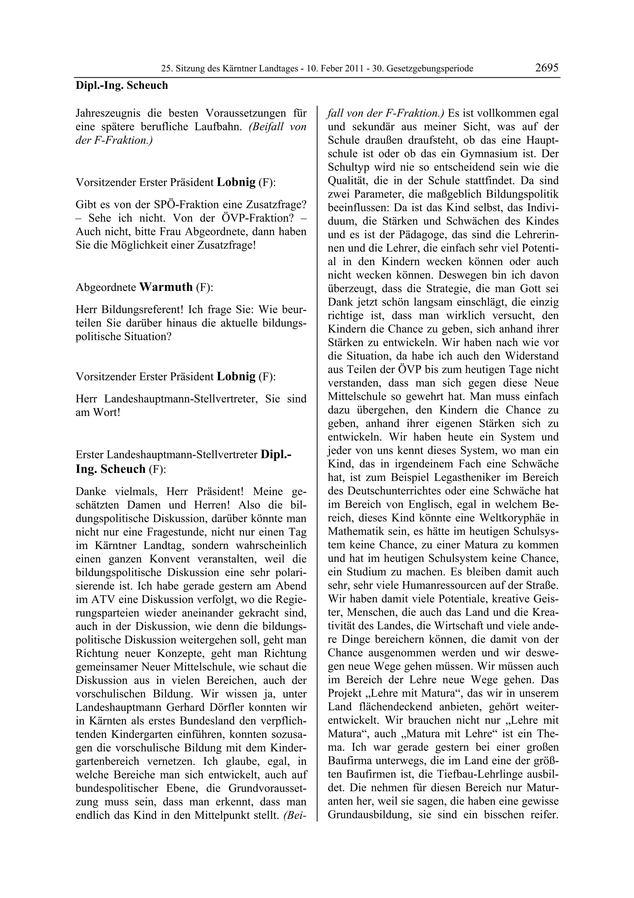 25. Sitzung des Kärntner Landtages - 10. Feber 2011 - 30. Gesetzgebungsperiode       2695
Dipl.-Ing. Scheuch

Jahreszeugnis die besten Voraussetzungen für                  fall von der F-Fraktion.) Es ist vollkommen egal
eine spätere berufliche Laufbahn. (Beifall von                und sekundär aus meiner Sicht, was auf der
der F-Fraktion.)
Dipl.-Ing. Scheuch
                                                              Schule draußen draufsteht, ob das eine Haupt-
                                                              schule ist oder ob das ein Gymnasium ist. Der
                                                              Schultyp wird nie so entscheidend sein wie die
Vorsitzender Erster Präsident Lobnig (F):                     Qualität, die in der Schule stattfindet. Da sind
Lobnig                                                        zwei Parameter, die maßgeblich Bildungspolitik
Gibt es von der SPÖ-Fraktion eine Zusatzfrage?                beeinflussen: Da ist das Kind selbst, das Indivi-
– Sehe ich nicht. Von der ÖVP-Fraktion? –                     duum, die Stärken und Schwächen des Kindes
Auch nicht, bitte Frau Abgeordnete, dann haben                und es ist der Pädagoge, das sind die Lehrerin-
Sie die Möglichkeit einer Zusatzfrage!
Lobnig                                                        nen und die Lehrer, die einfach sehr viel Potenti-
                                                              al in den Kindern wecken können oder auch
                                                              nicht wecken können. Deswegen bin ich davon
Abgeordnete Warmuth (F):                                      überzeugt, dass die Strategie, die man Gott sei
Warmuth
                                                              Dank jetzt schön langsam einschlägt, die einzig
Herr Bildungsreferent! Ich frage Sie: Wie beur-
                                                              richtige ist, dass man wirklich versucht, den
teilen Sie darüber hinaus die aktuelle bildungs-
                                                              Kindern die Chance zu geben, sich anhand ihrer
politische Situation?
Warmuth
                                                              Stärken zu entwickeln. Wir haben nach wie vor
                                                              die Situation, da habe ich auch den Widerstand
                                                              aus Teilen der ÖVP bis zum heutigen Tage nicht
Vorsitzender Erster Präsident Lobnig (F):
Lobnig
                                                              verstanden, dass man sich gegen diese Neue
Herr Landeshauptmann-Stellvertreter, Sie sind                 Mittelschule so gewehrt hat. Man muss einfach
am Wort!                                                      dazu übergehen, den Kindern die Chance zu
Lobnig
                                                              geben, anhand ihrer eigenen Stärken sich zu
                                                              entwickeln. Wir haben heute ein System und
Erster Landeshauptmann-Stellvertreter Dipl.-                  jeder von uns kennt dieses System, wo man ein
Ing. Scheuch (F):                                             Kind, das in irgendeinem Fach eine Schwäche
Dipl.-Ing. Scheuch
                                                              hat, ist zum Beispiel Legastheniker im Bereich
Danke vielmals, Herr Präsident! Meine ge-                     des Deutschunterrichtes oder eine Schwäche hat
schätzten Damen und Herren! Also die bil-                     im Bereich von Englisch, egal in welchem Be-
dungspolitische Diskussion, darüber könnte man                reich, dieses Kind könnte eine Weltkoryphäe in
nicht nur eine Fragestunde, nicht nur einen Tag               Mathematik sein, es hätte im heutigen Schulsys-
im Kärntner Landtag, sondern wahrscheinlich                   tem keine Chance, zu einer Matura zu kommen
einen ganzen Konvent veranstalten, weil die                   und hat im heutigen Schulsystem keine Chance,
bildungspolitische Diskussion eine sehr polari-               ein Studium zu machen. Es bleiben damit auch
sierende ist. Ich habe gerade gestern am Abend                sehr, sehr viele Humanressourcen auf der Straße.
im ATV eine Diskussion verfolgt, wo die Regie-                Wir haben damit viele Potentiale, kreative Geis-
rungsparteien wieder aneinander gekracht sind,                ter, Menschen, die auch das Land und die Krea-
auch in der Diskussion, wie denn die bildungs-                tivität des Landes, die Wirtschaft und viele ande-
politische Diskussion weitergehen soll, geht man              re Dinge bereichern können, die damit von der
Richtung neuer Konzepte, geht man Richtung                    Chance ausgenommen werden und wir deswe-
gemeinsamer Neuer Mittelschule, wie schaut die                gen neue Wege gehen müssen. Wir müssen auch
Diskussion aus in vielen Bereichen, auch der                  im Bereich der Lehre neue Wege gehen. Das
vorschulischen Bildung. Wir wissen ja, unter                  Projekt „Lehre mit Matura“, das wir in unserem
Landeshauptmann Gerhard Dörfler konnten wir                   Land flächendeckend anbieten, gehört weiter-
in Kärnten als erstes Bundesland den verpflich-               entwickelt. Wir brauchen nicht nur „Lehre mit
tenden Kindergarten einführen, konnten sozusa-                Matura“, auch „Matura mit Lehre“ ist ein The-
gen die vorschulische Bildung mit dem Kinder-                 ma. Ich war gerade gestern bei einer großen
gartenbereich vernetzen. Ich glaube, egal, in                 Baufirma unterwegs, die im Land eine der größ-
welche Bereiche man sich entwickelt, auch auf                 ten Baufirmen ist, die Tiefbau-Lehrlinge ausbil-
bundespolitischer Ebene, die Grundvorausset-                  det. Die nehmen für diesen Bereich nur Matur-
zung muss sein, dass man erkennt, dass man                    anten her, weil sie sagen, die haben eine gewisse
endlich das Kind in den Mittelpunkt stellt. (Bei-             Grundausbildung, sie sind ein bisschen reifer.
 