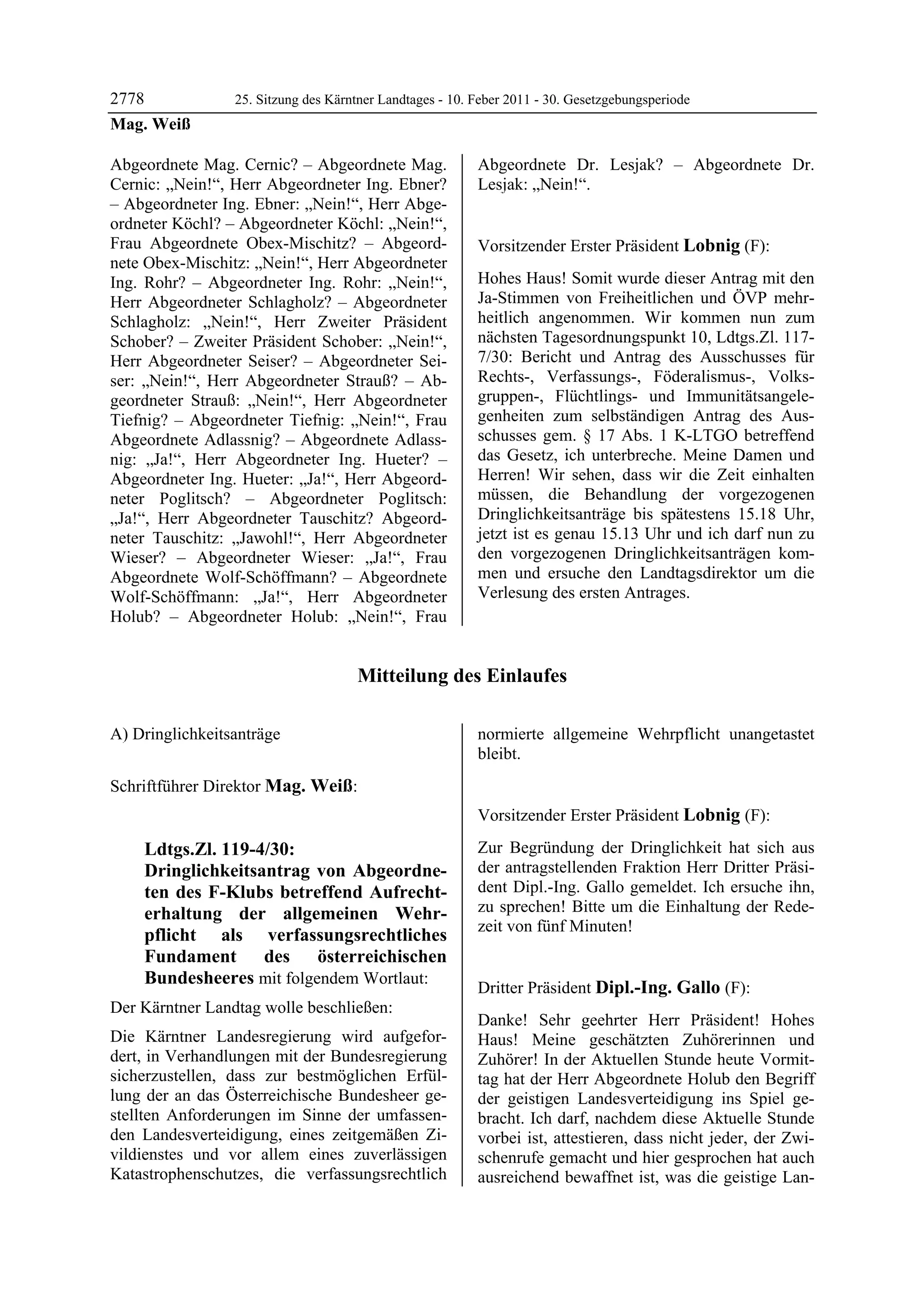 2778                  25. Sitzung des Kärntner Landtages - 10. Feber 2011 - 30. Gesetzgebungsperiode
Mag. Weiß

Abgeordnete Mag. Cernic? – Abgeordnete Mag.                    Abgeordnete Dr. Lesjak? – Abgeordnete Dr.
Cernic: „Nein!“, Herr Abgeordneter Ing. Ebner?                 Lesjak: „Nein!“.
                                                               Mag. Weiß

– Abgeordneter Ing. Ebner: „Nein!“, Herr Abge-
ordneter Köchl? – Abgeordneter Köchl: „Nein!“,
Frau Abgeordnete Obex-Mischitz? – Abgeord-                     Vorsitzender Erster Präsident Lobnig (F):
nete Obex-Mischitz: „Nein!“, Herr Abgeordneter                 Lobnig


Ing. Rohr? – Abgeordneter Ing. Rohr: „Nein!“,                  Hohes Haus! Somit wurde dieser Antrag mit den
Herr Abgeordneter Schlagholz? – Abgeordneter                   Ja-Stimmen von Freiheitlichen und ÖVP mehr-
Schlagholz: „Nein!“, Herr Zweiter Präsident                    heitlich angenommen. Wir kommen nun zum
Schober? – Zweiter Präsident Schober: „Nein!“,                 nächsten Tagesordnungspunkt 10, Ldtgs.Zl. 117-
Herr Abgeordneter Seiser? – Abgeordneter Sei-                  7/30: Bericht und Antrag des Ausschusses für
ser: „Nein!“, Herr Abgeordneter Strauß? – Ab-                  Rechts-, Verfassungs-, Föderalismus-, Volks-
geordneter Strauß: „Nein!“, Herr Abgeordneter                  gruppen-, Flüchtlings- und Immunitätsangele-
Tiefnig? – Abgeordneter Tiefnig: „Nein!“, Frau                 genheiten zum selbständigen Antrag des Aus-
Abgeordnete Adlassnig? – Abgeordnete Adlass-                   schusses gem. § 17 Abs. 1 K-LTGO betreffend
nig: „Ja!“, Herr Abgeordneter Ing. Hueter? –                   das Gesetz, ich unterbreche. Meine Damen und
Abgeordneter Ing. Hueter: „Ja!“, Herr Abgeord-                 Herren! Wir sehen, dass wir die Zeit einhalten
neter Poglitsch? – Abgeordneter Poglitsch:                     müssen, die Behandlung der vorgezogenen
„Ja!“, Herr Abgeordneter Tauschitz? Abgeord-                   Dringlichkeitsanträge bis spätestens 15.18 Uhr,
neter Tauschitz: „Jawohl!“, Herr Abgeordneter                  jetzt ist es genau 15.13 Uhr und ich darf nun zu
Wieser? – Abgeordneter Wieser: „Ja!“, Frau                     den vorgezogenen Dringlichkeitsanträgen kom-
Abgeordnete Wolf-Schöffmann? – Abgeordnete                     men und ersuche den Landtagsdirektor um die
Wolf-Schöffmann: „Ja!“, Herr Abgeordneter                      Verlesung des ersten Antrages.
Holub? – Abgeordneter Holub: „Nein!“, Frau


                                           Mitteilung des Einlaufes

A) Dringlichkeitsanträge
Lobnig
                                                               normierte allgemeine Wehrpflicht unangetastet
                                                               bleibt.
                                                               Mag. Weiß



Schriftführer Direktor Mag. Weiß:
Mag. Weiß


                                                               Vorsitzender Erster Präsident Lobnig (F):
                                                               Lobnig

            Ldtgs.Zl. 119-4/30:                                Zur Begründung der Dringlichkeit hat sich aus
            Dringlichkeitsantrag von Abgeordne-                der antragstellenden Fraktion Herr Dritter Präsi-
            ten des F-Klubs betreffend Aufrecht-               dent Dipl.-Ing. Gallo gemeldet. Ich ersuche ihn,
            erhaltung der allgemeinen Wehr-                    zu sprechen! Bitte um die Einhaltung der Rede-
                                                               zeit von fünf Minuten!
            pflicht als verfassungsrechtliches                 Lobnig



            Fundament des österreichischen
            Bundesheeres mit folgendem Wortlaut:
                                                               Dritter Präsident Dipl.-Ing. Gallo (F):
Der Kärntner Landtag wolle beschließen:                        Dipl.-Ing. Gallo

                                                               Danke! Sehr geehrter Herr Präsident! Hohes
Die Kärntner Landesregierung wird aufgefor-                    Haus! Meine geschätzten Zuhörerinnen und
dert, in Verhandlungen mit der Bundesregierung                 Zuhörer! In der Aktuellen Stunde heute Vormit-
sicherzustellen, dass zur bestmöglichen Erfül-                 tag hat der Herr Abgeordnete Holub den Begriff
lung der an das Österreichische Bundesheer ge-                 der geistigen Landesverteidigung ins Spiel ge-
stellten Anforderungen im Sinne der umfassen-                  bracht. Ich darf, nachdem diese Aktuelle Stunde
den Landesverteidigung, eines zeitgemäßen Zi-                  vorbei ist, attestieren, dass nicht jeder, der Zwi-
vildienstes und vor allem eines zuverlässigen                  schenrufe gemacht und hier gesprochen hat auch
Katastrophenschutzes, die verfassungsrechtlich                 ausreichend bewaffnet ist, was die geistige Lan-
 