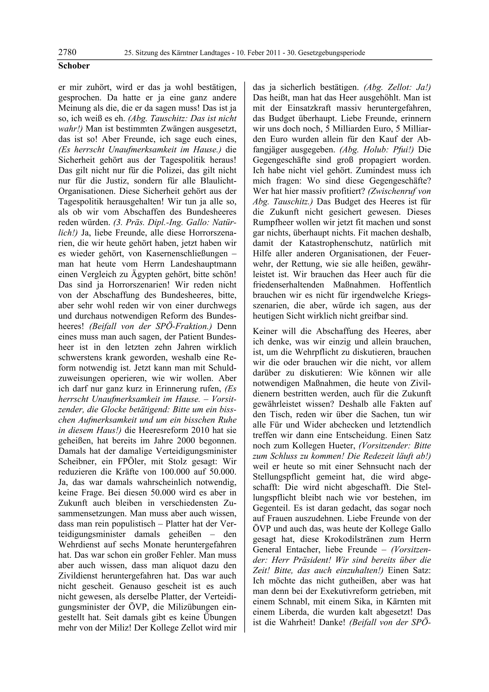 2780              25. Sitzung des Kärntner Landtages - 10. Feber 2011 - 30. Gesetzgebungsperiode
Schober

er mir zuhört, wird er das ja wohl bestätigen,             das ja sicherlich bestätigen. (Abg. Zellot: Ja!)
gesprochen. Da hatte er ja eine ganz andere                Das heißt, man hat das Heer ausgehöhlt. Man ist
Meinung als die, die er da sagen muss! Das ist ja          mit der Einsatzkraft massiv heruntergefahren,
so, ich weiß es eh. (Abg. Tauschitz: Das ist nicht         das Budget überhaupt. Liebe Freunde, erinnern
wahr!) Man ist bestimmten Zwängen ausgesetzt,              wir uns doch noch, 5 Milliarden Euro, 5 Milliar-
das ist so! Aber Freunde, ich sage euch eines,             den Euro wurden allein für den Kauf der Ab-
(Es herrscht Unaufmerksamkeit im Hause.) die               fangjäger ausgegeben. (Abg. Holub: Pfui!) Die
Sicherheit gehört aus der Tagespolitik heraus!             Gegengeschäfte sind groß propagiert worden.
Das gilt nicht nur für die Polizei, das gilt nicht         Ich habe nicht viel gehört. Zumindest muss ich
nur für die Justiz, sondern für alle Blaulicht-            mich fragen: Wo sind diese Gegengeschäfte?
Organisationen. Diese Sicherheit gehört aus der            Wer hat hier massiv profitiert? (Zwischenruf von
Tagespolitik herausgehalten! Wir tun ja alle so,           Abg. Tauschitz.) Das Budget des Heeres ist für
als ob wir vom Abschaffen des Bundesheeres                 die Zukunft nicht gesichert gewesen. Dieses
reden würden. (3. Präs. Dipl.-Ing. Gallo: Natür-           Rumpfheer wollen wir jetzt fit machen und sonst
lich!) Ja, liebe Freunde, alle diese Horrorszena-          gar nichts, überhaupt nichts. Fit machen deshalb,
rien, die wir heute gehört haben, jetzt haben wir          damit der Katastrophenschutz, natürlich mit
es wieder gehört, von Kasernenschließungen –               Hilfe aller anderen Organisationen, der Feuer-
man hat heute vom Herrn Landeshauptmann                    wehr, der Rettung, wie sie alle heißen, gewähr-
einen Vergleich zu Ägypten gehört, bitte schön!            leistet ist. Wir brauchen das Heer auch für die
Das sind ja Horrorszenarien! Wir reden nicht               friedenserhaltenden Maßnahmen. Hoffentlich
von der Abschaffung des Bundesheeres, bitte,               brauchen wir es nicht für irgendwelche Kriegs-
aber sehr wohl reden wir von einer durchwegs               szenarien, die aber, würde ich sagen, aus der
und durchaus notwendigen Reform des Bundes-                heutigen Sicht wirklich nicht greifbar sind.
heeres! (Beifall von der SPÖ-Fraktion.) Denn
                                                           Keiner will die Abschaffung des Heeres, aber
eines muss man auch sagen, der Patient Bundes-
                                                           ich denke, was wir einzig und allein brauchen,
heer ist in den letzten zehn Jahren wirklich
                                                           ist, um die Wehrpflicht zu diskutieren, brauchen
schwerstens krank geworden, weshalb eine Re-
                                                           wir die oder brauchen wir die nicht, vor allem
form notwendig ist. Jetzt kann man mit Schuld-
                                                           darüber zu diskutieren: Wie können wir alle
zuweisungen operieren, wie wir wollen. Aber
                                                           notwendigen Maßnahmen, die heute von Zivil-
ich darf nur ganz kurz in Erinnerung rufen, (Es
                                                           dienern bestritten werden, auch für die Zukunft
herrscht Unaufmerksamkeit im Hause. – Vorsit-
                                                           gewährleistet wissen? Deshalb alle Fakten auf
zender, die Glocke betätigend: Bitte um ein biss-
                                                           den Tisch, reden wir über die Sachen, tun wir
chen Aufmerksamkeit und um ein bisschen Ruhe
                                                           alle Für und Wider abchecken und letztendlich
in diesem Haus!) die Heeresreform 2010 hat sie
                                                           treffen wir dann eine Entscheidung. Einen Satz
geheißen, hat bereits im Jahre 2000 begonnen.
                                                           noch zum Kollegen Hueter, (Vorsitzender: Bitte
Damals hat der damalige Verteidigungsminister
                                                           zum Schluss zu kommen! Die Redezeit läuft ab!)
Scheibner, ein FPÖler, mit Stolz gesagt: Wir
                                                           weil er heute so mit einer Sehnsucht nach der
reduzieren die Kräfte von 100.000 auf 50.000.
                                                           Stellungspflicht gemeint hat, die wird abge-
Ja, das war damals wahrscheinlich notwendig,
                                                           schafft: Die wird nicht abgeschafft. Die Stel-
keine Frage. Bei diesen 50.000 wird es aber in
                                                           lungspflicht bleibt nach wie vor bestehen, im
Zukunft auch bleiben in verschiedensten Zu-
                                                           Gegenteil. Es ist daran gedacht, das sogar noch
sammensetzungen. Man muss aber auch wissen,
                                                           auf Frauen auszudehnen. Liebe Freunde von der
dass man rein populistisch – Platter hat der Ver-
                                                           ÖVP und auch das, was heute der Kollege Gallo
teidigungsminister damals geheißen – den
                                                           gesagt hat, diese Krokodilstränen zum Herrn
Wehrdienst auf sechs Monate heruntergefahren
                                                           General Entacher, liebe Freunde – (Vorsitzen-
hat. Das war schon ein großer Fehler. Man muss
                                                           der: Herr Präsident! Wir sind bereits über die
aber auch wissen, dass man aliquot dazu den
                                                           Zeit! Bitte, das auch einzuhalten!) Einen Satz:
Zivildienst heruntergefahren hat. Das war auch
                                                           Ich möchte das nicht gutheißen, aber was hat
nicht gescheit. Genauso gescheit ist es auch
                                                           man denn bei der Exekutivreform getrieben, mit
nicht gewesen, als derselbe Platter, der Verteidi-
                                                           einem Schnabl, mit einem Sika, in Kärnten mit
gungsminister der ÖVP, die Milizübungen ein-
                                                           einem Liberda, die wurden kalt abgesetzt! Das
gestellt hat. Seit damals gibt es keine Übungen
                                                           ist die Wahrheit! Danke! (Beifall von der SPÖ-
mehr von der Miliz! Der Kollege Zellot wird mir
 