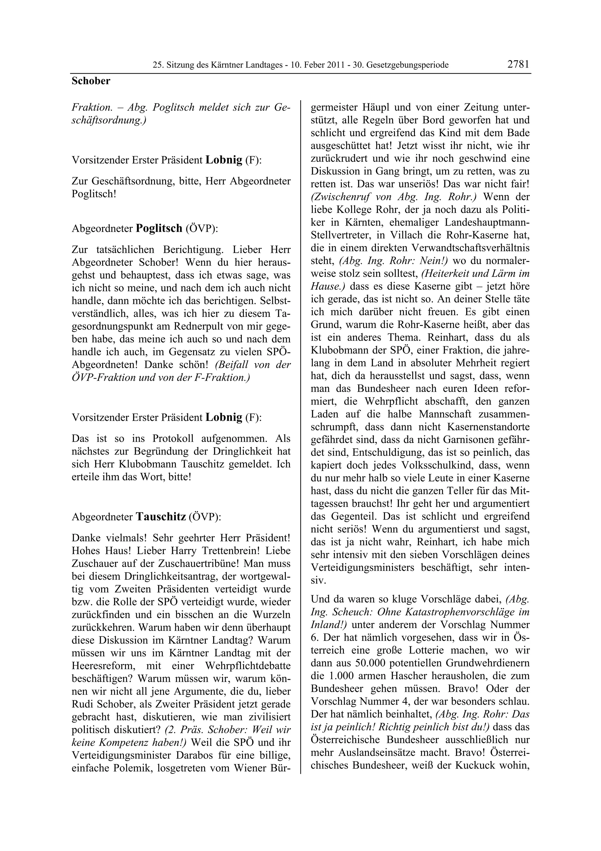 25. Sitzung des Kärntner Landtages - 10. Feber 2011 - 30. Gesetzgebungsperiode         2781
Schober

Fraktion. – Abg. Poglitsch meldet sich zur Ge-             germeister Häupl und von einer Zeitung unter-
schäftsordnung.)
Schober
                                                           stützt, alle Regeln über Bord geworfen hat und
                                                           schlicht und ergreifend das Kind mit dem Bade
                                                           ausgeschüttet hat! Jetzt wisst ihr nicht, wie ihr
Vorsitzender Erster Präsident Lobnig (F):                  zurückrudert und wie ihr noch geschwind eine
Lobnig                                                     Diskussion in Gang bringt, um zu retten, was zu
Zur Geschäftsordnung, bitte, Herr Abgeordneter             retten ist. Das war unseriös! Das war nicht fair!
Poglitsch!
Lobnig                                                     (Zwischenruf von Abg. Ing. Rohr.) Wenn der
                                                           liebe Kollege Rohr, der ja noch dazu als Politi-
                                                           ker in Kärnten, ehemaliger Landeshauptmann-
Abgeordneter Poglitsch (ÖVP):
Poglitsch
                                                           Stellvertreter, in Villach die Rohr-Kaserne hat,
Zur tatsächlichen Berichtigung. Lieber Herr                die in einem direkten Verwandtschaftsverhältnis
Abgeordneter Schober! Wenn du hier heraus-                 steht, (Abg. Ing. Rohr: Nein!) wo du normaler-
gehst und behauptest, dass ich etwas sage, was             weise stolz sein solltest, (Heiterkeit und Lärm im
ich nicht so meine, und nach dem ich auch nicht            Hause.) dass es diese Kaserne gibt – jetzt höre
handle, dann möchte ich das berichtigen. Selbst-           ich gerade, das ist nicht so. An deiner Stelle täte
verständlich, alles, was ich hier zu diesem Ta-            ich mich darüber nicht freuen. Es gibt einen
gesordnungspunkt am Rednerpult von mir gege-               Grund, warum die Rohr-Kaserne heißt, aber das
ben habe, das meine ich auch so und nach dem               ist ein anderes Thema. Reinhart, dass du als
handle ich auch, im Gegensatz zu vielen SPÖ-               Klubobmann der SPÖ, einer Fraktion, die jahre-
Abgeordneten! Danke schön! (Beifall von der                lang in dem Land in absoluter Mehrheit regiert
ÖVP-Fraktion und von der F-Fraktion.)
Poglitsch
                                                           hat, dich da herausstellst und sagst, dass, wenn
                                                           man das Bundesheer nach euren Ideen refor-
                                                           miert, die Wehrpflicht abschafft, den ganzen
Vorsitzender Erster Präsident Lobnig (F):                  Laden auf die halbe Mannschaft zusammen-
Lobnig                                                     schrumpft, dass dann nicht Kasernenstandorte
Das ist so ins Protokoll aufgenommen. Als                  gefährdet sind, dass da nicht Garnisonen gefähr-
nächstes zur Begründung der Dringlichkeit hat              det sind, Entschuldigung, das ist so peinlich, das
sich Herr Klubobmann Tauschitz gemeldet. Ich               kapiert doch jedes Volksschulkind, dass, wenn
erteile ihm das Wort, bitte!
Lobnig
                                                           du nur mehr halb so viele Leute in einer Kaserne
                                                           hast, dass du nicht die ganzen Teller für das Mit-
                                                           tagessen brauchst! Ihr geht her und argumentiert
Abgeordneter Tauschitz (ÖVP):                              das Gegenteil. Das ist schlicht und ergreifend
Tauschitz                                                  nicht seriös! Wenn du argumentierst und sagst,
Danke vielmals! Sehr geehrter Herr Präsident!              das ist ja nicht wahr, Reinhart, ich habe mich
Hohes Haus! Lieber Harry Trettenbrein! Liebe               sehr intensiv mit den sieben Vorschlägen deines
Zuschauer auf der Zuschauertribüne! Man muss               Verteidigungsministers beschäftigt, sehr inten-
bei diesem Dringlichkeitsantrag, der wortgewal-            siv.
tig vom Zweiten Präsidenten verteidigt wurde
bzw. die Rolle der SPÖ verteidigt wurde, wieder            Und da waren so kluge Vorschläge dabei, (Abg.
zurückfinden und ein bisschen an die Wurzeln               Ing. Scheuch: Ohne Katastrophenvorschläge im
zurückkehren. Warum haben wir denn überhaupt               Inland!) unter anderem der Vorschlag Nummer
diese Diskussion im Kärntner Landtag? Warum                6. Der hat nämlich vorgesehen, dass wir in Ös-
müssen wir uns im Kärntner Landtag mit der                 terreich eine große Lotterie machen, wo wir
Heeresreform, mit einer Wehrpflichtdebatte                 dann aus 50.000 potentiellen Grundwehrdienern
beschäftigen? Warum müssen wir, warum kön-                 die 1.000 armen Hascher herausholen, die zum
nen wir nicht all jene Argumente, die du, lieber           Bundesheer gehen müssen. Bravo! Oder der
Rudi Schober, als Zweiter Präsident jetzt gerade           Vorschlag Nummer 4, der war besonders schlau.
gebracht hast, diskutieren, wie man zivilisiert            Der hat nämlich beinhaltet, (Abg. Ing. Rohr: Das
politisch diskutiert? (2. Präs. Schober: Weil wir          ist ja peinlich! Richtig peinlich bist du!) dass das
keine Kompetenz haben!) Weil die SPÖ und ihr               Österreichische Bundesheer ausschließlich nur
Verteidigungsminister Darabos für eine billige,            mehr Auslandseinsätze macht. Bravo! Österrei-
einfache Polemik, losgetreten vom Wiener Bür-              chisches Bundesheer, weiß der Kuckuck wohin,
 
