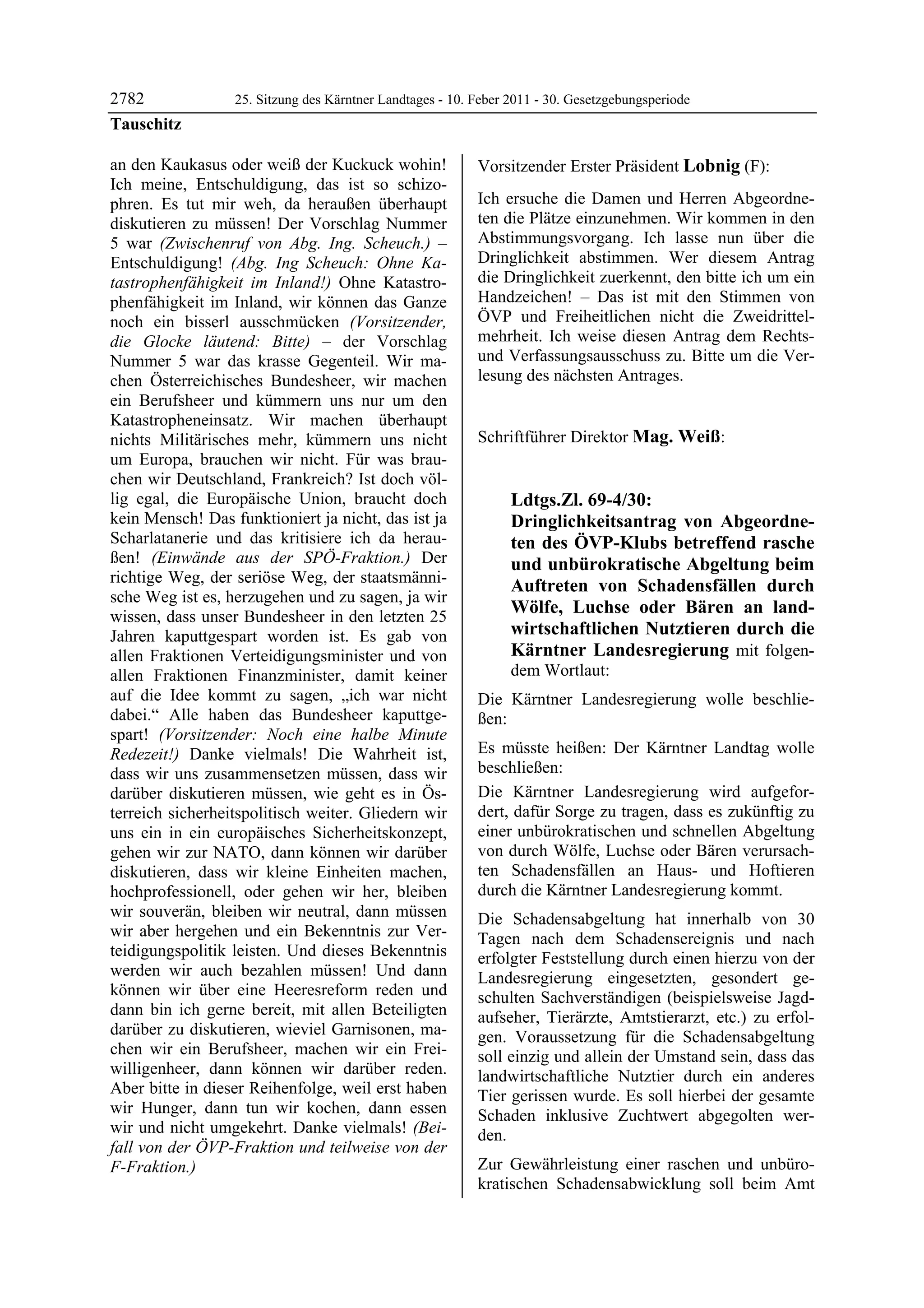 2782              25. Sitzung des Kärntner Landtages - 10. Feber 2011 - 30. Gesetzgebungsperiode
Tauschitz

an den Kaukasus oder weiß der Kuckuck wohin!               Vorsitzender Erster Präsident Lobnig (F):
Ich meine, Entschuldigung, das ist so schizo-              Lobnig


phren. Es tut mir weh, da heraußen überhaupt               Ich ersuche die Damen und Herren Abgeordne-
diskutieren zu müssen! Der Vorschlag Nummer                ten die Plätze einzunehmen. Wir kommen in den
5 war (Zwischenruf von Abg. Ing. Scheuch.) –               Abstimmungsvorgang. Ich lasse nun über die
Entschuldigung! (Abg. Ing Scheuch: Ohne Ka-                Dringlichkeit abstimmen. Wer diesem Antrag
tastrophenfähigkeit im Inland!) Ohne Katastro-             die Dringlichkeit zuerkennt, den bitte ich um ein
phenfähigkeit im Inland, wir können das Ganze              Handzeichen! – Das ist mit den Stimmen von
noch ein bisserl ausschmücken (Vorsitzender,               ÖVP und Freiheitlichen nicht die Zweidrittel-
die Glocke läutend: Bitte) – der Vorschlag                 mehrheit. Ich weise diesen Antrag dem Rechts-
Nummer 5 war das krasse Gegenteil. Wir ma-                 und Verfassungsausschuss zu. Bitte um die Ver-
chen Österreichisches Bundesheer, wir machen               lesung des nächsten Antrages.
                                                           Lobnig


ein Berufsheer und kümmern uns nur um den
Katastropheneinsatz. Wir machen überhaupt
nichts Militärisches mehr, kümmern uns nicht               Schriftführer Direktor Mag. Weiß:
                                                           Mag. Weiß

um Europa, brauchen wir nicht. Für was brau-
chen wir Deutschland, Frankreich? Ist doch völ-
lig egal, die Europäische Union, braucht doch                          Ldtgs.Zl. 69-4/30:
kein Mensch! Das funktioniert ja nicht, das ist ja                     Dringlichkeitsantrag von Abgeordne-
Scharlatanerie und das kritisiere ich da herau-                        ten des ÖVP-Klubs betreffend rasche
ßen! (Einwände aus der SPÖ-Fraktion.) Der                              und unbürokratische Abgeltung beim
richtige Weg, der seriöse Weg, der staatsmänni-
                                                                       Auftreten von Schadensfällen durch
sche Weg ist es, herzugehen und zu sagen, ja wir
wissen, dass unser Bundesheer in den letzten 25
                                                                       Wölfe, Luchse oder Bären an land-
Jahren kaputtgespart worden ist. Es gab von                            wirtschaftlichen Nutztieren durch die
allen Fraktionen Verteidigungsminister und von                         Kärntner Landesregierung mit folgen-
allen Fraktionen Finanzminister, damit keiner                          dem Wortlaut:
auf die Idee kommt zu sagen, „ich war nicht                Die Kärntner Landesregierung wolle beschlie-
dabei.“ Alle haben das Bundesheer kaputtge-                ßen:
spart! (Vorsitzender: Noch eine halbe Minute
Redezeit!) Danke vielmals! Die Wahrheit ist,               Es müsste heißen: Der Kärntner Landtag wolle
dass wir uns zusammensetzen müssen, dass wir               beschließen:
darüber diskutieren müssen, wie geht es in Ös-             Die Kärntner Landesregierung wird aufgefor-
terreich sicherheitspolitisch weiter. Gliedern wir         dert, dafür Sorge zu tragen, dass es zukünftig zu
uns ein in ein europäisches Sicherheitskonzept,            einer unbürokratischen und schnellen Abgeltung
gehen wir zur NATO, dann können wir darüber                von durch Wölfe, Luchse oder Bären verursach-
diskutieren, dass wir kleine Einheiten machen,             ten Schadensfällen an Haus- und Hoftieren
hochprofessionell, oder gehen wir her, bleiben             durch die Kärntner Landesregierung kommt.
wir souverän, bleiben wir neutral, dann müssen             Die Schadensabgeltung hat innerhalb von 30
wir aber hergehen und ein Bekenntnis zur Ver-              Tagen nach dem Schadensereignis und nach
teidigungspolitik leisten. Und dieses Bekenntnis           erfolgter Feststellung durch einen hierzu von der
werden wir auch bezahlen müssen! Und dann                  Landesregierung eingesetzten, gesondert ge-
können wir über eine Heeresreform reden und                schulten Sachverständigen (beispielsweise Jagd-
dann bin ich gerne bereit, mit allen Beteiligten           aufseher, Tierärzte, Amtstierarzt, etc.) zu erfol-
darüber zu diskutieren, wieviel Garnisonen, ma-            gen. Voraussetzung für die Schadensabgeltung
chen wir ein Berufsheer, machen wir ein Frei-              soll einzig und allein der Umstand sein, dass das
willigenheer, dann können wir darüber reden.               landwirtschaftliche Nutztier durch ein anderes
Aber bitte in dieser Reihenfolge, weil erst haben          Tier gerissen wurde. Es soll hierbei der gesamte
wir Hunger, dann tun wir kochen, dann essen                Schaden inklusive Zuchtwert abgegolten wer-
wir und nicht umgekehrt. Danke vielmals! (Bei-             den.
fall von der ÖVP-Fraktion und teilweise von der
F-Fraktion.)
Tauschitz
                                                           Zur Gewährleistung einer raschen und unbüro-
                                                           kratischen Schadensabwicklung soll beim Amt
 