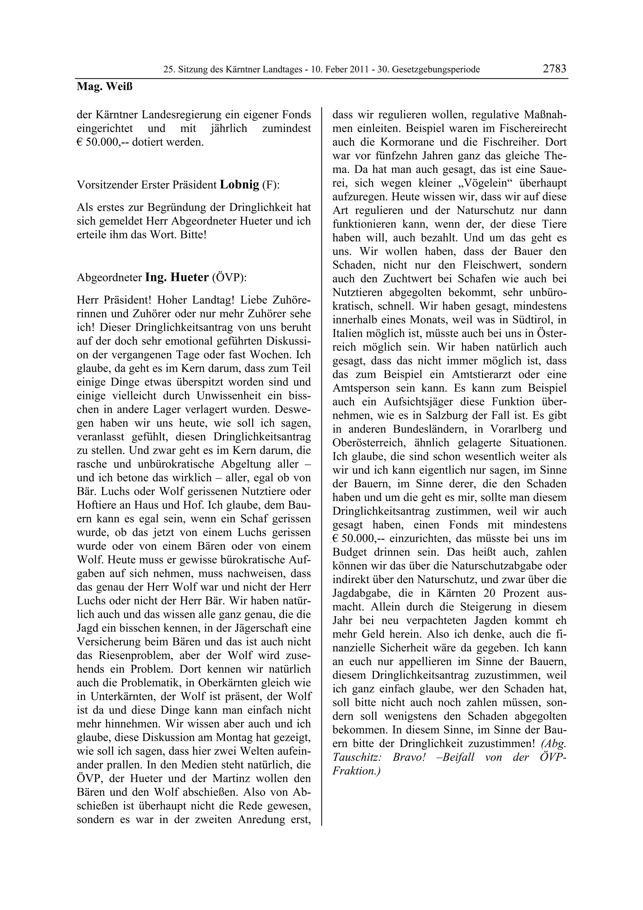 25. Sitzung des Kärntner Landtages - 10. Feber 2011 - 30. Gesetzgebungsperiode       2783
Mag. Weiß

der Kärntner Landesregierung ein eigener Fonds             dass wir regulieren wollen, regulative Maßnah-
eingerichtet und mit jährlich zumindest                    men einleiten. Beispiel waren im Fischereirecht
€ 50.000,-- dotiert werden.
Mag. Weiß
                                                           auch die Kormorane und die Fischreiher. Dort
                                                           war vor fünfzehn Jahren ganz das gleiche The-
                                                           ma. Da hat man auch gesagt, das ist eine Saue-
Vorsitzender Erster Präsident Lobnig (F):                  rei, sich wegen kleiner „Vögelein“ überhaupt
Lobnig                                                     aufzuregen. Heute wissen wir, dass wir auf diese
Als erstes zur Begründung der Dringlichkeit hat            Art regulieren und der Naturschutz nur dann
sich gemeldet Herr Abgeordneter Hueter und ich             funktionieren kann, wenn der, der diese Tiere
erteile ihm das Wort. Bitte!
Lobnig                                                     haben will, auch bezahlt. Und um das geht es
                                                           uns. Wir wollen haben, dass der Bauer den
                                                           Schaden, nicht nur den Fleischwert, sondern
Abgeordneter Ing. Hueter (ÖVP):                            auch den Zuchtwert bei Schafen wie auch bei
Ing. Hueter
                                                           Nutztieren abgegolten bekommt, sehr unbüro-
Herr Präsident! Hoher Landtag! Liebe Zuhöre-
                                                           kratisch, schnell. Wir haben gesagt, mindestens
rinnen und Zuhörer oder nur mehr Zuhörer sehe
                                                           innerhalb eines Monats, weil was in Südtirol, in
ich! Dieser Dringlichkeitsantrag von uns beruht
                                                           Italien möglich ist, müsste auch bei uns in Öster-
auf der doch sehr emotional geführten Diskussi-
                                                           reich möglich sein. Wir haben natürlich auch
on der vergangenen Tage oder fast Wochen. Ich
                                                           gesagt, dass das nicht immer möglich ist, dass
glaube, da geht es im Kern darum, dass zum Teil
                                                           das zum Beispiel ein Amtstierarzt oder eine
einige Dinge etwas überspitzt worden sind und
                                                           Amtsperson sein kann. Es kann zum Beispiel
einige vielleicht durch Unwissenheit ein biss-
                                                           auch ein Aufsichtsjäger diese Funktion über-
chen in andere Lager verlagert wurden. Deswe-
                                                           nehmen, wie es in Salzburg der Fall ist. Es gibt
gen haben wir uns heute, wie soll ich sagen,
                                                           in anderen Bundesländern, in Vorarlberg und
veranlasst gefühlt, diesen Dringlichkeitsantrag
                                                           Oberösterreich, ähnlich gelagerte Situationen.
zu stellen. Und zwar geht es im Kern darum, die
                                                           Ich glaube, die sind schon wesentlich weiter als
rasche und unbürokratische Abgeltung aller –
                                                           wir und ich kann eigentlich nur sagen, im Sinne
und ich betone das wirklich – aller, egal ob von
                                                           der Bauern, im Sinne derer, die den Schaden
Bär. Luchs oder Wolf gerissenen Nutztiere oder
                                                           haben und um die geht es mir, sollte man diesem
Hoftiere an Haus und Hof. Ich glaube, dem Bau-
                                                           Dringlichkeitsantrag zustimmen, weil wir auch
ern kann es egal sein, wenn ein Schaf gerissen
                                                           gesagt haben, einen Fonds mit mindestens
wurde, ob das jetzt von einem Luchs gerissen
                                                           € 50.000,-- einzurichten, das müsste bei uns im
wurde oder von einem Bären oder von einem
                                                           Budget drinnen sein. Das heißt auch, zahlen
Wolf. Heute muss er gewisse bürokratische Auf-
                                                           können wir das über die Naturschutzabgabe oder
gaben auf sich nehmen, muss nachweisen, dass
                                                           indirekt über den Naturschutz, und zwar über die
das genau der Herr Wolf war und nicht der Herr
                                                           Jagdabgabe, die in Kärnten 20 Prozent aus-
Luchs oder nicht der Herr Bär. Wir haben natür-
                                                           macht. Allein durch die Steigerung in diesem
lich auch und das wissen alle ganz genau, die die
                                                           Jahr bei neu verpachteten Jagden kommt eh
Jagd ein bisschen kennen, in der Jägerschaft eine
                                                           mehr Geld herein. Also ich denke, auch die fi-
Versicherung beim Bären und das ist auch nicht
                                                           nanzielle Sicherheit wäre da gegeben. Ich kann
das Riesenproblem, aber der Wolf wird zuse-
                                                           an euch nur appellieren im Sinne der Bauern,
hends ein Problem. Dort kennen wir natürlich
                                                           diesem Dringlichkeitsantrag zuzustimmen, weil
auch die Problematik, in Oberkärnten gleich wie
                                                           ich ganz einfach glaube, wer den Schaden hat,
in Unterkärnten, der Wolf ist präsent, der Wolf
                                                           soll bitte nicht auch noch zahlen müssen, son-
ist da und diese Dinge kann man einfach nicht
                                                           dern soll wenigstens den Schaden abgegolten
mehr hinnehmen. Wir wissen aber auch und ich
                                                           bekommen. In diesem Sinne, im Sinne der Bau-
glaube, diese Diskussion am Montag hat gezeigt,
                                                           ern bitte der Dringlichkeit zuzustimmen! (Abg.
wie soll ich sagen, dass hier zwei Welten aufein-
                                                           Tauschitz: Bravo! –Beifall von der ÖVP-
ander prallen. In den Medien steht natürlich, die
                                                           Fraktion.)
ÖVP, der Hueter und der Martinz wollen den                 Ing. Hueter



Bären und den Wolf abschießen. Also von Ab-
schießen ist überhaupt nicht die Rede gewesen,
sondern es war in der zweiten Anredung erst,
 