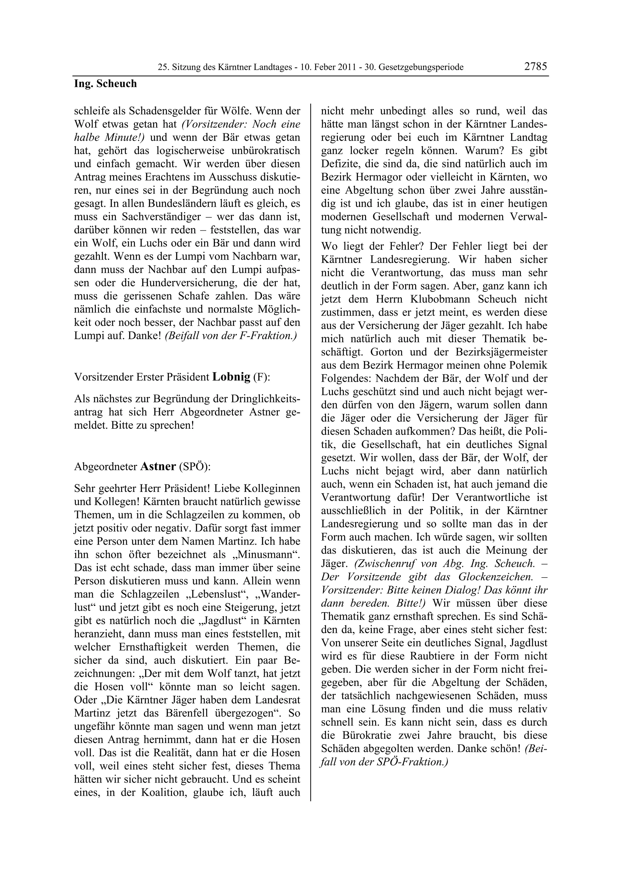 25. Sitzung des Kärntner Landtages - 10. Feber 2011 - 30. Gesetzgebungsperiode       2785
Ing. Scheuch

schleife als Schadensgelder für Wölfe. Wenn der            nicht mehr unbedingt alles so rund, weil das
Wolf etwas getan hat (Vorsitzender: Noch eine              hätte man längst schon in der Kärntner Landes-
halbe Minute!) und wenn der Bär etwas getan                regierung oder bei euch im Kärntner Landtag
hat, gehört das logischerweise unbürokratisch              ganz locker regeln können. Warum? Es gibt
und einfach gemacht. Wir werden über diesen                Defizite, die sind da, die sind natürlich auch im
Antrag meines Erachtens im Ausschuss diskutie-             Bezirk Hermagor oder vielleicht in Kärnten, wo
ren, nur eines sei in der Begründung auch noch             eine Abgeltung schon über zwei Jahre ausstän-
gesagt. In allen Bundesländern läuft es gleich, es         dig ist und ich glaube, das ist in einer heutigen
muss ein Sachverständiger – wer das dann ist,              modernen Gesellschaft und modernen Verwal-
darüber können wir reden – feststellen, das war            tung nicht notwendig.
ein Wolf, ein Luchs oder ein Bär und dann wird             Wo liegt der Fehler? Der Fehler liegt bei der
gezahlt. Wenn es der Lumpi vom Nachbarn war,               Kärntner Landesregierung. Wir haben sicher
dann muss der Nachbar auf den Lumpi aufpas-                nicht die Verantwortung, das muss man sehr
sen oder die Hunderversicherung, die der hat,              deutlich in der Form sagen. Aber, ganz kann ich
muss die gerissenen Schafe zahlen. Das wäre                jetzt dem Herrn Klubobmann Scheuch nicht
nämlich die einfachste und normalste Möglich-              zustimmen, dass er jetzt meint, es werden diese
keit oder noch besser, der Nachbar passt auf den           aus der Versicherung der Jäger gezahlt. Ich habe
Lumpi auf. Danke! (Beifall von der F-Fraktion.)
Ing. Scheuch                                               mich natürlich auch mit dieser Thematik be-
                                                           schäftigt. Gorton und der Bezirksjägermeister
                                                           aus dem Bezirk Hermagor meinen ohne Polemik
Vorsitzender Erster Präsident Lobnig (F):                  Folgendes: Nachdem der Bär, der Wolf und der
Lobnig
                                                           Luchs geschützt sind und auch nicht bejagt wer-
Als nächstes zur Begründung der Dringlichkeits-
                                                           den dürfen von den Jägern, warum sollen dann
antrag hat sich Herr Abgeordneter Astner ge-
                                                           die Jäger oder die Versicherung der Jäger für
meldet. Bitte zu sprechen!
Lobnig
                                                           diesen Schaden aufkommen? Das heißt, die Poli-
                                                           tik, die Gesellschaft, hat ein deutliches Signal
                                                           gesetzt. Wir wollen, dass der Bär, der Wolf, der
Abgeordneter Astner (SPÖ):                                 Luchs nicht bejagt wird, aber dann natürlich
Astner

Sehr geehrter Herr Präsident! Liebe Kolleginnen            auch, wenn ein Schaden ist, hat auch jemand die
und Kollegen! Kärnten braucht natürlich gewisse            Verantwortung dafür! Der Verantwortliche ist
Themen, um in die Schlagzeilen zu kommen, ob               ausschließlich in der Politik, in der Kärntner
jetzt positiv oder negativ. Dafür sorgt fast immer         Landesregierung und so sollte man das in der
eine Person unter dem Namen Martinz. Ich habe              Form auch machen. Ich würde sagen, wir sollten
ihn schon öfter bezeichnet als „Minusmann“.                das diskutieren, das ist auch die Meinung der
Das ist echt schade, dass man immer über seine             Jäger. (Zwischenruf von Abg. Ing. Scheuch. –
Person diskutieren muss und kann. Allein wenn              Der Vorsitzende gibt das Glockenzeichen. –
man die Schlagzeilen „Lebenslust“, „Wander-                Vorsitzender: Bitte keinen Dialog! Das könnt ihr
lust“ und jetzt gibt es noch eine Steigerung, jetzt        dann bereden. Bitte!) Wir müssen über diese
gibt es natürlich noch die „Jagdlust“ in Kärnten           Thematik ganz ernsthaft sprechen. Es sind Schä-
heranzieht, dann muss man eines feststellen, mit           den da, keine Frage, aber eines steht sicher fest:
welcher Ernsthaftigkeit werden Themen, die                 Von unserer Seite ein deutliches Signal, Jagdlust
sicher da sind, auch diskutiert. Ein paar Be-              wird es für diese Raubtiere in der Form nicht
zeichnungen: „Der mit dem Wolf tanzt, hat jetzt            geben. Die werden sicher in der Form nicht frei-
die Hosen voll“ könnte man so leicht sagen.                gegeben, aber für die Abgeltung der Schäden,
Oder „Die Kärntner Jäger haben dem Landesrat               der tatsächlich nachgewiesenen Schäden, muss
Martinz jetzt das Bärenfell übergezogen“. So               man eine Lösung finden und die muss relativ
ungefähr könnte man sagen und wenn man jetzt               schnell sein. Es kann nicht sein, dass es durch
diesen Antrag hernimmt, dann hat er die Hosen              die Bürokratie zwei Jahre braucht, bis diese
voll. Das ist die Realität, dann hat er die Hosen          Schäden abgegolten werden. Danke schön! (Bei-
voll, weil eines steht sicher fest, dieses Thema           fall von der SPÖ-Fraktion.)
                                                           Astner
hätten wir sicher nicht gebraucht. Und es scheint
eines, in der Koalition, glaube ich, läuft auch
 