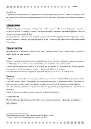 PÁGINA - 3



Protuberância
A protuberância, como o nome indica, é uma saliência inclinada acima do bolbo raquidiano. É o local de passagem de fibras
nervosas que unem os diferentes níveis do sistema nervoso central. Desempenha também um papel importante no mecanismo
do sono.


Cérebro médio
O cérebro médio ou mesencéfalo é uma estrutura que liga o cérebro anterior ao cérebro posterior. É aqui que se situa o núcleo
da formação reticular: esta estrutura, formada por um conjunto de núcleos, desempenha um importante papel nas funções da
atenção, memória, sono e estado de alerta.
Investigações recentes vieram demonstrar que a formação reticular desempenha um papel importante na regulação das funções
cardíaca, pulmonar e intestinal, bem como na perceção da dor. Alguns dos seus núcleos têm influência na regulação
homeostática.



Cérebro anterior
O cérebro anterior ou protencéfalo é constituído pelo tálamo, hipotálamo, sistema límbico e córtex cerebral. Analisemos as
funções de cada uma destas estruturas.

Tálamo
O tálamo é constituído por substância cinzenta e está situado perto do centro do cérebro. É ao tálamo que chegam a maior parte
das informações visuais, auditivas e tácteis, retransmitindo-as para as respetivas áreas do córtex cerebral.
É pelo tálamo que passam as respostas do córtex cerebral que são enviadas para o cerebelo e para o bolbo raquidiano.
Sensações como a pressão e a temperatura extremas e a dor são processadas ao nível do tálamo.
Com outras estruturas nervosas, desempenha um papel importante na regulação do sono e do estado de alerta.

Hipotálamo
O hipotálamo1 é constituído por um pequeno grupo de núcleos que se encontram sob o tálamo. Está em ligação com a hipófise
e pesa cerca de quatro gramas. Desempenha um papel fundamental na regulação da temperatura do corpo, do sono, da vigília,
da fome, da sede, do impulso sexual. Controla ainda a circulação sanguínea. É sede de emoções como o medo e a cólera.
Atua sobre a hipófise, organizando os ajustamentos endócrinos que permitem uma resposta adequada a uma situação de
emergência.
Quando estudarmos a motivação aprofundaremos o estudo das funções do hipotálamo.


Sistema límbico
O sistema límbico2 é constituído, entre outras, pelas seguintes estruturas: o hipocampo, a amígdala e o
bolbo olfativo.




1
    O hipotálamo aparece muitas vezes como fazendo parte do sistema límbico.
2
    O termo “límbico” foi utilizado pela primeira vez por Paul Broca
 