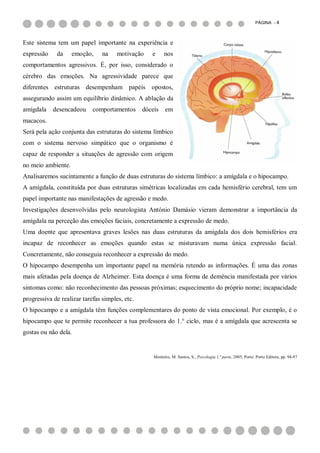 PÁGINA - 4



Este sistema tem um papel importante na experiência e
expressão    da     emoção,     na    motivação    e      nos
comportamentos agressivos. É, por isso, considerado o
cérebro das emoções. Na agressividade parece que
diferentes estruturas desempenham papéis opostos,
assegurando assim um equilíbrio dinâmico. A ablação da
amígdala    desencadeou     comportamentos      dóceis    em
macacos.
Será pela ação conjunta das estruturas do sistema límbico
com o sistema nervoso simpático que o organismo é
capaz de responder a situações de agressão com origem
no meio ambiente.
Analisaremos sucintamente a função de duas estruturas do sistema límbico: a amígdala e o hipocampo.
A amígdala, constituída por duas estruturas simétricas localizadas em cada hemisfério cerebral, tem um
papel importante nas manifestações de agressão e medo.
Investigações desenvolvidas pelo neurologista António Damásio vieram demonstrar a importância da
amígdala na perceção das emoções faciais, concretamente a expressão de medo.
Uma doente que apresentava graves lesões nas duas estruturas da amígdala dos dois hemisférios era
incapaz de reconhecer as emoções quando estas se misturavam numa única expressão facial.
Concretamente, não conseguia reconhecer a expressão do medo.
O hipocampo desempenha um importante papel na memória retendo as informações. É uma das zonas
mais afetadas pela doença de Alzheimer. Esta doença é uma forma de demência manifestada por vários
sintomas como: não reconhecimento das pessoas próximas; esquecimento do próprio nome; incapacidade
progressiva de realizar tarefas simples, etc.
O hipocampo e a amígdala têm funções complementares do ponto de vista emocional. Por exemplo, é o
hipocampo que te permite reconhecer a tua professora do 1.° ciclo, mas é a amígdala que acrescenta se
gostas ou não dela.


                                                    Monteiro, M. Santos, S., Psicologia 1.ª parte, 2005, Porto: Porto Editora, pp. 94-97
 