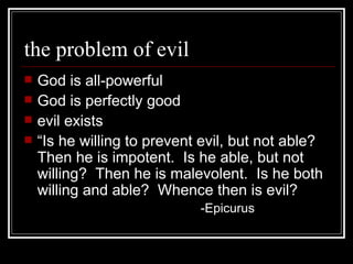 the problem of evil God is all-powerful God is perfectly good evil exists “Is he willing to prevent evil, but not able?  Then he is impotent.  Is he able, but not willing?  Then he is malevolent.  Is he both willing and able?  Whence then is evil? -Epicurus 