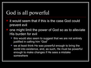 God is all powerful it would seem that if this is the case God could prevent evil one might limit the power of God so as to alleviate His burden for evil this would also seem to suggest that we are not entirely justified in calling him “God” we at least think He was powerful enough to bring the world into existence, and, as such, He must be powerful enough to make changes if He sees a mistake somewhere 