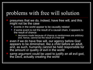 problems with free will solution presumes that we do, indeed, have free will, and this might not be the case events in the world appear to be causally related if some event is not the result of a causal chain, it appears to the result of chance decisions made because of chance or randomness are arbitrary and, hence, cannot be the result of a free will even if we do have free will, our agency before God appears to be diminished, like a child before an adult, and, as such, humanity cannot be held responsible for the amount or quality of evil in the world same argument could be used to justify an all evil god, the Devil, actually creating the world 