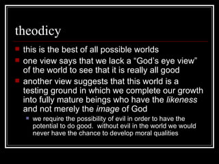 theodicy this is the best of all possible worlds one view says that we lack a “God’s eye view” of the world to see that it is really all good another view suggests that this world is a testing ground in which we complete our growth into fully mature beings who have the  likeness  and not merely the  image  of God we require the possibility of evil in order to have the potential to do good.  without evil in the world we would never have the chance to develop moral qualities 