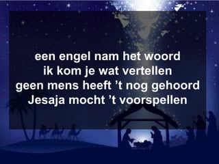 een engel nam het woord
ik kom je wat vertellen
geen mens heeft ’t nog gehoord
Jesaja mocht ’t voorspellen
 