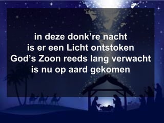 in deze donk’re nacht
is er een Licht ontstoken
God’s Zoon reeds lang verwacht
is nu op aard gekomen
 