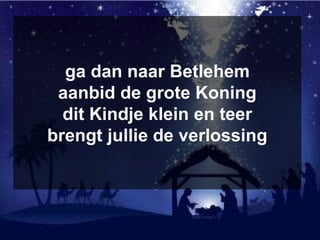 ga dan naar Betlehem
aanbid de grote Koning
dit Kindje klein en teer
brengt jullie de verlossing
 