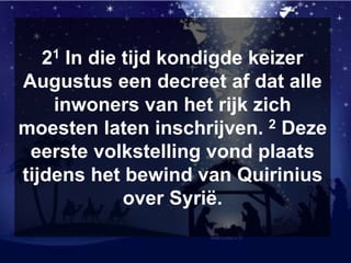 21 In die tijd kondigde keizer
Augustus een decreet af dat alle
inwoners van het rijk zich
moesten laten inschrijven. 2 Deze
eerste volkstelling vond plaats
tijdens het bewind van Quirinius
over Syrië.
 
