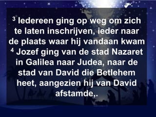 3 Iedereen ging op weg om zich
te laten inschrijven, ieder naar
de plaats waar hij vandaan kwam
4 Jozef ging van de stad Nazaret
in Galilea naar Judea, naar de
stad van David die Betlehem
heet, aangezien hij van David
afstamde,.
 