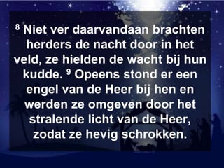 8 Niet ver daarvandaan brachten
herders de nacht door in het
veld, ze hielden de wacht bij hun
kudde. 9 Opeens stond er een
engel van de Heer bij hen en
werden ze omgeven door het
stralende licht van de Heer,
zodat ze hevig schrokken.
 