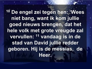 10 De engel zei tegen hen: ‘Wees
niet bang, want ik kom jullie
goed nieuws brengen, dat het
hele volk met grote vreugde zal
vervullen: 11 vandaag is in de
stad van David jullie redder
geboren. Hij is de messias, de
Heer.
 