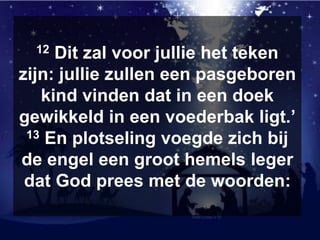 12 Dit zal voor jullie het teken
zijn: jullie zullen een pasgeboren
kind vinden dat in een doek
gewikkeld in een voederbak ligt.’
13 En plotseling voegde zich bij
de engel een groot hemels leger
dat God prees met de woorden:
 
