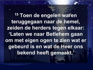 15 Toen de engelen waren
teruggegaan naar de hemel,
zeiden de herders tegen elkaar:
‘Laten we naar Betlehem gaan
om met eigen ogen te zien wat er
gebeurd is en wat de Heer ons
bekend heeft gemaakt.’
 