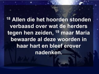 18 Allen die het hoorden stonden
verbaasd over wat de herders
tegen hen zeiden, 19 maar Maria
bewaarde al deze woorden in
haar hart en bleef erover
nadenken.
 