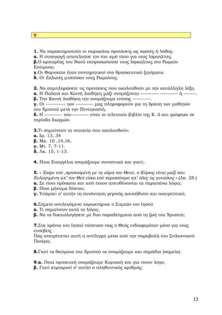 9


1. Να χαρακτηριστούν οι παρακάτω προτάσεις ως σωστές ή λάθος.
α. Η συναγωγή αποτελούσε τον πιο ιερό τόπο για τους Ισραηλίτες.
β.Ο αρχιερέας του Ναού εκπροσωπούσε τους Ισραηλίτες στο Ρωμαίο
Επίτροπο.
γ.Οι Φαρισαίοι ήταν συντηρητικοί στα θρησκευτικά ζητήματα.
δ. Οι Ζηλωτές μισούσαν τους Ρωμαίους.

2. Να συμπληρώσετε τις προτάσεις που ακολουθούν με την κατάλληλη λέξη.
α. Η Παλαιά και Καινή Διαθήκη μαζί ονομάζονται ---------- ---------- ή -------.
β. Την Καινή Διαθήκη την ονομάζουμε επίσης ----------.
γ. Οι ----------- των ---------- μας πληροφορούν για τη δράση των μαθητών
του Χριστού μετά την Πεντηκοστή.
δ. Η ---------- του---------- είναι το τελευταίο βιβλίο της Κ. Δ και γράφηκε σε
περίοδο διωγμών.

3.Τι σημαίνουν τα στοιχεία που ακολουθούν;
α. Ιω. 13, 34
β. Μκ. 10 ,14,16.
γ. Μτ. 7, 7-11.
δ. Λκ. 15, 1-13.

4. Ποια Ευαγγέλια ονομάζουμε συνοπτικά και γιατί;.

5. « Χαίρε εσύ ,προικισμένη με τη χάρη του Θεού, ο Κύριος είναι μαζί σου.
Ευλογημένη απ’ τον Θεό είσαι εσύ περισσότερο απ’ όλες τις γυναίκες ».(Λκ. 28.)
α. Σε ποιο πρόσωπο και από ποιον απευθύνονται τα παραπάνω λόγια;
β. Ποιο μήνυμα δίνεται;
γ. Υπάρχει σ’ αυτήν τη συνάντηση γεγονός ασυνήθιστο και ανατρεπτικό;

6.Σημείο αντιλεγόμενο χαρακτήρισε ο Συμεών τον Ιησού
α. Τι σημαίνουν αυτά τα λόγια;
β. Να τα δικαιολογήσετε με δυο παραδείγματα από τη ζωή του Χριστού;

7.Στα χρόνια του Ιησού πίστευαν πως ο Θεός ενδιαφερόταν μόνο για τους
ευσεβείς .
Πώς ανατρέπεται αυτή η αντίληψη μέσα από την παραβολή του Σπλαχνικού
Πατέρα;

8.Γιατί τα θαύματα του Χριστού τα ονομάζουμε και σημάδια (σημεία).

9.α. Ποια προσευχή ονομάζουμε Κυριακή και για ποιον λόγο;
β. Γιατί κυριαρχεί σ’ αυτήν ο πληθυντικός αριθμός;




                                                                            13
 