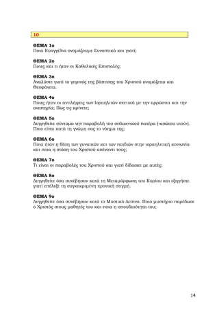 10

ΘΕΜΑ 1ο
Ποια Ευαγγέλια ονομάζουμε Συνοπτικά και γιατί;

ΘΕΜΑ 2ο
Ποιες και τι ήταν οι Καθολικές Επιστολές;

ΘΕΜΑ 3ο
Αναλύστε γιατί το γεγονός της βάπτισης του Χριστού ονομάζεται και
Θεοφάνεια.

ΘΕΜΑ 4ο
Ποιες ήταν οι αντιλήψεις των Ισραηλιτών σχετικά με την αρρώστια και την
αναπηρία; Πως τις κρίνετε;

ΘΕΜΑ 5ο
Διηγηθείτε σύντομα την παραβολή του σπλαχνικού πατέρα («ασώτου υιού»).
Ποιο είναι κατά τη γνώμη σας το νόημα της;

ΘΕΜΑ 6ο
Ποια ήταν η θέση των γυναικών και των παιδιών στην ισραηλιτική κοινωνία
και ποια η στάση του Χριστού απέναντι τους;

ΘΕΜΑ 7ο
Τι είναι οι παραβολές του Χριστού και γιατί δίδασκε με αυτές;

ΘΕΜΑ 8ο
Διηγηθείτε όσα συνέβησαν κατά τη Μεταμόρφωση του Κυρίου και εξηγήστε
γιατί επέλεξε τη συγκεκριμένη χρονική στιγμή.

ΘΕΜΑ 9ο
Διηγηθείτε όσα συνέβησαν κατά το Μυστικό Δείπνο. Ποιο μυστήριο παρέδωσε
ο Χριστός στους μαθητές του και ποια η σπουδαιότητα του;




                                                                          14
 