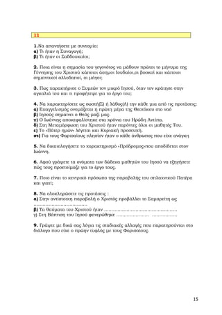 11

1.Να απαντήσετε με συντομία:
α) Τι ήταν η Συναγωγή;
β) Τι ήταν οι Σαδδουκαίοι;

2. Ποια είναι η σημασία του γεγονότος να μάθουν πρώτοι το μήνυμα της
Γέννησης του Χριστού κάποιοι άσημοι Ιουδαίοι,οι βοσκοί και κάποιοι
σημαντικοί αλλοδαποί, οι μάγοι;

3. Πως χαρακτήρισε ο Συμεών τον μικρό Ιησού, όταν τον κράτησε στην
αγκαλιά του και τι προφήτεψε για το έργο του;

4. Να χαρακτηρίσετε ως σωστή(Σ) ή λάθος(Λ) την κάθε μια από τις προτάσεις:
α) Ευαγγελισμός ονομάζεται η πρώτη μέρα της Θεοτόκου στο ναό
β) Ιησούς σημαίνει ο Θεός μαζί μας.
γ) Ο Ιωάννης αποκεφαλίστηκε στα χρόνια του Ηρώδη Αντίπα.
δ) Στη Μεταμόρφωση του Χριστού ήταν παρόντες όλοι οι μαθητές Του.
ε) Το «Πάτερ ημών» λέγεται και Κυριακή προσευχή.
στ) Για τους Φαρισαίους πλησίον ήταν ο κάθε άνθρωπος που είχε ανάγκη

5. Να δικαιολογήσετε το χαρακτηρισμό «Πρόδρομος»που αποδίδεται στον
Ιωάννη.

6. Αφού γράψετε τα ονόματα των δώδεκα μαθητών του Ιησού να εξηγήσετε
πώς τους προετοίμαζε για το έργο τους.

7. Ποιο είναι το κεντρικό πρόσωπο της παραβολής του σπλαχνικού Πατέρα
και γιατί;

8. Να ολοκληρώσετε τις προτάσεις :
α) Στην αντίστοιχη παραβολή ο Χριστός προβάλλει το Σαμαρείτη ως
………………………………
β) Τα θαύματα του Χριστού ήταν ………………………………………….
γ) Στη Βάπτιση του Ιησού φανερώθηκε …………………. …….……….

9. Γράψτε με δικά σας λόγια τις σταδιακές αλλαγές που παρατηρούνται στο
διάλογο που είχε ο πρώην τυφλός με τους Φαρισαίους.




                                                                          15
 