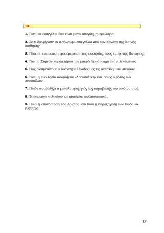 13

1. Γιατί τα ευαγγέλια δεν είναι μόνο ιστορίες-ημερολόγια;

2. Σε τι διαφέρουν τα απόκρυφα ευαγγέλια από τον Κανόνα της Καινής
Διαθήκης;

3. Πότε οι χριστιανοί προσέρχονται στις εκκλησίες προς τιμήν της Παναγίας;

4. Γιατί ο Συμεών χαρακτήρισε τον μικρό Ιησού «σημείο αντιλεγόμενο»;

5. Πώς αντιμετώπισε ο Ιωάννης ο Πρόδρομος τις αστοχίες των ισχυρών;

6. Γιατί η Εκκλησία ονομάζεται «Αποστολική» και ποιος ο ρόλος των
Αποστόλων;

7. Ποιόν συμβολίζει ο μεγαλύτερος γιός της παραβολής του ασώτου υιού;

8. Τι σημαίνει «πλησίον» με κριτήρια εκκλησιαστικά;

9. Ποια η επανάσταση του Χριστού και ποια η παρεξήγηση των Ιουδαίων
γι’αυτήν;




                                                                        17
 