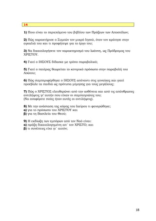 14

1) Ποιο είναι το περιεχόμενο του βιβλίου των Πράξεων των Αποστόλων;

2) Πώς χαρακτήρισε ο Συμεών τον μικρό Ιησού, όταν τον κράτησε στην
αγκαλιά του και τι προφήτεψε για το έργο του;

3) Να δικαιολογήσετε τον χαρακτηρισμό του Ιωάννη, ως Πρόδρομος του
ΧΡΙΣΤΟΥ.

4) Γιατί ο ΙΗΣΟΥΣ δίδασκε με τρόπο παραβολικό;

5) Γιατί ο πατέρας θεωρείται το κεντρικό πρόσωπο στην παραβολή του
Ασώτου;

6) Πώς συμπεριφέρθηκε ο ΙΗΣΟΥΣ απέναντι στις γυναίκες και γιατί
προέβαλε τα παιδιά ως πρότυπα μίμησης για τους μεγάλους;

7) Πώς ο ΧΡΙΣΤΟΣ ελευθερώνει από την ασθένεια και από τις απάνθρωπες
αντιλήψεις γι’ αυτήν που είχαν οι συμπατριώτες του;
(Να αναφέρετε ποίες ήταν αυτές οι αντιλήψεις).

8) Με την ανάσταση της κόρης του Ιαείρου τι φανερώθηκε;
α) για το πρόσωπο του ΧΡΙΣΤΟΥ και
β) για τη Βασιλεία του Θεού;

9) Η εκδίωξη των εμπόρων από τον Ναό είναι:
α) πράξη δικαιολογημένη απ΄ τον ΧΡΙΣΤΟ; και
β) τι συνέπειες είχε γι΄ αυτόν;




                                                                       18
 