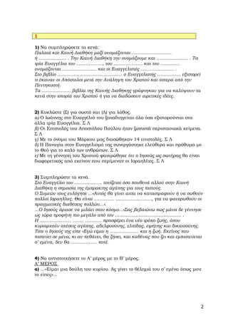 1

1) Να συμπληρώσετε τα κενά:
Παλαιά και Καινή Διαθήκη μαζί ονομάζονται .............................
ή .................... . Την Καινή Διαθήκη την ονομάζουμε και ....................... . Τα
τρία Ευαγγέλια του ..................., του ..................... και του ..............
ονομάζονται ......................... και οι Ευαγγελιστές ........................ .
Στο βιβλίο ............................................... ο Ευαγγελιστής ................. εξιστορεί
τι έκαναν οι Απόστολοι μετά την Ανάληψη του Χριστού και ύστερα από την
Πεντηκοστή.
Τα ..................... βιβλία της Καινής Διαθήκης γράφτηκαν για να καλύψουν τα
κενά στην ιστορία του Χριστού ή για να διαδώσουν αιρετικές ιδέες.


2) Κυκλώστε (Σ) για σωστό και (Λ) για λάθος.
α) Ο Ιωάννης στο Ευαγγέλιό του ξαναδιηγείται όλα όσα εξιστορούνται στα
άλλα τρία Ευαγγέλια. Σ Λ
β) Οι Επιστολές του Αποστόλου Παύλου ήταν ζωντανά περιστασιακά κείμενα.
ΣΛ
γ) Με το όνομα του Μάρκου μας διασώθηκαν 14 επιστολές. Σ Λ
δ) Η Παναγία στον Ευαγγελισμό της συνεργάστηκε ελεύθερα και πρόθυμα με
το Θεό για το καλό των ανθρώπων. Σ Λ
ε) Με τη γέννηση του Χριστού φανερώθηκε ότι ο Ιησούς ως σωτήρας θα είναι
διαφορετικός από εκείνον που περίμεναν οι Ισραηλίτες. Σ Λ


3) Συμπληρώστε τα κενά.
Στο Ευαγγέλιο του .................... τονίζεται όσο πουθενά αλλού στην Καινή
Διαθήκη η σημασία της έμπρακτης αγάπης για τους πιστούς.
Ο Συμεών τους ευλόγησε ...«Αυτός θα γίνει αιτία να καταστραφούν ή να σωθούν
πολλοί Ισραηλίτες. Θα είναι ............... .........................., για να φανερωθούν οι
πραγματικές διαθέσεις πολλών...».
...Ο Ιησούς άρχισε να μιλάει στον κόσμο...«Σας βεβαιώνω πως μάνα δε γέννησε
ως τώρα προφήτη πιο μεγάλο από τον ............................................. .
Η ....................... ........ ............ προσφέρει ένα νέο τρόπο ζωής, όπου
κυριαρχούν σχέσεις αγάπης, αδελφοσύνης, ελπίδας, ειρήνης και δικαιοσύνης.
Τότε ο Ιησούς της είπε «Εγώ είμαι η ..................... και η ζωή. Εκείνος που
πιστεύει σε μένα, κι αν πεθάνει, θα ζήσει, και καθένας που ζει και εμπιστεύεται
σ’ εμένα, δεν θα ................... ποτέ.


4) Να αντιστοιχήσετε το Α’ μέρος με το Β’ μέρος.
Α’ ΜΕΡΟΣ
α) ...«Είμαι μια δούλη του κυρίου. Ας γίνει το θέλημά του σ’ εμένα όπως μου
το είπες»...




                                                                                                        2
 