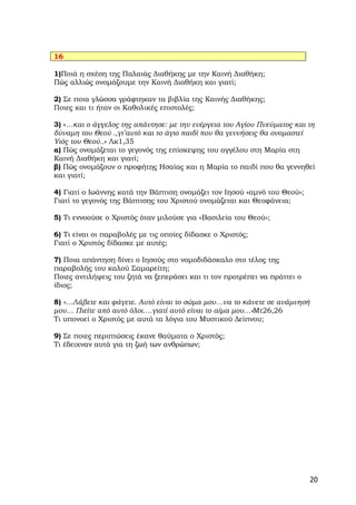 16

1)Ποιά η σχέση της Παλαιάς Διαθήκης με την Καινή Διαθήκη;
Πώς αλλιώς ονομάζουμε την Καινή Διαθήκη και γιατί;

2) Σε ποια γλώσσα γράφτηκαν τα βιβλία της Καινής Διαθήκης;
Ποιες και τι ήταν οι Καθολικές επιστολές;

3) «…και ο άγγελος της απάντησε: με την ενέργεια του Αγίου Πνεύματος και τη
δύναμη του Θεού .,γι’αυτό και το άγιο παιδί που θα γεννήσεις θα ονομαστεί
Υιός του Θεού..» Λκ1,35
α) Πώς ονομάζεται το γεγονός της επίσκεψης του αγγέλου στη Μαρία στη
Καινή Διαθήκη και γιατί;
β) Πώς ονομάζουν ο προφήτης Ησαίας και η Μαρία το παιδί που θα γεννηθεί
και γιατί;

4) Γιατί ο Ιωάννης κατά την Βάπτιση ονομάζει τον Ιησού «αμνό του Θεού»;
Γιατί το γεγονός της Βάπτισης του Χριστού ονομάζεται και Θεοφάνεια;

5) Τι εννοούσε ο Χριστός όταν μιλούσε για «Βασιλεία του Θεού»;

6) Τι είναι οι παραβολές με τις οποίες δίδασκε ο Χριστός;
Γιατί ο Χριστός δίδασκε με αυτές;

7) Ποια απάντηση δίνει ο Ιησούς στο νομοδιδάσκαλο στο τέλος της
παραβολής του καλού Σαμαρείτη;
Ποιες αντιλήψεις του ζητά να ξεπεράσει και τι τον προτρέπει να πράττει ο
ίδιος;

8) «…Λάβετε και φάγετε. Αυτό είναι το σώμα μου…να το κάνετε σε ανάμνησή
μου… Πιείτε από αυτό όλοι….γιατί αυτό είναι το αίμα μου…»Μτ26,26
Τι υπονοεί ο Χριστός με αυτά τα λόγια του Μυστικού Δείπνου;

9) Σε ποιες περιπτώσεις έκανε θαύματα ο Χριστός;
Τι έδειχναν αυτά για τη ζωή των ανθρώπων;




                                                                           20
 