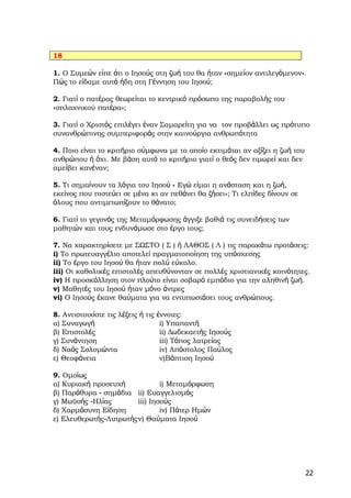 18

1. Ο Συμεών είπε ότι ο Ιησούς στη ζωή του θα ήταν «σημείον αντιλεγόμενον».
Πώς το είδαμε αυτό ήδη στη Γέννηση του Ιησού;

2. Γιατί ο πατέρας θεωρείται το κεντρικό πρόσωπο της παραβολής του
«σπλαχνικού πατέρα»;

3. Γιατί ο Χριστός επιλέγει έναν Σαμαρείτη για να τον προβάλλει ως πρότυπο
συνανθρώπινης συμπεριφοράς στην καινούργια ανθρωπότητα

4. Ποιο είναι το κριτήριο σύμφωνα με το οποίο εκτιμάται αν αξίζει η ζωή του
ανθρώπου ή όχι. Με βάση αυτό το κριτήριο γιατί ο θεός δεν τιμωρεί και δεν
αμείβει κανέναν;

5. Τι σημαίνουν τα λόγια του Ιησού « Εγώ είμαι η ανάσταση και η ζωή,
εκείνος που πιστεύει σε μένα κι αν πεθάνει θα ζήσει»; Τι ελπίδες δίνουν σε
όλους που αντιμετωπίζουν το θάνατο;

6. Γιατί το γεγονός της Μεταμόρφωσης άγγιξε βαθιά τις συνειδήσεις των
μαθητών και τους ενδυνάμωσε στο έργο τους;

7. Να χαρακτηρίσετε με ΣΩΣΤΟ ( Σ ) ή ΛΑΘΟΣ ( Λ ) τις παρακάτω προτάσεις:
i) Το πρωτευαγγέλιο αποτελεί πραγματοποίηση της υπόσχεσης
ii) Το έργο του Ιησού θα ήταν πολύ εύκολο.
iii) Οι καθολικές επιστολές απευθύνονταν σε πολλές χριστιανικές κοινότητες.
iv) Η προσκόλληση στον πλούτο είναι σοβαρό εμπόδιο για την αληθινή ζωή.
v) Μαθητές του Ιησού ήταν μόνο άντρες
vi) Ο Ιησούς έκανε θαύματα για να εντυπωσιάσει τους ανθρώπους.

8. Αντιστοιχίστε τις λέξεις ή τις έννοιες:
α) Συναγωγή                        i) Υπαπαντή
β) Επιστολές                       ii) Δωδεκαετής Ιησούς
γ) Συνάντηση                       iii) Τόπος λατρείας
δ) Ναός Σολομώντα                  iv) Απόστολος Παύλος
ε) Θεοφάνεια                       v)Βάπτιση Ιησού

9. Ομοίως
α) Κυριακή προσευχή            i) Μεταμόρφωση
β) Παράθυρα ‐ σημάδια ii) Ευαγγελισμός
γ) Μωϋσής ‐Ηλίας       iii) Ιησούς
δ) Χαρμόσυνη Είδηση            iv) Πάτερ Ημών
ε) Ελευθερωτής‐Λυτρωτήςv) Θαύματα Ιησού




                                                                              22
 